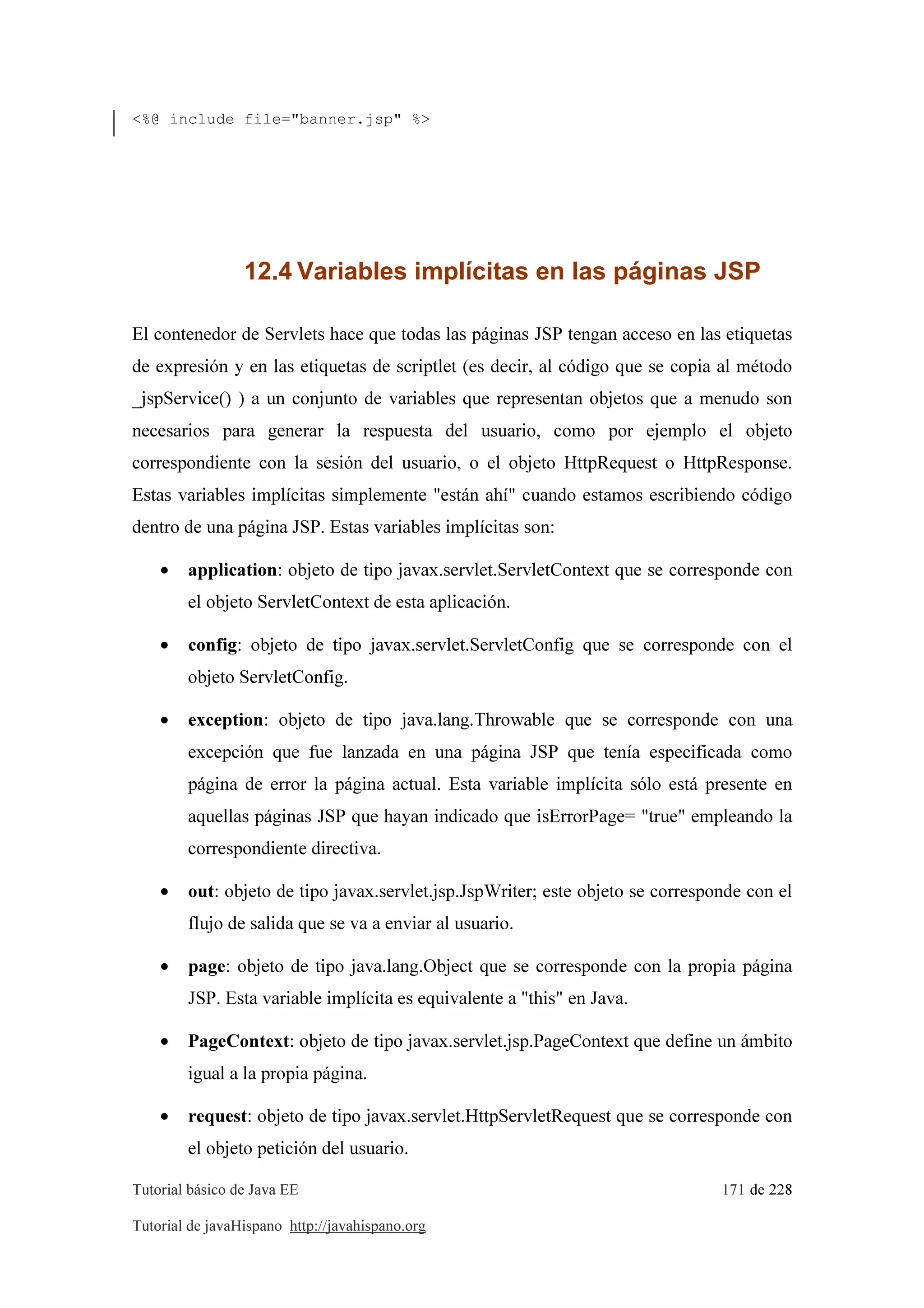 Tutorial básico de Java EE 171 de 228
Tutorial de javaHispano http://javahispano.org
<%@ include file="banner.jsp" %>
12.4 Variables implícitas en las páginas JSP
El contenedor de Servlets hace que todas las páginas JSP tengan acceso en las etiquetas
de expresión y en las etiquetas de scriptlet (es decir, al código que se copia al método
_jspService() ) a un conjunto de variables que representan objetos que a menudo son
necesarios para generar la respuesta del usuario, como por ejemplo el objeto
correspondiente con la sesión del usuario, o el objeto HttpRequest o HttpResponse.
Estas variables implícitas simplemente "están ahí" cuando estamos escribiendo código
dentro de una página JSP. Estas variables implícitas son:
• application: objeto de tipo javax.servlet.ServletContext que se corresponde con
el objeto ServletContext de esta aplicación.
• config: objeto de tipo javax.servlet.ServletConfig que se corresponde con el
objeto ServletConfig.
• exception: objeto de tipo java.lang.Throwable que se corresponde con una
excepción que fue lanzada en una página JSP que tenía especificada como
página de error la página actual. Esta variable implícita sólo está presente en
aquellas páginas JSP que hayan indicado que isErrorPage= "true" empleando la
correspondiente directiva.
• out: objeto de tipo javax.servlet.jsp.JspWriter; este objeto se corresponde con el
flujo de salida que se va a enviar al usuario.
• page: objeto de tipo java.lang.Object que se corresponde con la propia página
JSP. Esta variable implícita es equivalente a "this" en Java.
• PageContext: objeto de tipo javax.servlet.jsp.PageContext que define un ámbito
igual a la propia página.
• request: objeto de tipo javax.servlet.HttpServletRequest que se corresponde con
el objeto petición del usuario.
 