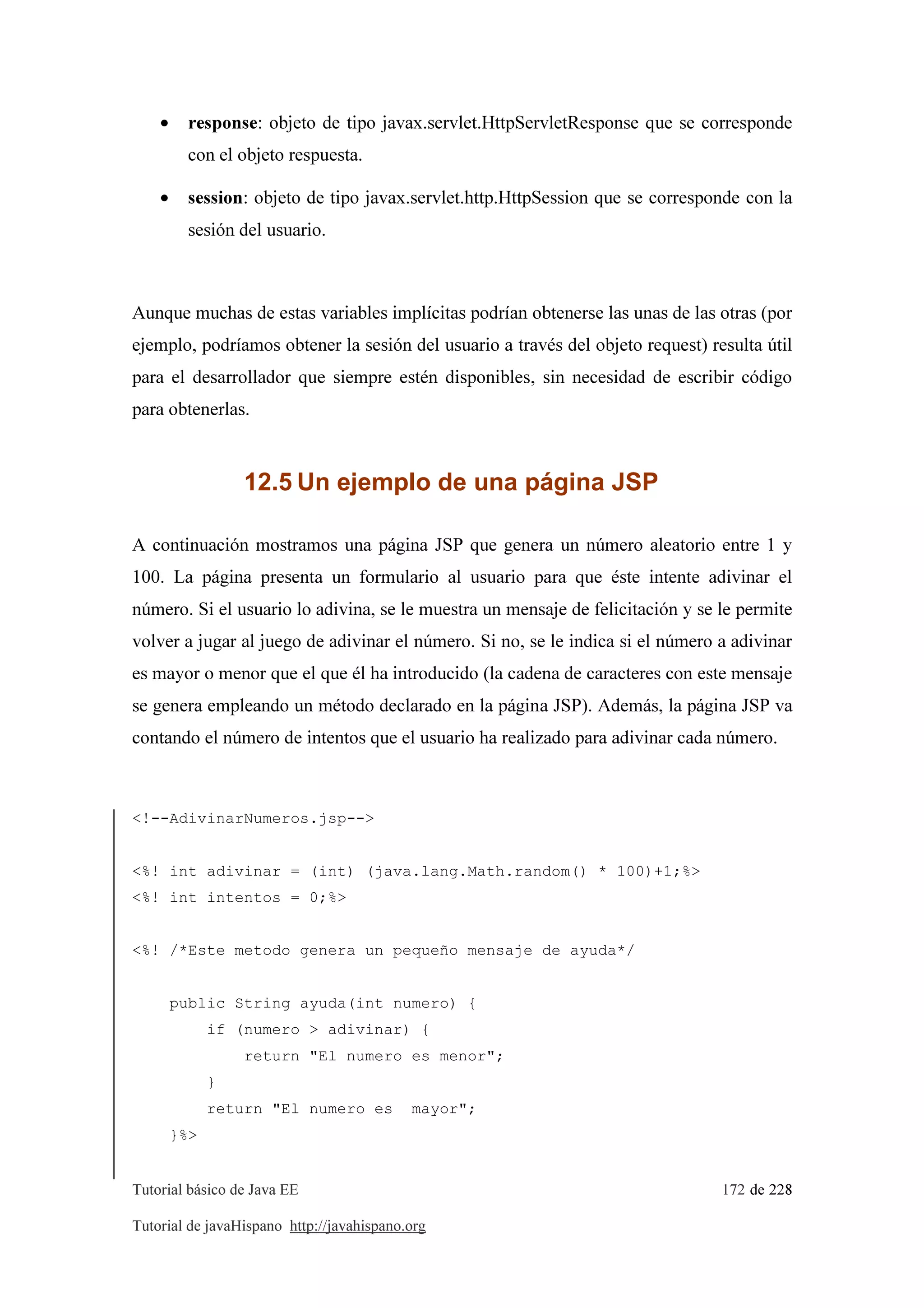 Tutorial básico de Java EE 172 de 228
Tutorial de javaHispano http://javahispano.org
• response: objeto de tipo javax.servlet.HttpServletResponse que se corresponde
con el objeto respuesta.
• session: objeto de tipo javax.servlet.http.HttpSession que se corresponde con la
sesión del usuario.
Aunque muchas de estas variables implícitas podrían obtenerse las unas de las otras (por
ejemplo, podríamos obtener la sesión del usuario a través del objeto request) resulta útil
para el desarrollador que siempre estén disponibles, sin necesidad de escribir código
para obtenerlas.
12.5 Un ejemplo de una página JSP
A continuación mostramos una página JSP que genera un número aleatorio entre 1 y
100. La página presenta un formulario al usuario para que éste intente adivinar el
número. Si el usuario lo adivina, se le muestra un mensaje de felicitación y se le permite
volver a jugar al juego de adivinar el número. Si no, se le indica si el número a adivinar
es mayor o menor que el que él ha introducido (la cadena de caracteres con este mensaje
se genera empleando un método declarado en la página JSP). Además, la página JSP va
contando el número de intentos que el usuario ha realizado para adivinar cada número.
<!--AdivinarNumeros.jsp-->
<%! int adivinar = (int) (java.lang.Math.random() * 100)+1;%>
<%! int intentos = 0;%>
<%! /*Este metodo genera un pequeño mensaje de ayuda*/
public String ayuda(int numero) {
if (numero > adivinar) {
return "El numero es menor";
}
return "El numero es mayor";
}%>
 