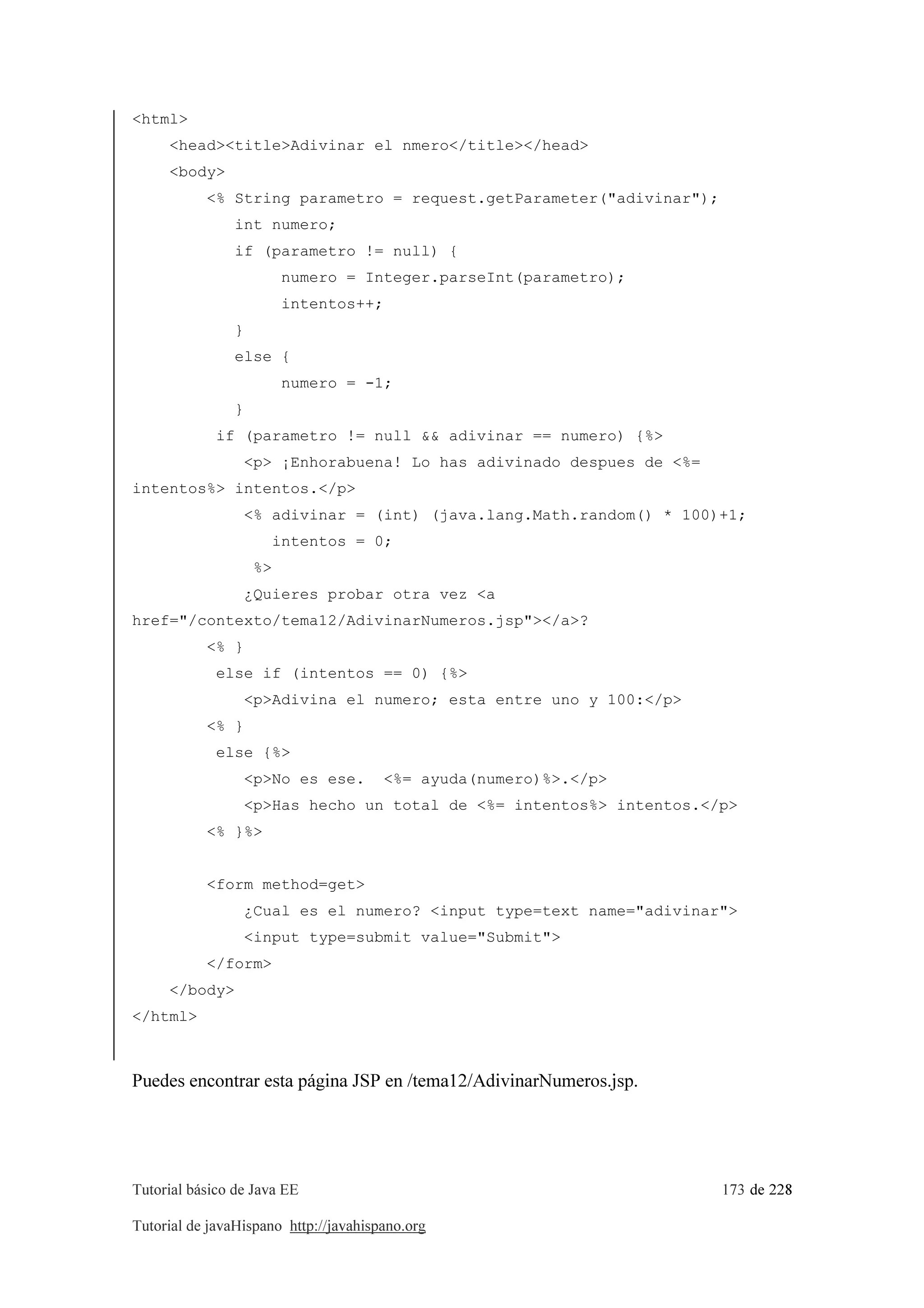 Tutorial básico de Java EE 173 de 228
Tutorial de javaHispano http://javahispano.org
<html>
<head><title>Adivinar el nmero</title></head>
<body>
<% String parametro = request.getParameter("adivinar");
int numero;
if (parametro != null) {
numero = Integer.parseInt(parametro);
intentos++;
}
else {
numero = -1;
}
if (parametro != null && adivinar == numero) {%>
<p> ¡Enhorabuena! Lo has adivinado despues de <%=
intentos%> intentos.</p>
<% adivinar = (int) (java.lang.Math.random() * 100)+1;
intentos = 0;
%>
¿Quieres probar otra vez <a
href="/contexto/tema12/AdivinarNumeros.jsp"></a>?
<% }
else if (intentos == 0) {%>
<p>Adivina el numero; esta entre uno y 100:</p>
<% }
else {%>
<p>No es ese. <%= ayuda(numero)%>.</p>
<p>Has hecho un total de <%= intentos%> intentos.</p>
<% }%>
<form method=get>
¿Cual es el numero? <input type=text name="adivinar">
<input type=submit value="Submit">
</form>
</body>
</html>
Puedes encontrar esta página JSP en /tema12/AdivinarNumeros.jsp.
 