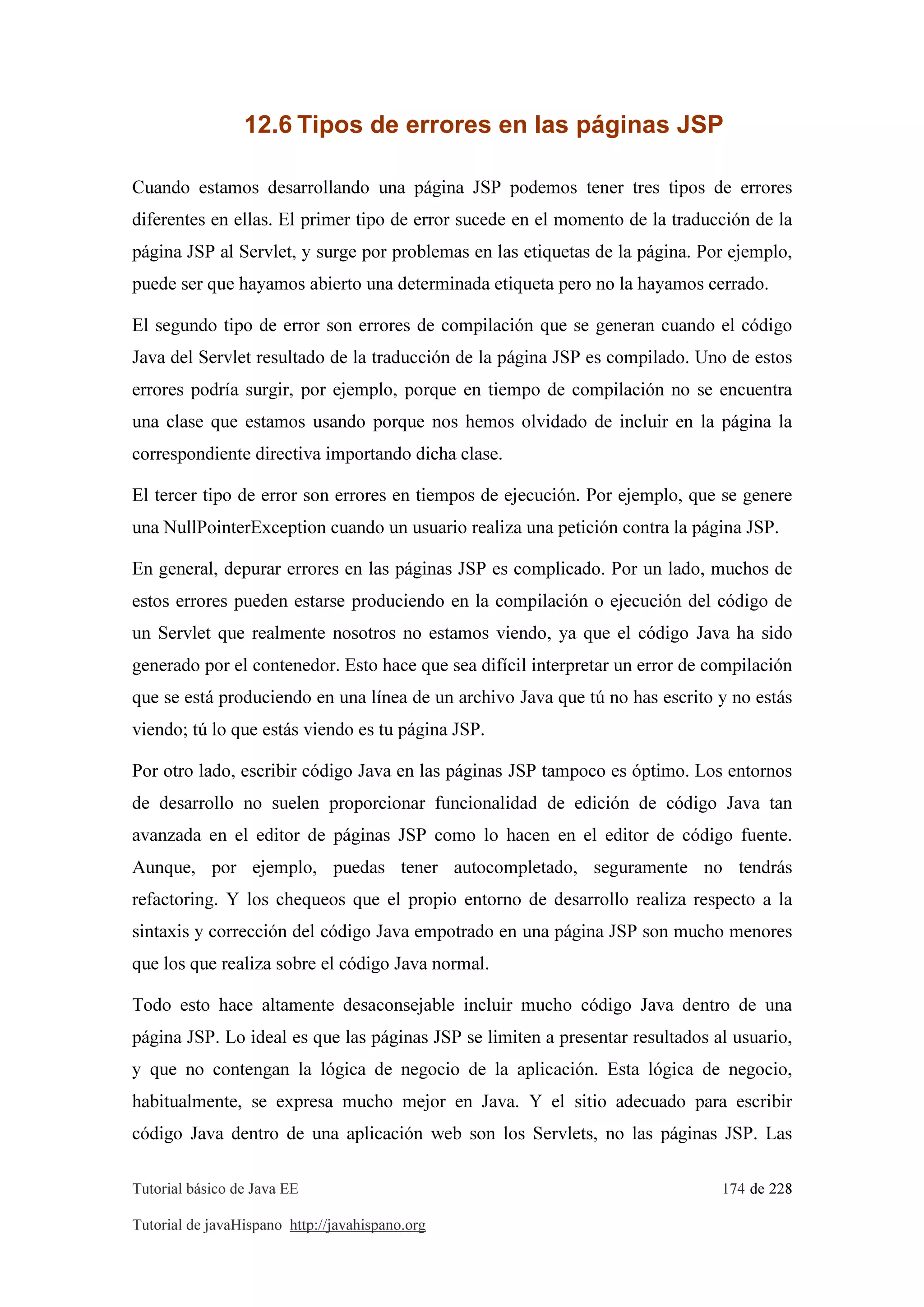 Tutorial básico de Java EE 174 de 228
Tutorial de javaHispano http://javahispano.org
12.6 Tipos de errores en las páginas JSP
Cuando estamos desarrollando una página JSP podemos tener tres tipos de errores
diferentes en ellas. El primer tipo de error sucede en el momento de la traducción de la
página JSP al Servlet, y surge por problemas en las etiquetas de la página. Por ejemplo,
puede ser que hayamos abierto una determinada etiqueta pero no la hayamos cerrado.
El segundo tipo de error son errores de compilación que se generan cuando el código
Java del Servlet resultado de la traducción de la página JSP es compilado. Uno de estos
errores podría surgir, por ejemplo, porque en tiempo de compilación no se encuentra
una clase que estamos usando porque nos hemos olvidado de incluir en la página la
correspondiente directiva importando dicha clase.
El tercer tipo de error son errores en tiempos de ejecución. Por ejemplo, que se genere
una NullPointerException cuando un usuario realiza una petición contra la página JSP.
En general, depurar errores en las páginas JSP es complicado. Por un lado, muchos de
estos errores pueden estarse produciendo en la compilación o ejecución del código de
un Servlet que realmente nosotros no estamos viendo, ya que el código Java ha sido
generado por el contenedor. Esto hace que sea difícil interpretar un error de compilación
que se está produciendo en una línea de un archivo Java que tú no has escrito y no estás
viendo; tú lo que estás viendo es tu página JSP.
Por otro lado, escribir código Java en las páginas JSP tampoco es óptimo. Los entornos
de desarrollo no suelen proporcionar funcionalidad de edición de código Java tan
avanzada en el editor de páginas JSP como lo hacen en el editor de código fuente.
Aunque, por ejemplo, puedas tener autocompletado, seguramente no tendrás
refactoring. Y los chequeos que el propio entorno de desarrollo realiza respecto a la
sintaxis y corrección del código Java empotrado en una página JSP son mucho menores
que los que realiza sobre el código Java normal.
Todo esto hace altamente desaconsejable incluir mucho código Java dentro de una
página JSP. Lo ideal es que las páginas JSP se limiten a presentar resultados al usuario,
y que no contengan la lógica de negocio de la aplicación. Esta lógica de negocio,
habitualmente, se expresa mucho mejor en Java. Y el sitio adecuado para escribir
código Java dentro de una aplicación web son los Servlets, no las páginas JSP. Las
 