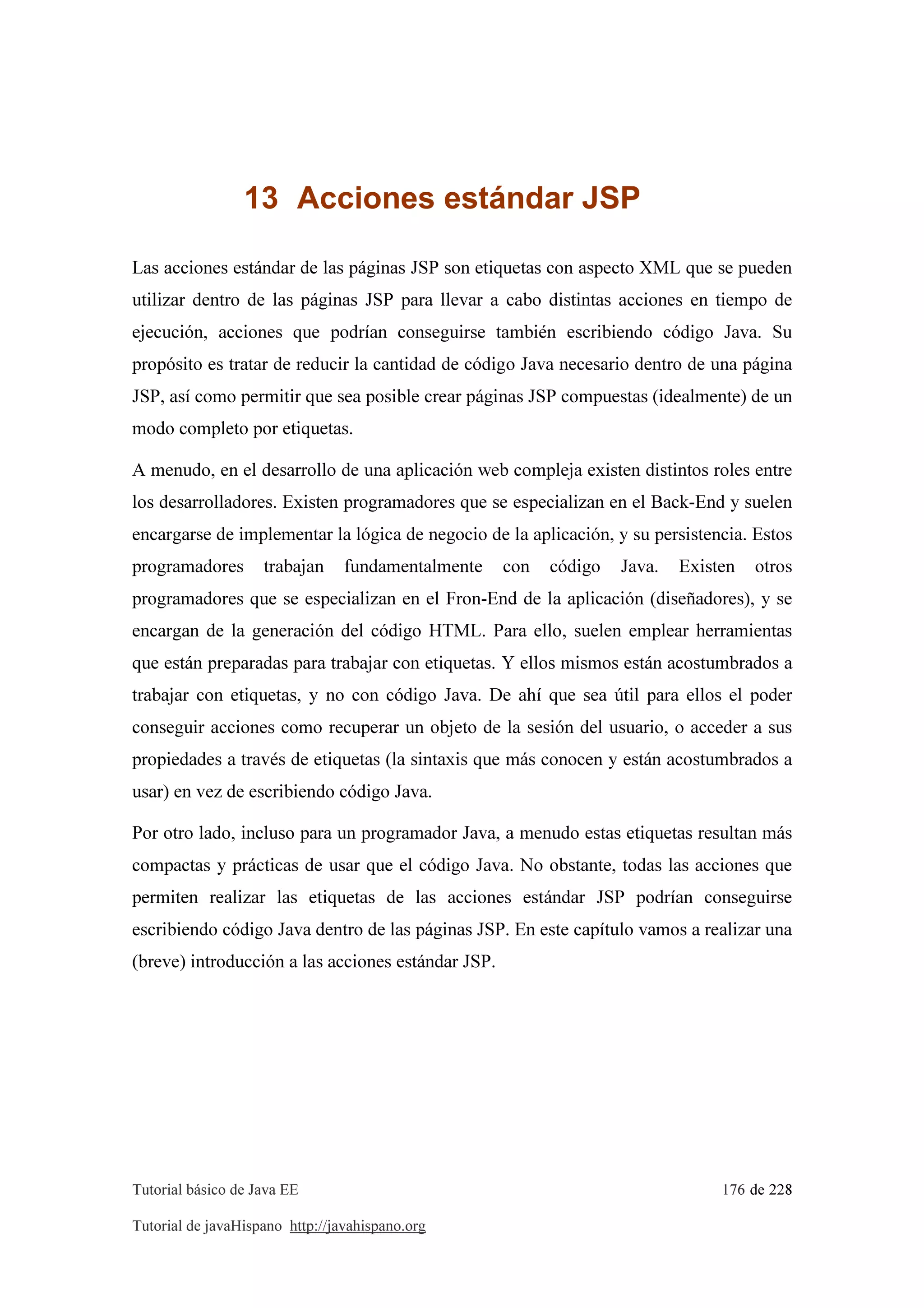 Tutorial básico de Java EE 176 de 228
Tutorial de javaHispano http://javahispano.org
13 Acciones estándar JSP
Las acciones estándar de las páginas JSP son etiquetas con aspecto XML que se pueden
utilizar dentro de las páginas JSP para llevar a cabo distintas acciones en tiempo de
ejecución, acciones que podrían conseguirse también escribiendo código Java. Su
propósito es tratar de reducir la cantidad de código Java necesario dentro de una página
JSP, así como permitir que sea posible crear páginas JSP compuestas (idealmente) de un
modo completo por etiquetas.
A menudo, en el desarrollo de una aplicación web compleja existen distintos roles entre
los desarrolladores. Existen programadores que se especializan en el Back-End y suelen
encargarse de implementar la lógica de negocio de la aplicación, y su persistencia. Estos
programadores trabajan fundamentalmente con código Java. Existen otros
programadores que se especializan en el Fron-End de la aplicación (diseñadores), y se
encargan de la generación del código HTML. Para ello, suelen emplear herramientas
que están preparadas para trabajar con etiquetas. Y ellos mismos están acostumbrados a
trabajar con etiquetas, y no con código Java. De ahí que sea útil para ellos el poder
conseguir acciones como recuperar un objeto de la sesión del usuario, o acceder a sus
propiedades a través de etiquetas (la sintaxis que más conocen y están acostumbrados a
usar) en vez de escribiendo código Java.
Por otro lado, incluso para un programador Java, a menudo estas etiquetas resultan más
compactas y prácticas de usar que el código Java. No obstante, todas las acciones que
permiten realizar las etiquetas de las acciones estándar JSP podrían conseguirse
escribiendo código Java dentro de las páginas JSP. En este capítulo vamos a realizar una
(breve) introducción a las acciones estándar JSP.
 