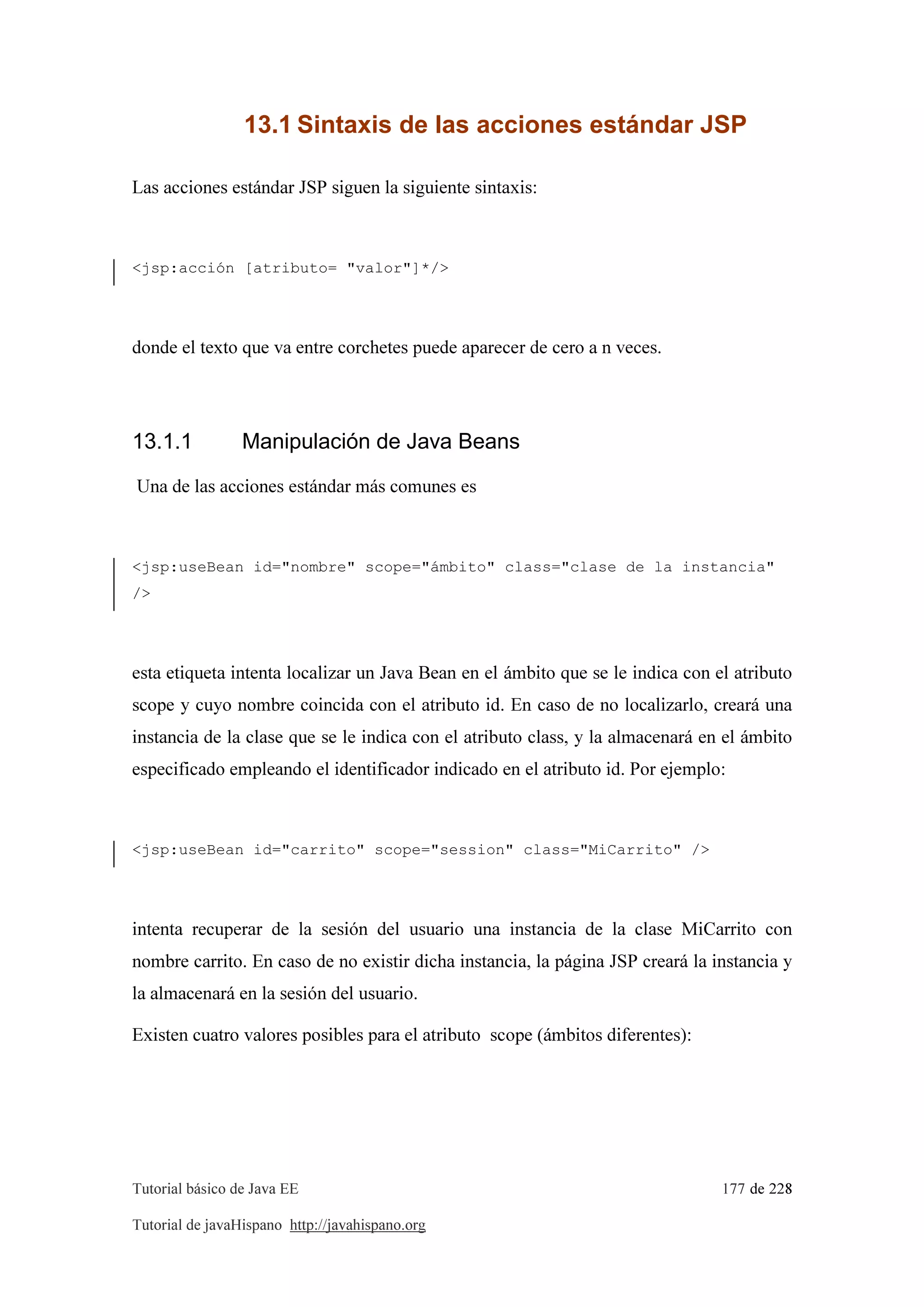 Tutorial básico de Java EE 177 de 228
Tutorial de javaHispano http://javahispano.org
13.1 Sintaxis de las acciones estándar JSP
Las acciones estándar JSP siguen la siguiente sintaxis:
<jsp:acción [atributo= "valor"]*/>
donde el texto que va entre corchetes puede aparecer de cero a n veces.
13.1.1 Manipulación de Java Beans
Una de las acciones estándar más comunes es
<jsp:useBean id="nombre" scope="ámbito" class="clase de la instancia"
/>
esta etiqueta intenta localizar un Java Bean en el ámbito que se le indica con el atributo
scope y cuyo nombre coincida con el atributo id. En caso de no localizarlo, creará una
instancia de la clase que se le indica con el atributo class, y la almacenará en el ámbito
especificado empleando el identificador indicado en el atributo id. Por ejemplo:
<jsp:useBean id="carrito" scope="session" class="MiCarrito" />
intenta recuperar de la sesión del usuario una instancia de la clase MiCarrito con
nombre carrito. En caso de no existir dicha instancia, la página JSP creará la instancia y
la almacenará en la sesión del usuario.
Existen cuatro valores posibles para el atributo scope (ámbitos diferentes):
 