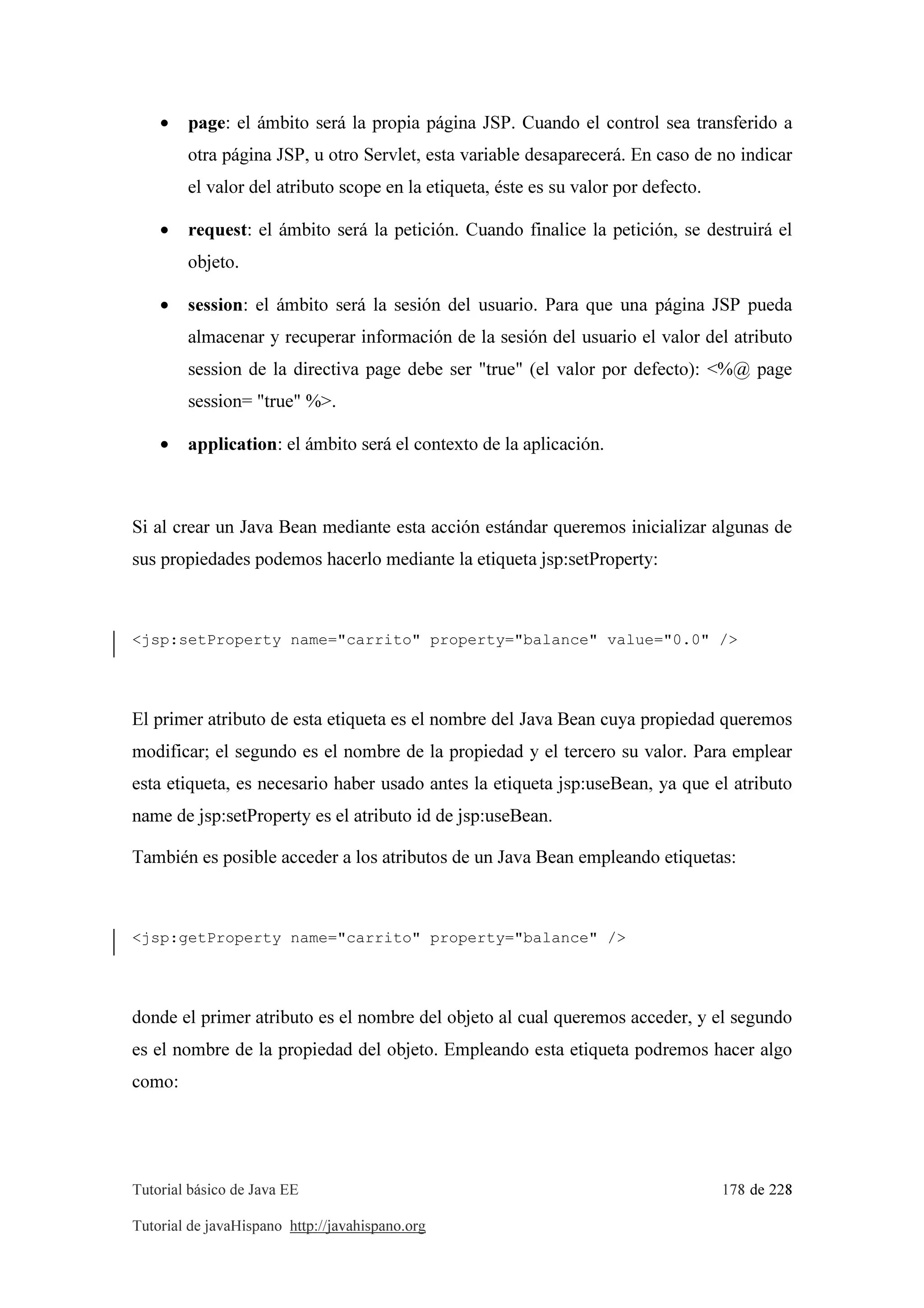 Tutorial básico de Java EE 178 de 228
Tutorial de javaHispano http://javahispano.org
• page: el ámbito será la propia página JSP. Cuando el control sea transferido a
otra página JSP, u otro Servlet, esta variable desaparecerá. En caso de no indicar
el valor del atributo scope en la etiqueta, éste es su valor por defecto.
• request: el ámbito será la petición. Cuando finalice la petición, se destruirá el
objeto.
• session: el ámbito será la sesión del usuario. Para que una página JSP pueda
almacenar y recuperar información de la sesión del usuario el valor del atributo
session de la directiva page debe ser "true" (el valor por defecto): <%@ page
session= "true" %>.
• application: el ámbito será el contexto de la aplicación.
Si al crear un Java Bean mediante esta acción estándar queremos inicializar algunas de
sus propiedades podemos hacerlo mediante la etiqueta jsp:setProperty:
<jsp:setProperty name="carrito" property="balance" value="0.0" />
El primer atributo de esta etiqueta es el nombre del Java Bean cuya propiedad queremos
modificar; el segundo es el nombre de la propiedad y el tercero su valor. Para emplear
esta etiqueta, es necesario haber usado antes la etiqueta jsp:useBean, ya que el atributo
name de jsp:setProperty es el atributo id de jsp:useBean.
También es posible acceder a los atributos de un Java Bean empleando etiquetas:
<jsp:getProperty name="carrito" property="balance" />
donde el primer atributo es el nombre del objeto al cual queremos acceder, y el segundo
es el nombre de la propiedad del objeto. Empleando esta etiqueta podremos hacer algo
como:
 