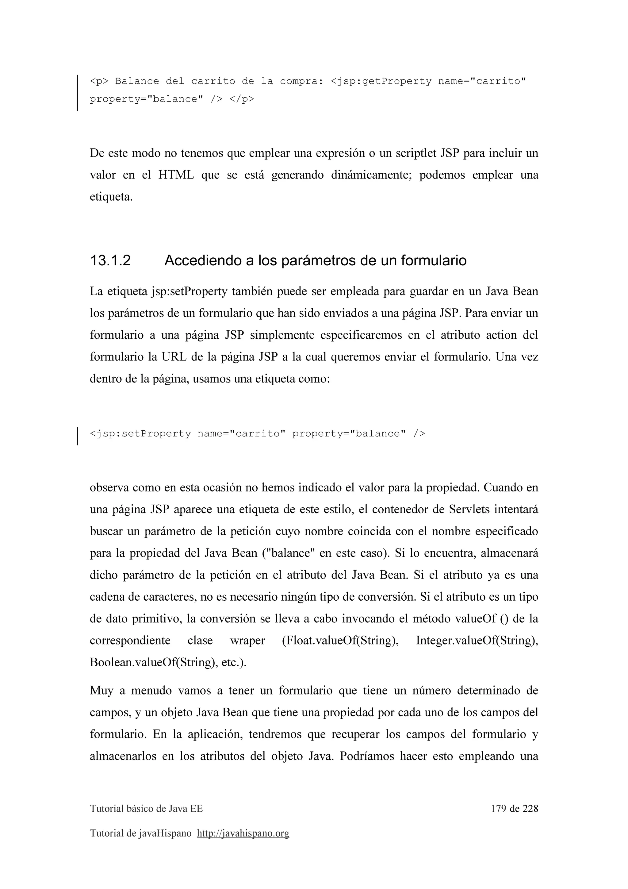 Tutorial básico de Java EE 179 de 228
Tutorial de javaHispano http://javahispano.org
<p> Balance del carrito de la compra: <jsp:getProperty name="carrito"
property="balance" /> </p>
De este modo no tenemos que emplear una expresión o un scriptlet JSP para incluir un
valor en el HTML que se está generando dinámicamente; podemos emplear una
etiqueta.
13.1.2 Accediendo a los parámetros de un formulario
La etiqueta jsp:setProperty también puede ser empleada para guardar en un Java Bean
los parámetros de un formulario que han sido enviados a una página JSP. Para enviar un
formulario a una página JSP simplemente especificaremos en el atributo action del
formulario la URL de la página JSP a la cual queremos enviar el formulario. Una vez
dentro de la página, usamos una etiqueta como:
<jsp:setProperty name="carrito" property="balance" />
observa como en esta ocasión no hemos indicado el valor para la propiedad. Cuando en
una página JSP aparece una etiqueta de este estilo, el contenedor de Servlets intentará
buscar un parámetro de la petición cuyo nombre coincida con el nombre especificado
para la propiedad del Java Bean ("balance" en este caso). Si lo encuentra, almacenará
dicho parámetro de la petición en el atributo del Java Bean. Si el atributo ya es una
cadena de caracteres, no es necesario ningún tipo de conversión. Si el atributo es un tipo
de dato primitivo, la conversión se lleva a cabo invocando el método valueOf () de la
correspondiente clase wraper (Float.valueOf(String), Integer.valueOf(String),
Boolean.valueOf(String), etc.).
Muy a menudo vamos a tener un formulario que tiene un número determinado de
campos, y un objeto Java Bean que tiene una propiedad por cada uno de los campos del
formulario. En la aplicación, tendremos que recuperar los campos del formulario y
almacenarlos en los atributos del objeto Java. Podríamos hacer esto empleando una
 
