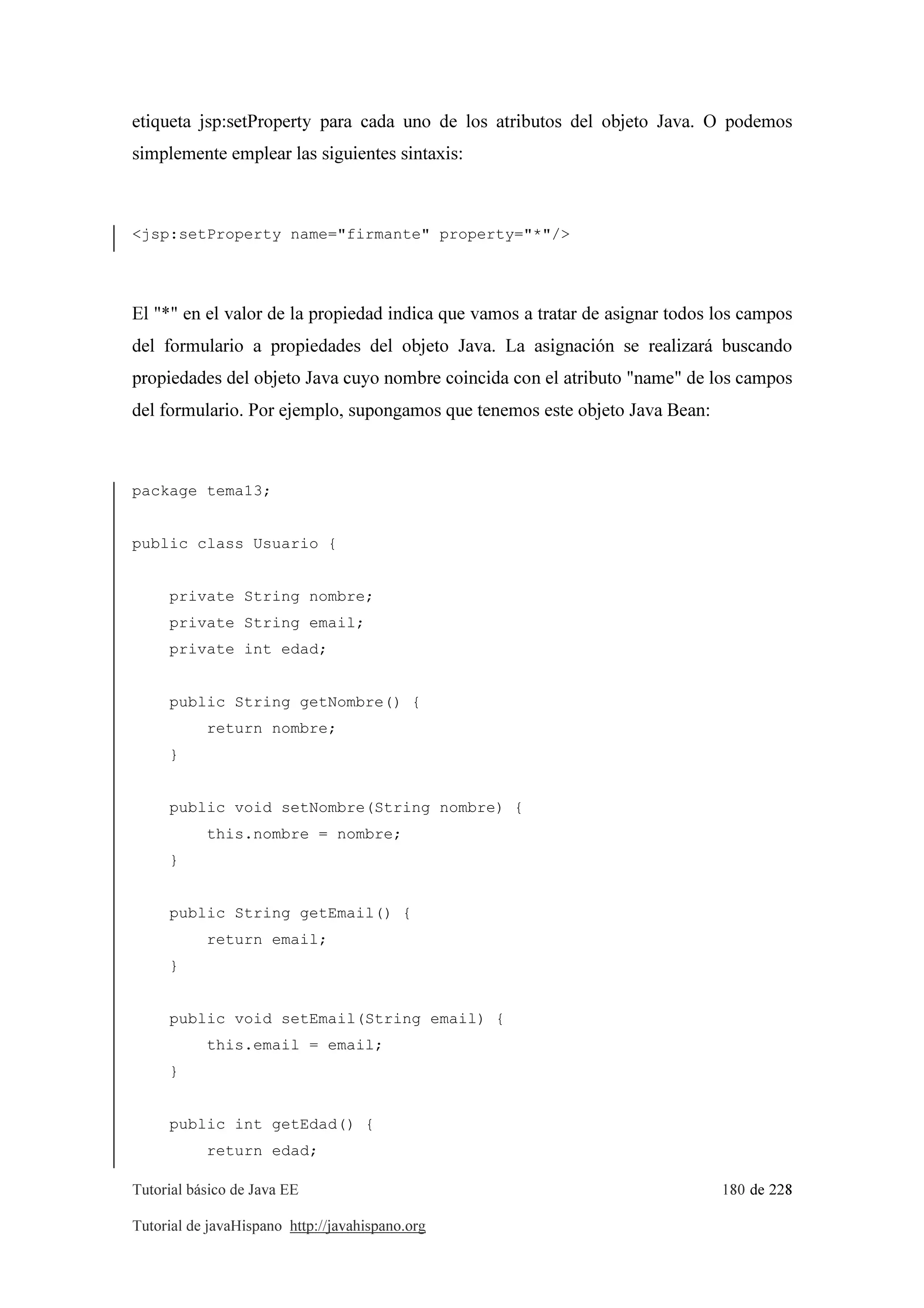Tutorial básico de Java EE 180 de 228
Tutorial de javaHispano http://javahispano.org
etiqueta jsp:setProperty para cada uno de los atributos del objeto Java. O podemos
simplemente emplear las siguientes sintaxis:
<jsp:setProperty name="firmante" property="*"/>
El "*" en el valor de la propiedad indica que vamos a tratar de asignar todos los campos
del formulario a propiedades del objeto Java. La asignación se realizará buscando
propiedades del objeto Java cuyo nombre coincida con el atributo "name" de los campos
del formulario. Por ejemplo, supongamos que tenemos este objeto Java Bean:
package tema13;
public class Usuario {
private String nombre;
private String email;
private int edad;
public String getNombre() {
return nombre;
}
public void setNombre(String nombre) {
this.nombre = nombre;
}
public String getEmail() {
return email;
}
public void setEmail(String email) {
this.email = email;
}
public int getEdad() {
return edad;
 