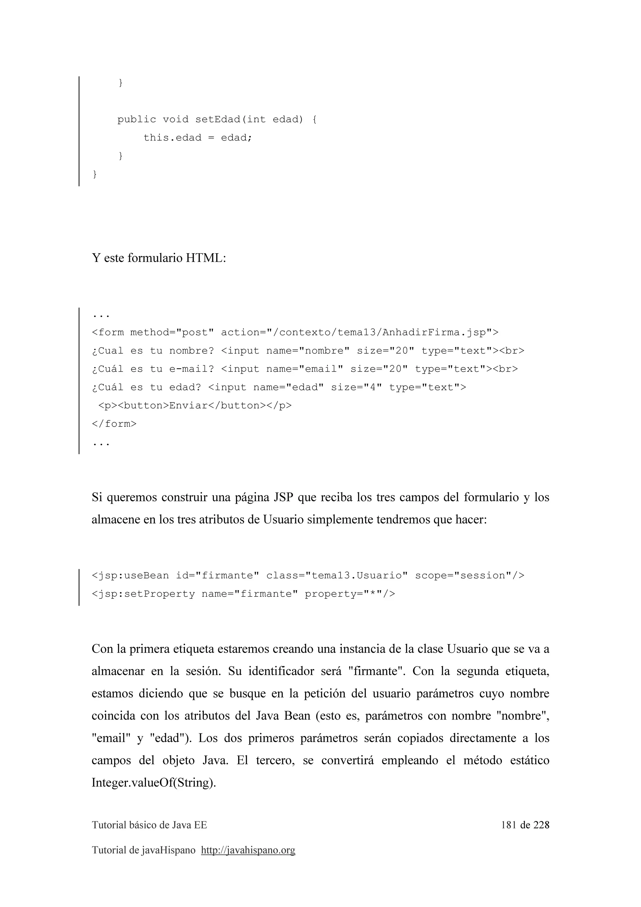 Tutorial básico de Java EE 181 de 228
Tutorial de javaHispano http://javahispano.org
}
public void setEdad(int edad) {
this.edad = edad;
}
}
Y este formulario HTML:
...
<form method="post" action="/contexto/tema13/AnhadirFirma.jsp">
¿Cual es tu nombre? <input name="nombre" size="20" type="text"><br>
¿Cuál es tu e-mail? <input name="email" size="20" type="text"><br>
¿Cuál es tu edad? <input name="edad" size="4" type="text">
<p><button>Enviar</button></p>
</form>
...
Si queremos construir una página JSP que reciba los tres campos del formulario y los
almacene en los tres atributos de Usuario simplemente tendremos que hacer:
<jsp:useBean id="firmante" class="tema13.Usuario" scope="session"/>
<jsp:setProperty name="firmante" property="*"/>
Con la primera etiqueta estaremos creando una instancia de la clase Usuario que se va a
almacenar en la sesión. Su identificador será "firmante". Con la segunda etiqueta,
estamos diciendo que se busque en la petición del usuario parámetros cuyo nombre
coincida con los atributos del Java Bean (esto es, parámetros con nombre "nombre",
"email" y "edad"). Los dos primeros parámetros serán copiados directamente a los
campos del objeto Java. El tercero, se convertirá empleando el método estático
Integer.valueOf(String).
 