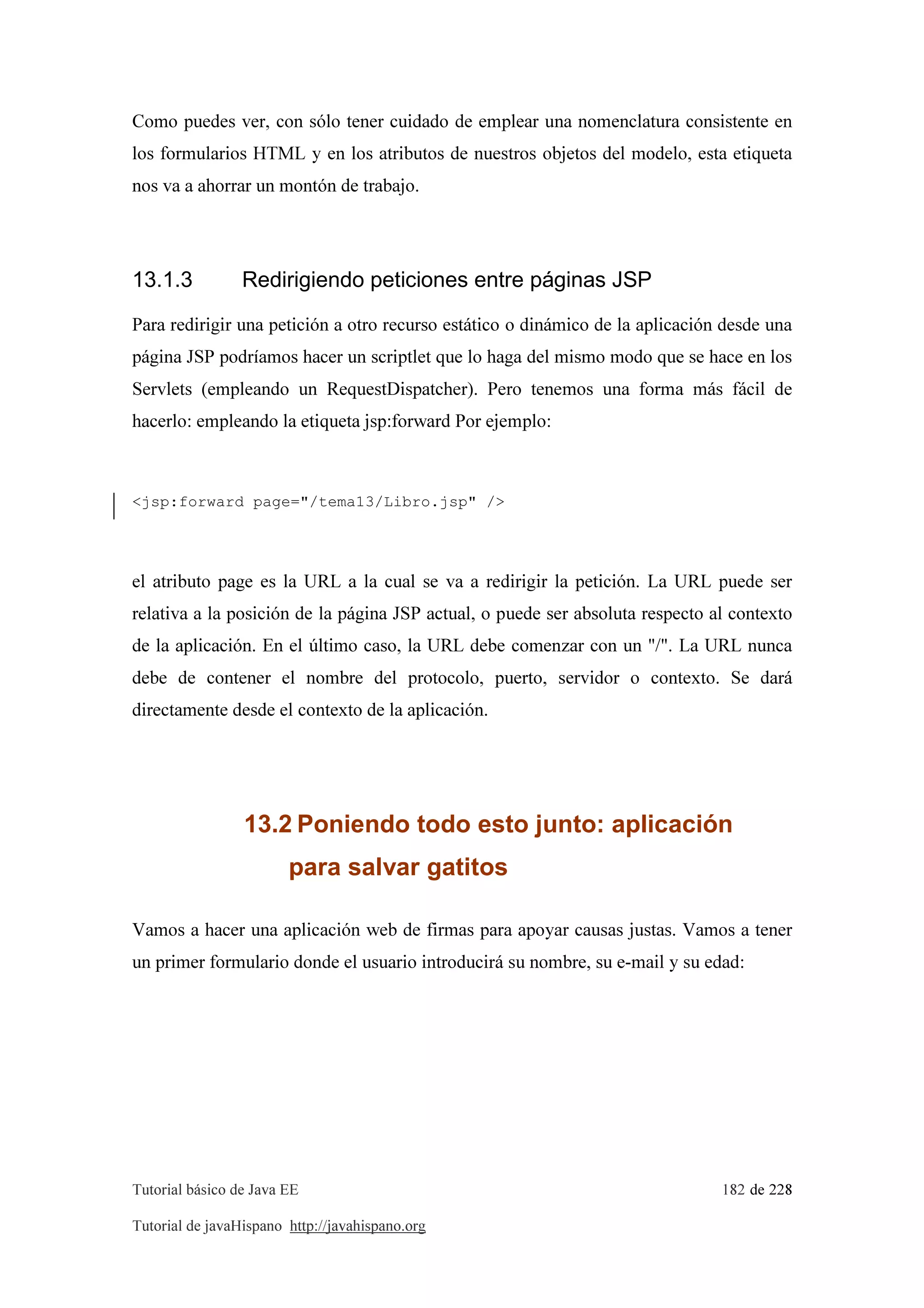 Tutorial básico de Java EE 182 de 228
Tutorial de javaHispano http://javahispano.org
Como puedes ver, con sólo tener cuidado de emplear una nomenclatura consistente en
los formularios HTML y en los atributos de nuestros objetos del modelo, esta etiqueta
nos va a ahorrar un montón de trabajo.
13.1.3 Redirigiendo peticiones entre páginas JSP
Para redirigir una petición a otro recurso estático o dinámico de la aplicación desde una
página JSP podríamos hacer un scriptlet que lo haga del mismo modo que se hace en los
Servlets (empleando un RequestDispatcher). Pero tenemos una forma más fácil de
hacerlo: empleando la etiqueta jsp:forward Por ejemplo:
<jsp:forward page="/tema13/Libro.jsp" />
el atributo page es la URL a la cual se va a redirigir la petición. La URL puede ser
relativa a la posición de la página JSP actual, o puede ser absoluta respecto al contexto
de la aplicación. En el último caso, la URL debe comenzar con un "/". La URL nunca
debe de contener el nombre del protocolo, puerto, servidor o contexto. Se dará
directamente desde el contexto de la aplicación.
13.2 Poniendo todo esto junto: aplicación
para salvar gatitos
Vamos a hacer una aplicación web de firmas para apoyar causas justas. Vamos a tener
un primer formulario donde el usuario introducirá su nombre, su e-mail y su edad:
 
