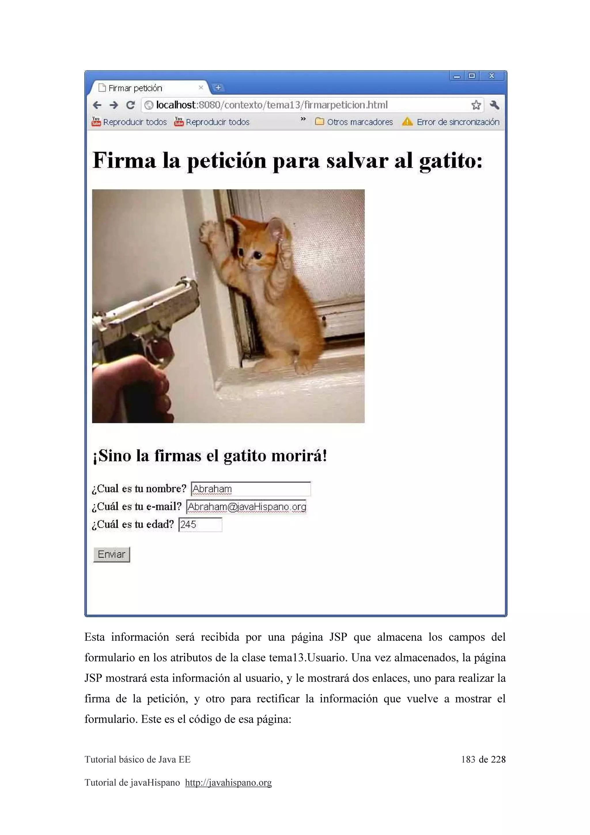 Tutorial básico de Java EE 183 de 228
Tutorial de javaHispano http://javahispano.org
Esta información será recibida por una página JSP que almacena los campos del
formulario en los atributos de la clase tema13.Usuario. Una vez almacenados, la página
JSP mostrará esta información al usuario, y le mostrará dos enlaces, uno para realizar la
firma de la petición, y otro para rectificar la información que vuelve a mostrar el
formulario. Este es el código de esa página:
 