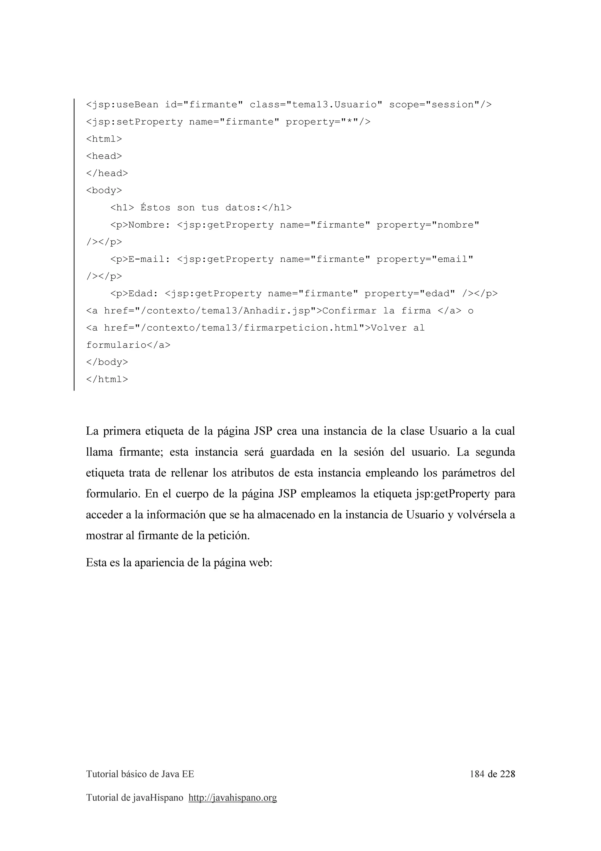 Tutorial básico de Java EE 184 de 228
Tutorial de javaHispano http://javahispano.org
<jsp:useBean id="firmante" class="tema13.Usuario" scope="session"/>
<jsp:setProperty name="firmante" property="*"/>
<html>
<head>
</head>
<body>
<h1> Éstos son tus datos:</h1>
<p>Nombre: <jsp:getProperty name="firmante" property="nombre"
/></p>
<p>E-mail: <jsp:getProperty name="firmante" property="email"
/></p>
<p>Edad: <jsp:getProperty name="firmante" property="edad" /></p>
<a href="/contexto/tema13/Anhadir.jsp">Confirmar la firma </a> o
<a href="/contexto/tema13/firmarpeticion.html">Volver al
formulario</a>
</body>
</html>
La primera etiqueta de la página JSP crea una instancia de la clase Usuario a la cual
llama firmante; esta instancia será guardada en la sesión del usuario. La segunda
etiqueta trata de rellenar los atributos de esta instancia empleando los parámetros del
formulario. En el cuerpo de la página JSP empleamos la etiqueta jsp:getProperty para
acceder a la información que se ha almacenado en la instancia de Usuario y volvérsela a
mostrar al firmante de la petición.
Esta es la apariencia de la página web:
 