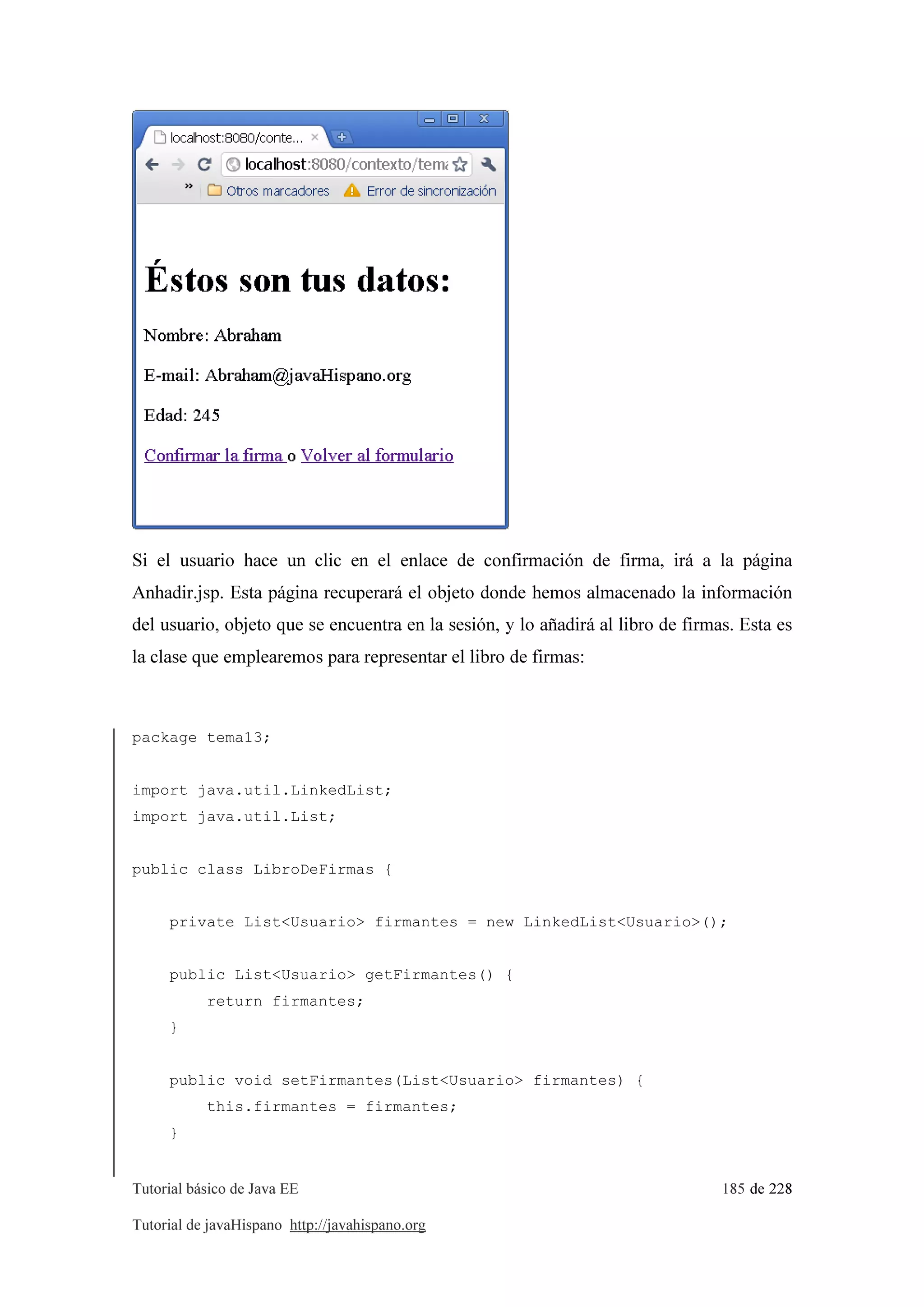 Tutorial básico de Java EE 185 de 228
Tutorial de javaHispano http://javahispano.org
Si el usuario hace un clic en el enlace de confirmación de firma, irá a la página
Anhadir.jsp. Esta página recuperará el objeto donde hemos almacenado la información
del usuario, objeto que se encuentra en la sesión, y lo añadirá al libro de firmas. Esta es
la clase que emplearemos para representar el libro de firmas:
package tema13;
import java.util.LinkedList;
import java.util.List;
public class LibroDeFirmas {
private List<Usuario> firmantes = new LinkedList<Usuario>();
public List<Usuario> getFirmantes() {
return firmantes;
}
public void setFirmantes(List<Usuario> firmantes) {
this.firmantes = firmantes;
}
 