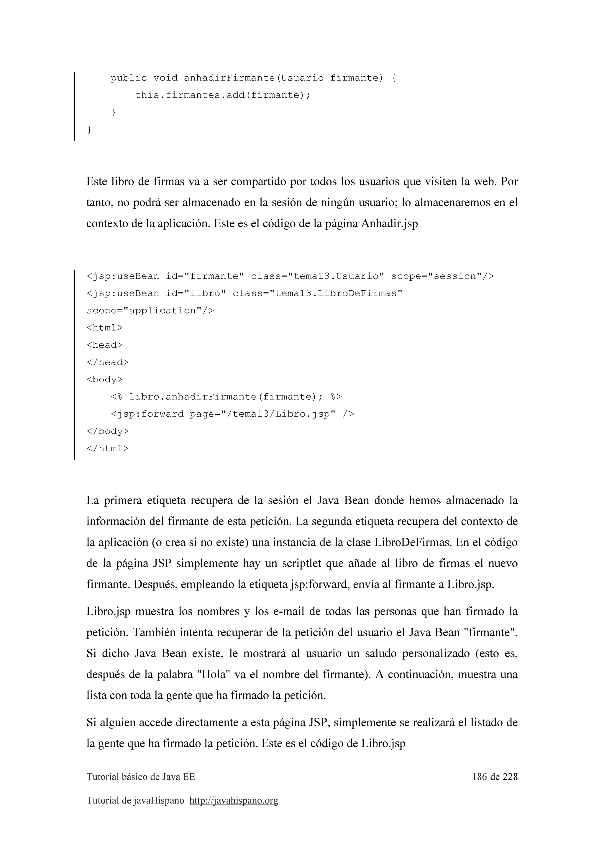 Tutorial básico de Java EE 186 de 228
Tutorial de javaHispano http://javahispano.org
public void anhadirFirmante(Usuario firmante) {
this.firmantes.add(firmante);
}
}
Este libro de firmas va a ser compartido por todos los usuarios que visiten la web. Por
tanto, no podrá ser almacenado en la sesión de ningún usuario; lo almacenaremos en el
contexto de la aplicación. Este es el código de la página Anhadir.jsp
<jsp:useBean id="firmante" class="tema13.Usuario" scope="session"/>
<jsp:useBean id="libro" class="tema13.LibroDeFirmas"
scope="application"/>
<html>
<head>
</head>
<body>
<% libro.anhadirFirmante(firmante); %>
<jsp:forward page="/tema13/Libro.jsp" />
</body>
</html>
La primera etiqueta recupera de la sesión el Java Bean donde hemos almacenado la
información del firmante de esta petición. La segunda etiqueta recupera del contexto de
la aplicación (o crea si no existe) una instancia de la clase LibroDeFirmas. En el código
de la página JSP simplemente hay un scriptlet que añade al libro de firmas el nuevo
firmante. Después, empleando la etiqueta jsp:forward, envía al firmante a Libro.jsp.
Libro.jsp muestra los nombres y los e-mail de todas las personas que han firmado la
petición. También intenta recuperar de la petición del usuario el Java Bean "firmante".
Si dicho Java Bean existe, le mostrará al usuario un saludo personalizado (esto es,
después de la palabra "Hola" va el nombre del firmante). A continuación, muestra una
lista con toda la gente que ha firmado la petición.
Si alguien accede directamente a esta página JSP, simplemente se realizará el listado de
la gente que ha firmado la petición. Este es el código de Libro.jsp
 