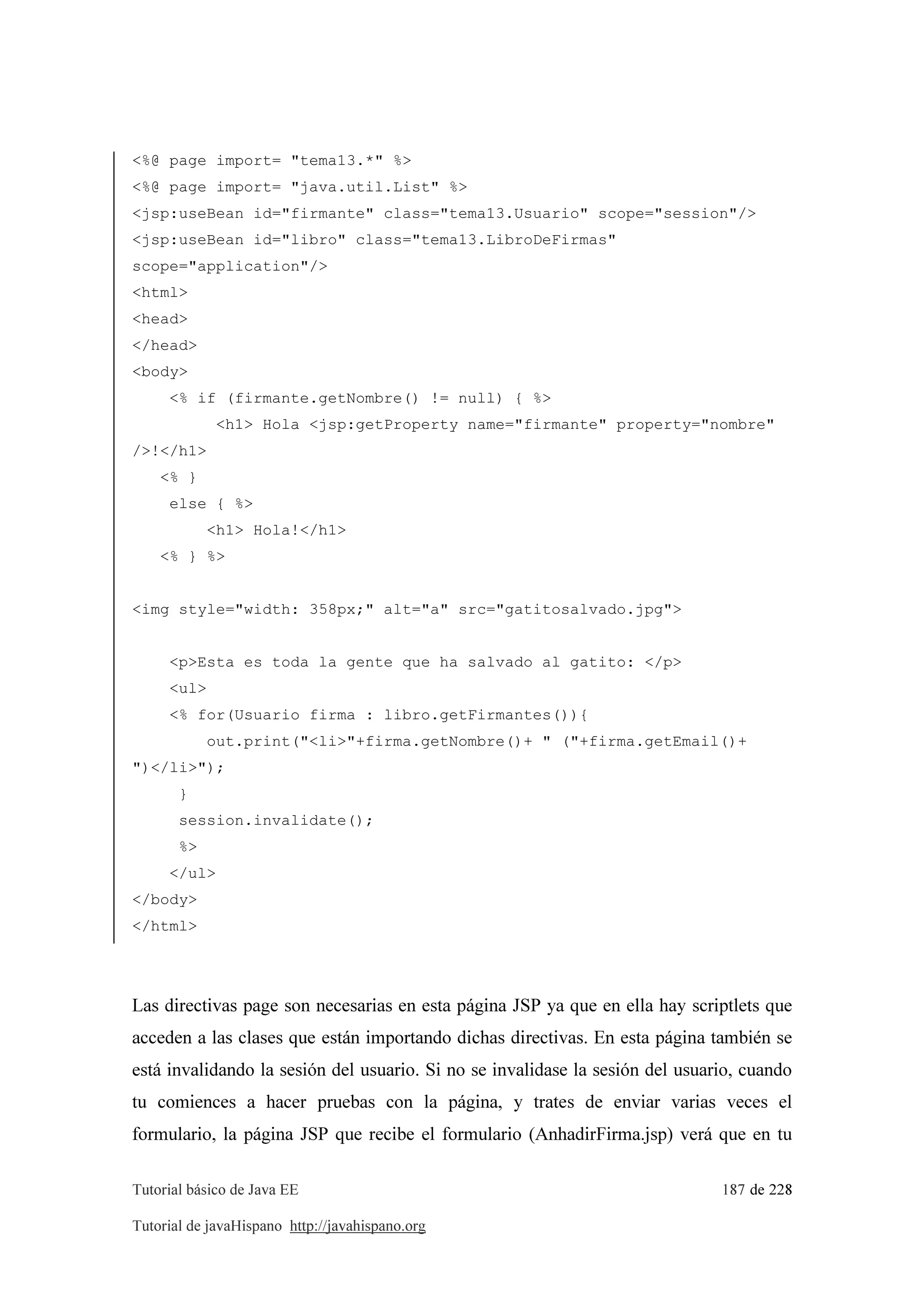 Tutorial básico de Java EE 187 de 228
Tutorial de javaHispano http://javahispano.org
<%@ page import= "tema13.*" %>
<%@ page import= "java.util.List" %>
<jsp:useBean id="firmante" class="tema13.Usuario" scope="session"/>
<jsp:useBean id="libro" class="tema13.LibroDeFirmas"
scope="application"/>
<html>
<head>
</head>
<body>
<% if (firmante.getNombre() != null) { %>
<h1> Hola <jsp:getProperty name="firmante" property="nombre"
/>!</h1>
<% }
else { %>
<h1> Hola!</h1>
<% } %>
<img style="width: 358px;" alt="a" src="gatitosalvado.jpg">
<p>Esta es toda la gente que ha salvado al gatito: </p>
<ul>
<% for(Usuario firma : libro.getFirmantes()){
out.print("<li>"+firma.getNombre()+ " ("+firma.getEmail()+
")</li>");
}
session.invalidate();
%>
</ul>
</body>
</html>
Las directivas page son necesarias en esta página JSP ya que en ella hay scriptlets que
acceden a las clases que están importando dichas directivas. En esta página también se
está invalidando la sesión del usuario. Si no se invalidase la sesión del usuario, cuando
tu comiences a hacer pruebas con la página, y trates de enviar varias veces el
formulario, la página JSP que recibe el formulario (AnhadirFirma.jsp) verá que en tu
 