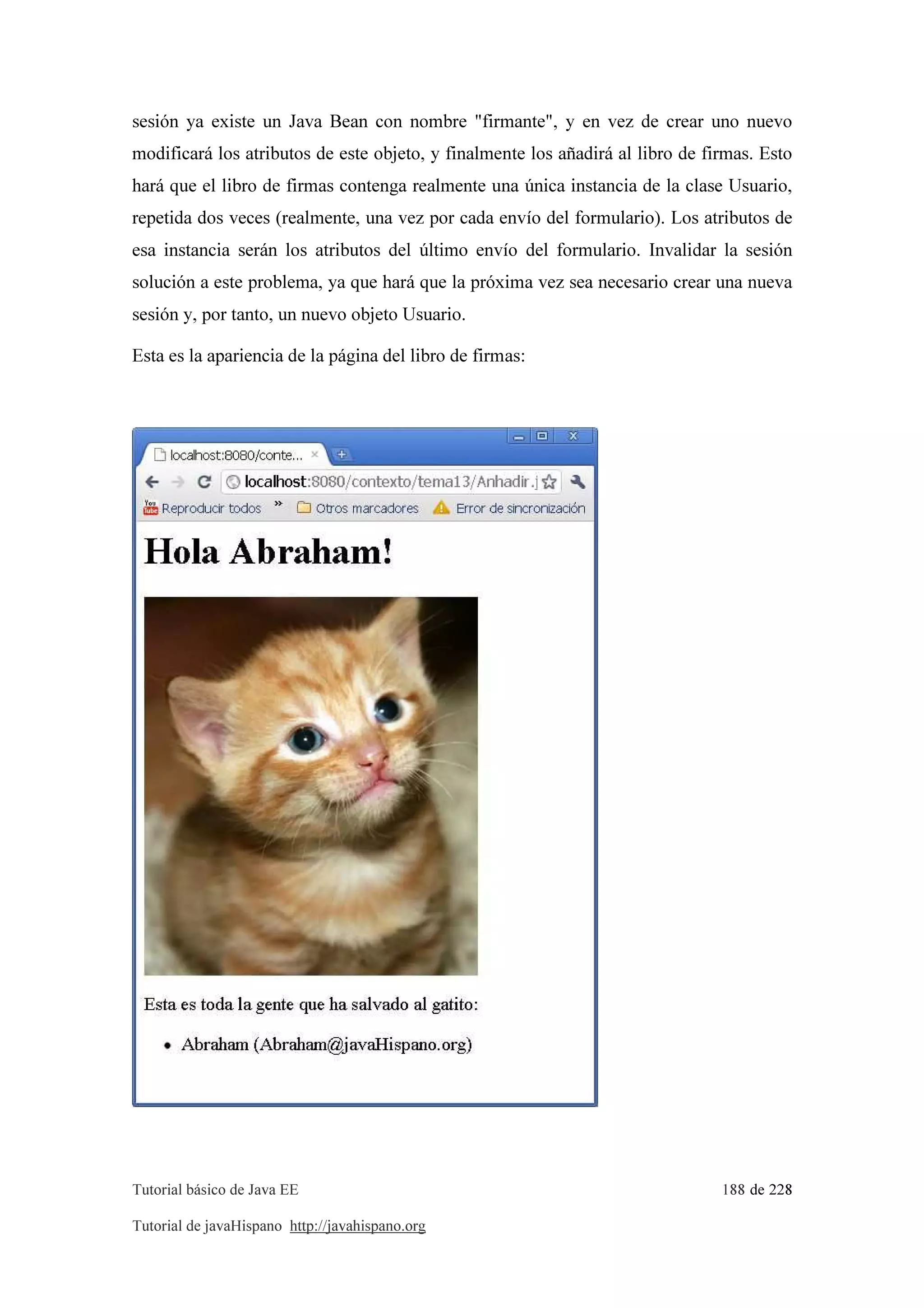 Tutorial básico de Java EE 188 de 228
Tutorial de javaHispano http://javahispano.org
sesión ya existe un Java Bean con nombre "firmante", y en vez de crear uno nuevo
modificará los atributos de este objeto, y finalmente los añadirá al libro de firmas. Esto
hará que el libro de firmas contenga realmente una única instancia de la clase Usuario,
repetida dos veces (realmente, una vez por cada envío del formulario). Los atributos de
esa instancia serán los atributos del último envío del formulario. Invalidar la sesión
solución a este problema, ya que hará que la próxima vez sea necesario crear una nueva
sesión y, por tanto, un nuevo objeto Usuario.
Esta es la apariencia de la página del libro de firmas:
 