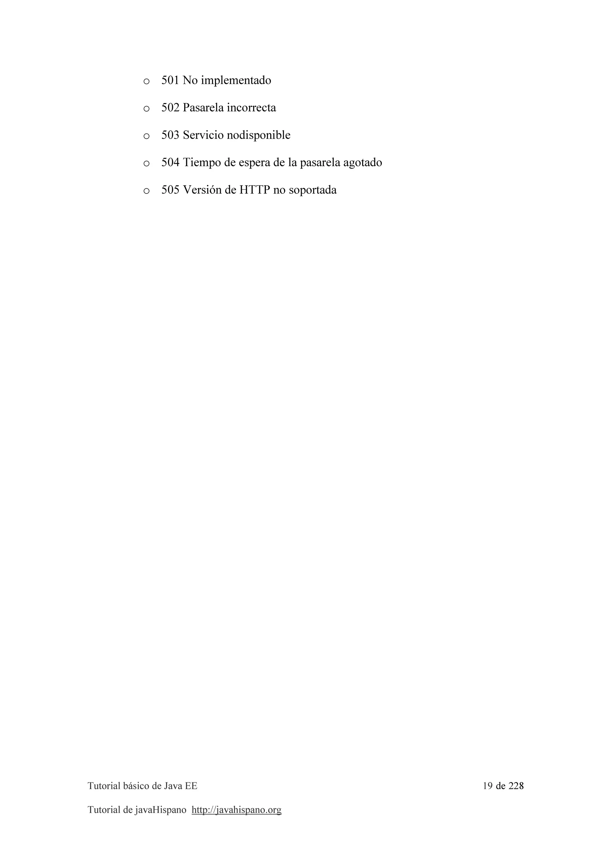 Tutorial básico de Java EE 19 de 228
Tutorial de javaHispano http://javahispano.org
o 501 No implementado
o 502 Pasarela incorrecta
o 503 Servicio nodisponible
o 504 Tiempo de espera de la pasarela agotado
o 505 Versión de HTTP no soportada
 