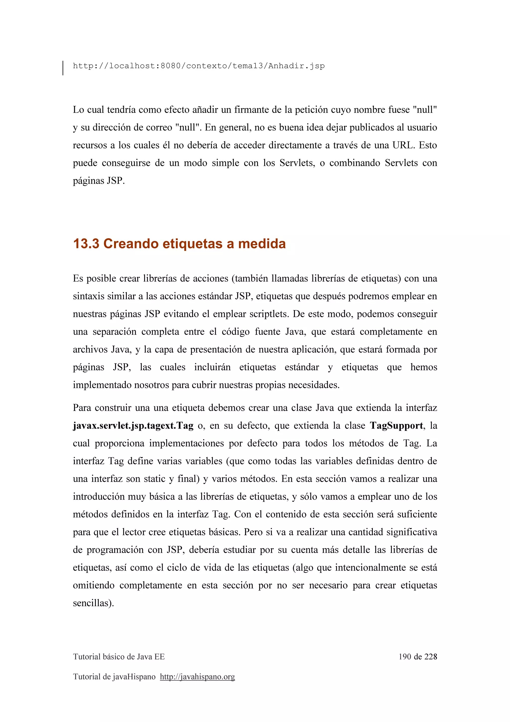 Tutorial básico de Java EE 190 de 228
Tutorial de javaHispano http://javahispano.org
http://localhost:8080/contexto/tema13/Anhadir.jsp
Lo cual tendría como efecto añadir un firmante de la petición cuyo nombre fuese "null"
y su dirección de correo "null". En general, no es buena idea dejar publicados al usuario
recursos a los cuales él no debería de acceder directamente a través de una URL. Esto
puede conseguirse de un modo simple con los Servlets, o combinando Servlets con
páginas JSP.
13.3 Creando etiquetas a medida
Es posible crear librerías de acciones (también llamadas librerías de etiquetas) con una
sintaxis similar a las acciones estándar JSP, etiquetas que después podremos emplear en
nuestras páginas JSP evitando el emplear scriptlets. De este modo, podemos conseguir
una separación completa entre el código fuente Java, que estará completamente en
archivos Java, y la capa de presentación de nuestra aplicación, que estará formada por
páginas JSP, las cuales incluirán etiquetas estándar y etiquetas que hemos
implementado nosotros para cubrir nuestras propias necesidades.
Para construir una una etiqueta debemos crear una clase Java que extienda la interfaz
javax.servlet.jsp.tagext.Tag o, en su defecto, que extienda la clase TagSupport, la
cual proporciona implementaciones por defecto para todos los métodos de Tag. La
interfaz Tag define varias variables (que como todas las variables definidas dentro de
una interfaz son static y final) y varios métodos. En esta sección vamos a realizar una
introducción muy básica a las librerías de etiquetas, y sólo vamos a emplear uno de los
métodos definidos en la interfaz Tag. Con el contenido de esta sección será suficiente
para que el lector cree etiquetas básicas. Pero si va a realizar una cantidad significativa
de programación con JSP, debería estudiar por su cuenta más detalle las librerías de
etiquetas, así como el ciclo de vida de las etiquetas (algo que intencionalmente se está
omitiendo completamente en esta sección por no ser necesario para crear etiquetas
sencillas).
 