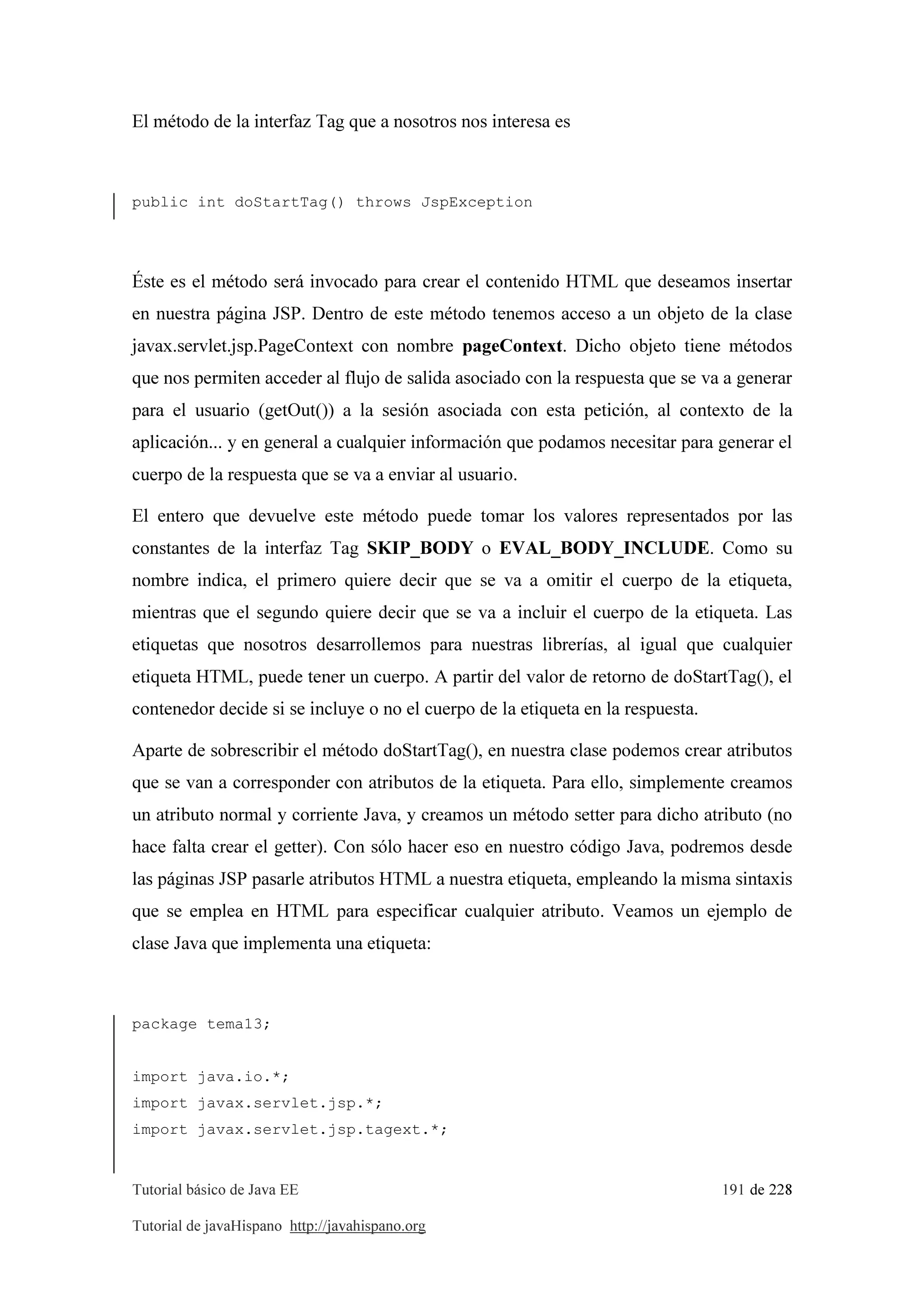 Tutorial básico de Java EE 191 de 228
Tutorial de javaHispano http://javahispano.org
El método de la interfaz Tag que a nosotros nos interesa es
public int doStartTag() throws JspException
Éste es el método será invocado para crear el contenido HTML que deseamos insertar
en nuestra página JSP. Dentro de este método tenemos acceso a un objeto de la clase
javax.servlet.jsp.PageContext con nombre pageContext. Dicho objeto tiene métodos
que nos permiten acceder al flujo de salida asociado con la respuesta que se va a generar
para el usuario (getOut()) a la sesión asociada con esta petición, al contexto de la
aplicación... y en general a cualquier información que podamos necesitar para generar el
cuerpo de la respuesta que se va a enviar al usuario.
El entero que devuelve este método puede tomar los valores representados por las
constantes de la interfaz Tag SKIP_BODY o EVAL_BODY_INCLUDE. Como su
nombre indica, el primero quiere decir que se va a omitir el cuerpo de la etiqueta,
mientras que el segundo quiere decir que se va a incluir el cuerpo de la etiqueta. Las
etiquetas que nosotros desarrollemos para nuestras librerías, al igual que cualquier
etiqueta HTML, puede tener un cuerpo. A partir del valor de retorno de doStartTag(), el
contenedor decide si se incluye o no el cuerpo de la etiqueta en la respuesta.
Aparte de sobrescribir el método doStartTag(), en nuestra clase podemos crear atributos
que se van a corresponder con atributos de la etiqueta. Para ello, simplemente creamos
un atributo normal y corriente Java, y creamos un método setter para dicho atributo (no
hace falta crear el getter). Con sólo hacer eso en nuestro código Java, podremos desde
las páginas JSP pasarle atributos HTML a nuestra etiqueta, empleando la misma sintaxis
que se emplea en HTML para especificar cualquier atributo. Veamos un ejemplo de
clase Java que implementa una etiqueta:
package tema13;
import java.io.*;
import javax.servlet.jsp.*;
import javax.servlet.jsp.tagext.*;
 