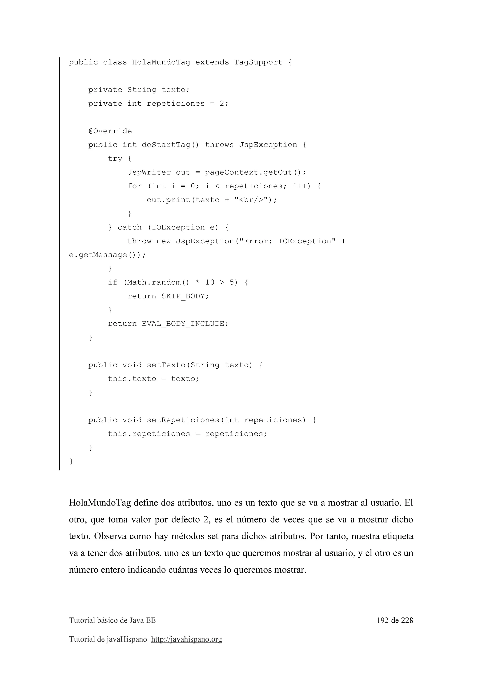 Tutorial básico de Java EE 192 de 228
Tutorial de javaHispano http://javahispano.org
public class HolaMundoTag extends TagSupport {
private String texto;
private int repeticiones = 2;
@Override
public int doStartTag() throws JspException {
try {
JspWriter out = pageContext.getOut();
for (int i = 0; i < repeticiones; i++) {
out.print(texto + "<br/>");
}
} catch (IOException e) {
throw new JspException("Error: IOException" +
e.getMessage());
}
if (Math.random() * 10 > 5) {
return SKIP_BODY;
}
return EVAL_BODY_INCLUDE;
}
public void setTexto(String texto) {
this.texto = texto;
}
public void setRepeticiones(int repeticiones) {
this.repeticiones = repeticiones;
}
}
HolaMundoTag define dos atributos, uno es un texto que se va a mostrar al usuario. El
otro, que toma valor por defecto 2, es el número de veces que se va a mostrar dicho
texto. Observa como hay métodos set para dichos atributos. Por tanto, nuestra etiqueta
va a tener dos atributos, uno es un texto que queremos mostrar al usuario, y el otro es un
número entero indicando cuántas veces lo queremos mostrar.
 