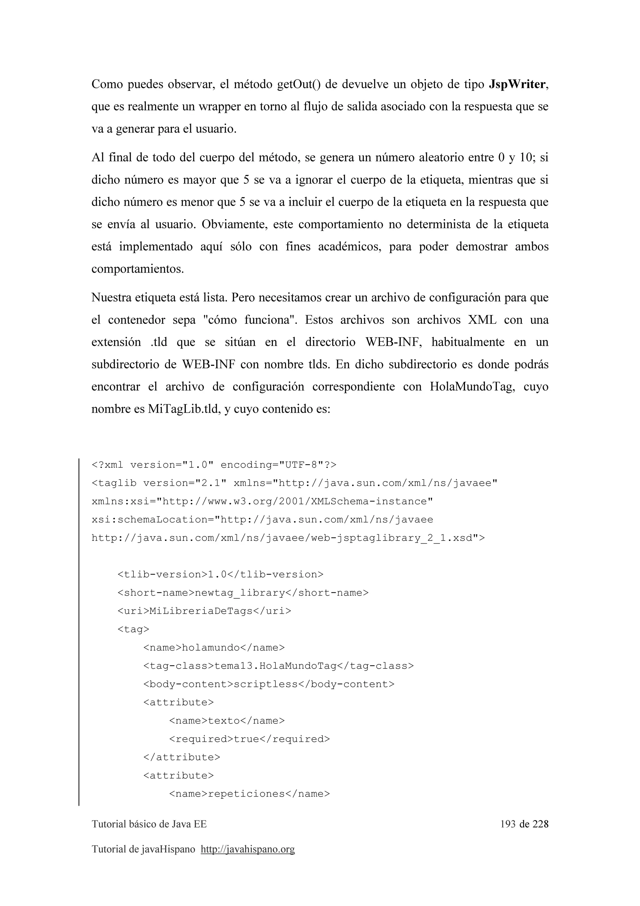 Tutorial básico de Java EE 193 de 228
Tutorial de javaHispano http://javahispano.org
Como puedes observar, el método getOut() de devuelve un objeto de tipo JspWriter,
que es realmente un wrapper en torno al flujo de salida asociado con la respuesta que se
va a generar para el usuario.
Al final de todo del cuerpo del método, se genera un número aleatorio entre 0 y 10; si
dicho número es mayor que 5 se va a ignorar el cuerpo de la etiqueta, mientras que si
dicho número es menor que 5 se va a incluir el cuerpo de la etiqueta en la respuesta que
se envía al usuario. Obviamente, este comportamiento no determinista de la etiqueta
está implementado aquí sólo con fines académicos, para poder demostrar ambos
comportamientos.
Nuestra etiqueta está lista. Pero necesitamos crear un archivo de configuración para que
el contenedor sepa "cómo funciona". Estos archivos son archivos XML con una
extensión .tld que se sitúan en el directorio WEB-INF, habitualmente en un
subdirectorio de WEB-INF con nombre tlds. En dicho subdirectorio es donde podrás
encontrar el archivo de configuración correspondiente con HolaMundoTag, cuyo
nombre es MiTagLib.tld, y cuyo contenido es:
<?xml version="1.0" encoding="UTF-8"?>
<taglib version="2.1" xmlns="http://java.sun.com/xml/ns/javaee"
xmlns:xsi="http://www.w3.org/2001/XMLSchema-instance"
xsi:schemaLocation="http://java.sun.com/xml/ns/javaee
http://java.sun.com/xml/ns/javaee/web-jsptaglibrary_2_1.xsd">
<tlib-version>1.0</tlib-version>
<short-name>newtag_library</short-name>
<uri>MiLibreriaDeTags</uri>
<tag>
<name>holamundo</name>
<tag-class>tema13.HolaMundoTag</tag-class>
<body-content>scriptless</body-content>
<attribute>
<name>texto</name>
<required>true</required>
</attribute>
<attribute>
<name>repeticiones</name>
 