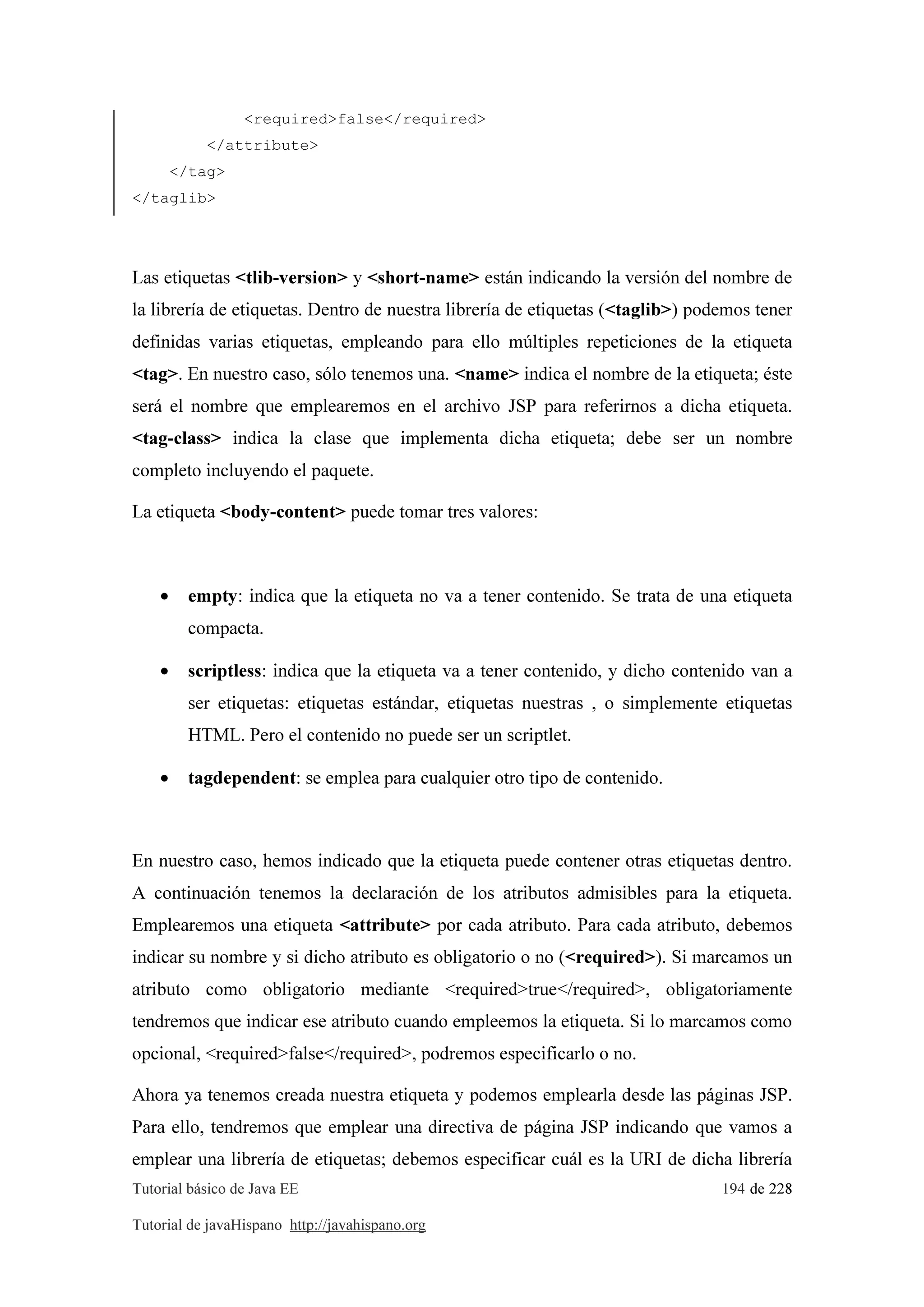 Tutorial básico de Java EE 194 de 228
Tutorial de javaHispano http://javahispano.org
<required>false</required>
</attribute>
</tag>
</taglib>
Las etiquetas <tlib-version> y <short-name> están indicando la versión del nombre de
la librería de etiquetas. Dentro de nuestra librería de etiquetas (<taglib>) podemos tener
definidas varias etiquetas, empleando para ello múltiples repeticiones de la etiqueta
<tag>. En nuestro caso, sólo tenemos una. <name> indica el nombre de la etiqueta; éste
será el nombre que emplearemos en el archivo JSP para referirnos a dicha etiqueta.
<tag-class> indica la clase que implementa dicha etiqueta; debe ser un nombre
completo incluyendo el paquete.
La etiqueta <body-content> puede tomar tres valores:
• empty: indica que la etiqueta no va a tener contenido. Se trata de una etiqueta
compacta.
• scriptless: indica que la etiqueta va a tener contenido, y dicho contenido van a
ser etiquetas: etiquetas estándar, etiquetas nuestras , o simplemente etiquetas
HTML. Pero el contenido no puede ser un scriptlet.
• tagdependent: se emplea para cualquier otro tipo de contenido.
En nuestro caso, hemos indicado que la etiqueta puede contener otras etiquetas dentro.
A continuación tenemos la declaración de los atributos admisibles para la etiqueta.
Emplearemos una etiqueta <attribute> por cada atributo. Para cada atributo, debemos
indicar su nombre y si dicho atributo es obligatorio o no (<required>). Si marcamos un
atributo como obligatorio mediante <required>true</required>, obligatoriamente
tendremos que indicar ese atributo cuando empleemos la etiqueta. Si lo marcamos como
opcional, <required>false</required>, podremos especificarlo o no.
Ahora ya tenemos creada nuestra etiqueta y podemos emplearla desde las páginas JSP.
Para ello, tendremos que emplear una directiva de página JSP indicando que vamos a
emplear una librería de etiquetas; debemos especificar cuál es la URI de dicha librería
 
