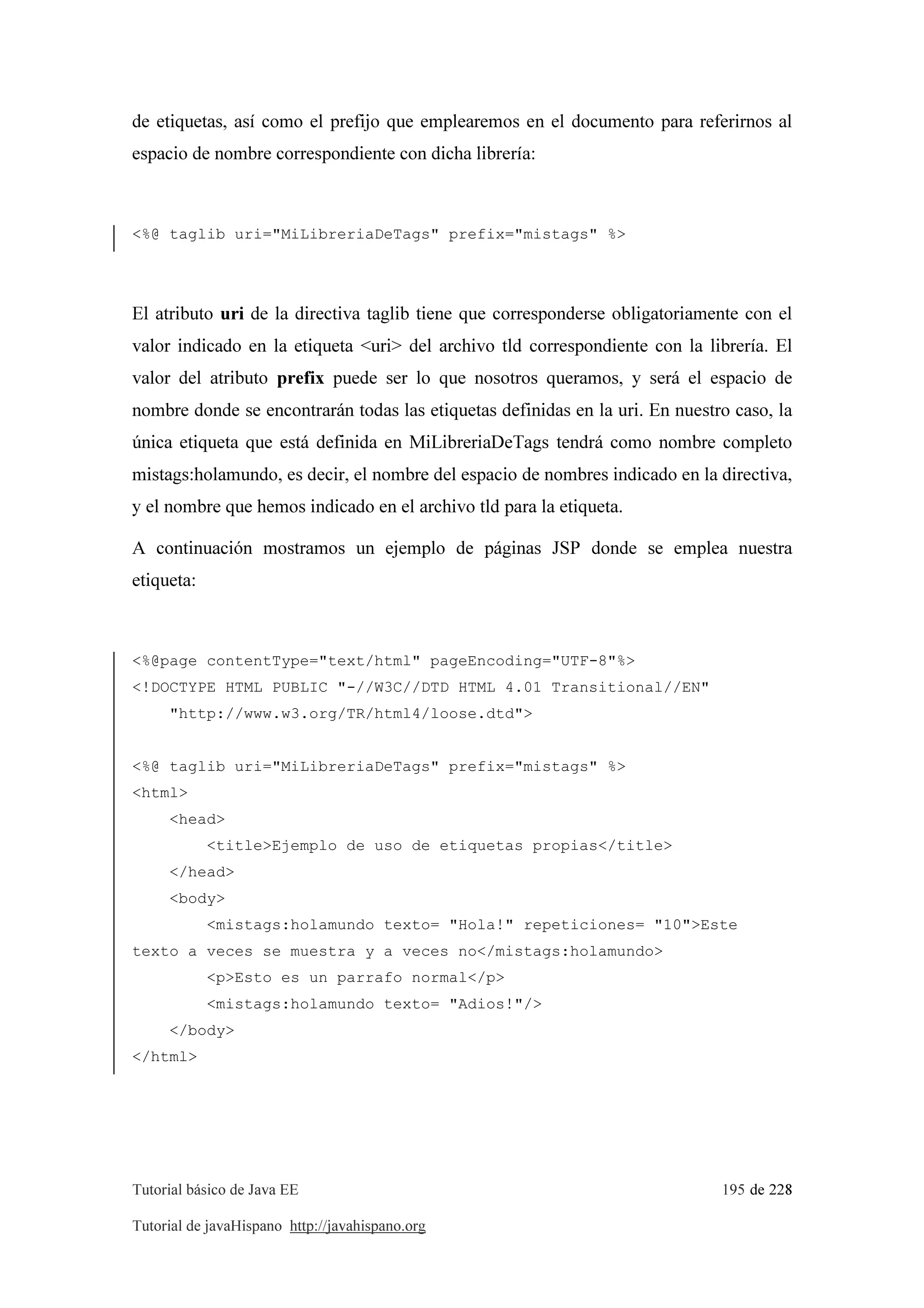 Tutorial básico de Java EE 195 de 228
Tutorial de javaHispano http://javahispano.org
de etiquetas, así como el prefijo que emplearemos en el documento para referirnos al
espacio de nombre correspondiente con dicha librería:
<%@ taglib uri="MiLibreriaDeTags" prefix="mistags" %>
El atributo uri de la directiva taglib tiene que corresponderse obligatoriamente con el
valor indicado en la etiqueta <uri> del archivo tld correspondiente con la librería. El
valor del atributo prefix puede ser lo que nosotros queramos, y será el espacio de
nombre donde se encontrarán todas las etiquetas definidas en la uri. En nuestro caso, la
única etiqueta que está definida en MiLibreriaDeTags tendrá como nombre completo
mistags:holamundo, es decir, el nombre del espacio de nombres indicado en la directiva,
y el nombre que hemos indicado en el archivo tld para la etiqueta.
A continuación mostramos un ejemplo de páginas JSP donde se emplea nuestra
etiqueta:
<%@page contentType="text/html" pageEncoding="UTF-8"%>
<!DOCTYPE HTML PUBLIC "-//W3C//DTD HTML 4.01 Transitional//EN"
"http://www.w3.org/TR/html4/loose.dtd">
<%@ taglib uri="MiLibreriaDeTags" prefix="mistags" %>
<html>
<head>
<title>Ejemplo de uso de etiquetas propias</title>
</head>
<body>
<mistags:holamundo texto= "Hola!" repeticiones= "10">Este
texto a veces se muestra y a veces no</mistags:holamundo>
<p>Esto es un parrafo normal</p>
<mistags:holamundo texto= "Adios!"/>
</body>
</html>
 