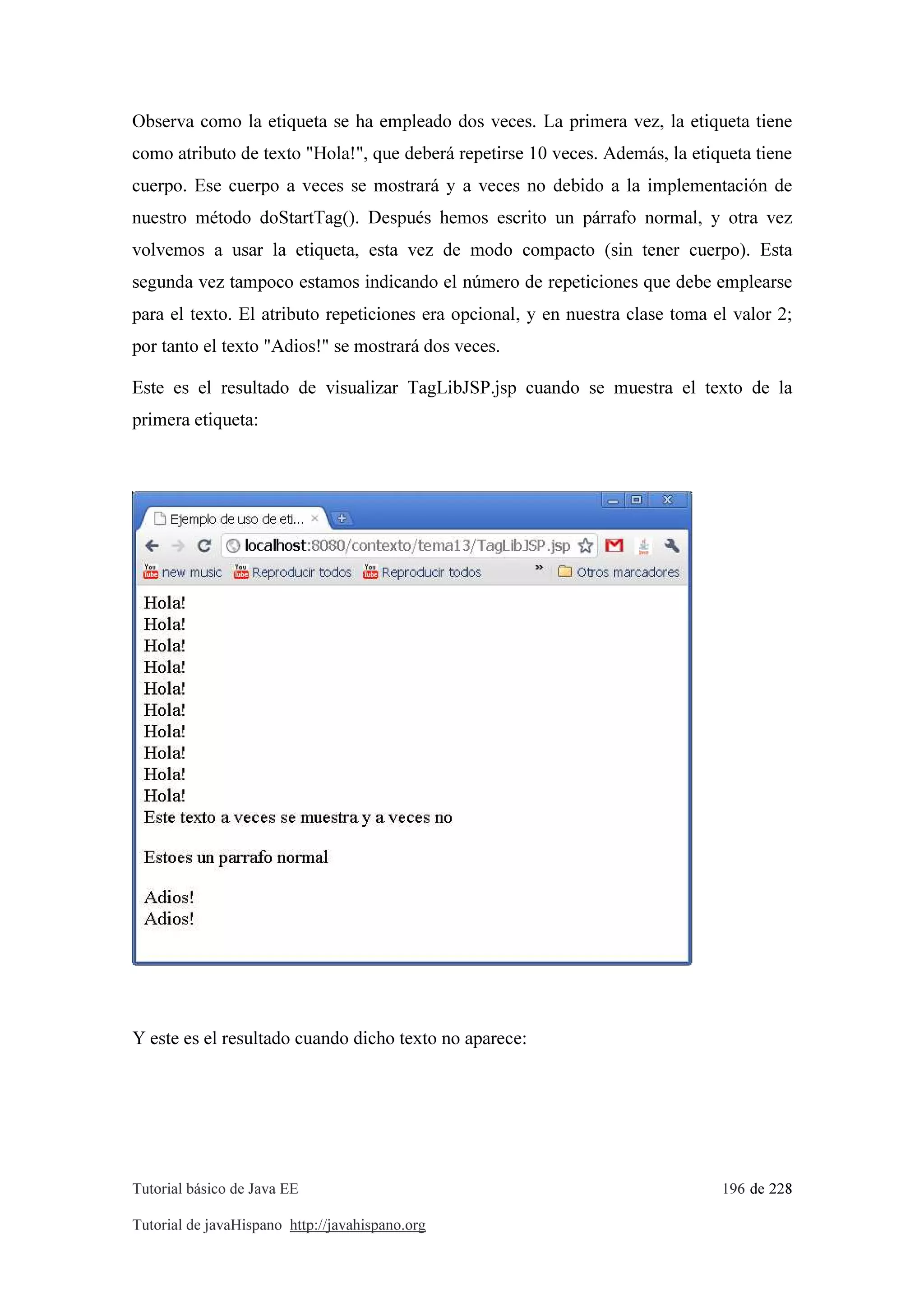 Tutorial básico de Java EE 196 de 228
Tutorial de javaHispano http://javahispano.org
Observa como la etiqueta se ha empleado dos veces. La primera vez, la etiqueta tiene
como atributo de texto "Hola!", que deberá repetirse 10 veces. Además, la etiqueta tiene
cuerpo. Ese cuerpo a veces se mostrará y a veces no debido a la implementación de
nuestro método doStartTag(). Después hemos escrito un párrafo normal, y otra vez
volvemos a usar la etiqueta, esta vez de modo compacto (sin tener cuerpo). Esta
segunda vez tampoco estamos indicando el número de repeticiones que debe emplearse
para el texto. El atributo repeticiones era opcional, y en nuestra clase toma el valor 2;
por tanto el texto "Adios!" se mostrará dos veces.
Este es el resultado de visualizar TagLibJSP.jsp cuando se muestra el texto de la
primera etiqueta:
Y este es el resultado cuando dicho texto no aparece:
 