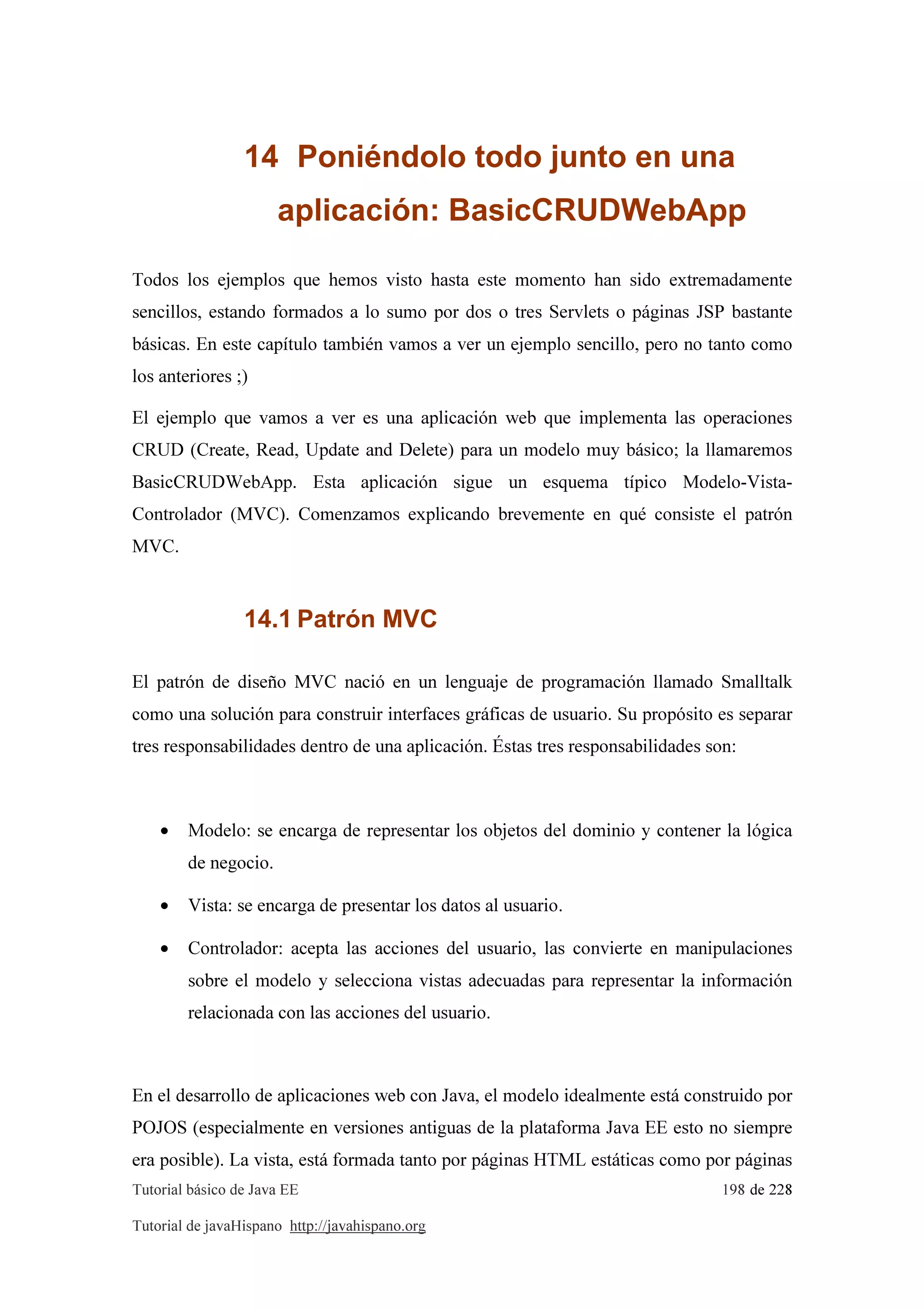 Tutorial básico de Java EE 198 de 228
Tutorial de javaHispano http://javahispano.org
14 Poniéndolo todo junto en una
aplicación: BasicCRUDWebApp
Todos los ejemplos que hemos visto hasta este momento han sido extremadamente
sencillos, estando formados a lo sumo por dos o tres Servlets o páginas JSP bastante
básicas. En este capítulo también vamos a ver un ejemplo sencillo, pero no tanto como
los anteriores ;)
El ejemplo que vamos a ver es una aplicación web que implementa las operaciones
CRUD (Create, Read, Update and Delete) para un modelo muy básico; la llamaremos
BasicCRUDWebApp. Esta aplicación sigue un esquema típico Modelo-Vista-
Controlador (MVC). Comenzamos explicando brevemente en qué consiste el patrón
MVC.
14.1 Patrón MVC
El patrón de diseño MVC nació en un lenguaje de programación llamado Smalltalk
como una solución para construir interfaces gráficas de usuario. Su propósito es separar
tres responsabilidades dentro de una aplicación. Éstas tres responsabilidades son:
• Modelo: se encarga de representar los objetos del dominio y contener la lógica
de negocio.
• Vista: se encarga de presentar los datos al usuario.
• Controlador: acepta las acciones del usuario, las convierte en manipulaciones
sobre el modelo y selecciona vistas adecuadas para representar la información
relacionada con las acciones del usuario.
En el desarrollo de aplicaciones web con Java, el modelo idealmente está construido por
POJOS (especialmente en versiones antiguas de la plataforma Java EE esto no siempre
era posible). La vista, está formada tanto por páginas HTML estáticas como por páginas
 