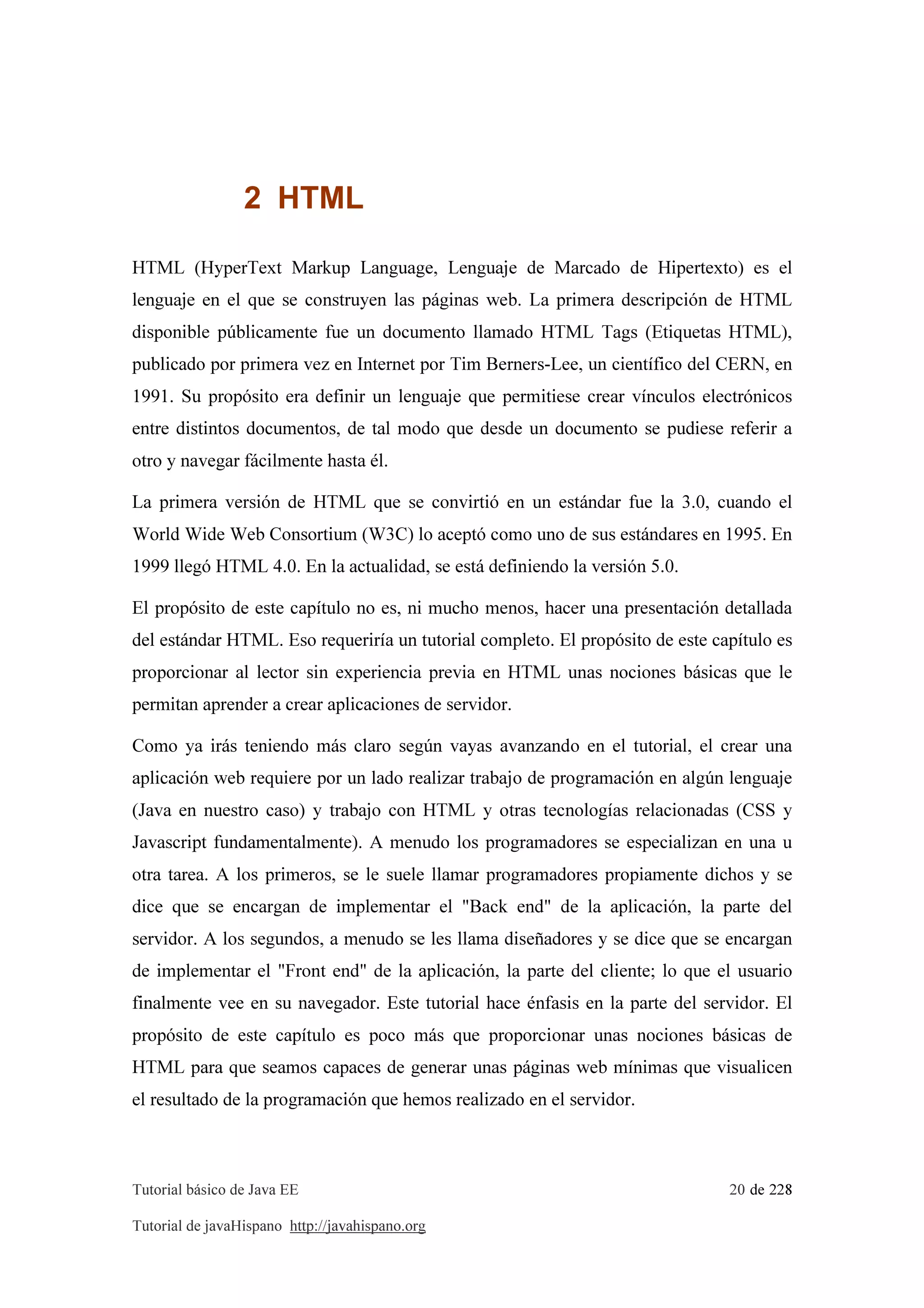 Tutorial básico de Java EE 20 de 228
Tutorial de javaHispano http://javahispano.org
2 HTML
HTML (HyperText Markup Language, Lenguaje de Marcado de Hipertexto) es el
lenguaje en el que se construyen las páginas web. La primera descripción de HTML
disponible públicamente fue un documento llamado HTML Tags (Etiquetas HTML),
publicado por primera vez en Internet por Tim Berners-Lee, un científico del CERN, en
1991. Su propósito era definir un lenguaje que permitiese crear vínculos electrónicos
entre distintos documentos, de tal modo que desde un documento se pudiese referir a
otro y navegar fácilmente hasta él.
La primera versión de HTML que se convirtió en un estándar fue la 3.0, cuando el
World Wide Web Consortium (W3C) lo aceptó como uno de sus estándares en 1995. En
1999 llegó HTML 4.0. En la actualidad, se está definiendo la versión 5.0.
El propósito de este capítulo no es, ni mucho menos, hacer una presentación detallada
del estándar HTML. Eso requeriría un tutorial completo. El propósito de este capítulo es
proporcionar al lector sin experiencia previa en HTML unas nociones básicas que le
permitan aprender a crear aplicaciones de servidor.
Como ya irás teniendo más claro según vayas avanzando en el tutorial, el crear una
aplicación web requiere por un lado realizar trabajo de programación en algún lenguaje
(Java en nuestro caso) y trabajo con HTML y otras tecnologías relacionadas (CSS y
Javascript fundamentalmente). A menudo los programadores se especializan en una u
otra tarea. A los primeros, se le suele llamar programadores propiamente dichos y se
dice que se encargan de implementar el "Back end" de la aplicación, la parte del
servidor. A los segundos, a menudo se les llama diseñadores y se dice que se encargan
de implementar el "Front end" de la aplicación, la parte del cliente; lo que el usuario
finalmente vee en su navegador. Este tutorial hace énfasis en la parte del servidor. El
propósito de este capítulo es poco más que proporcionar unas nociones básicas de
HTML para que seamos capaces de generar unas páginas web mínimas que visualicen
el resultado de la programación que hemos realizado en el servidor.
 
