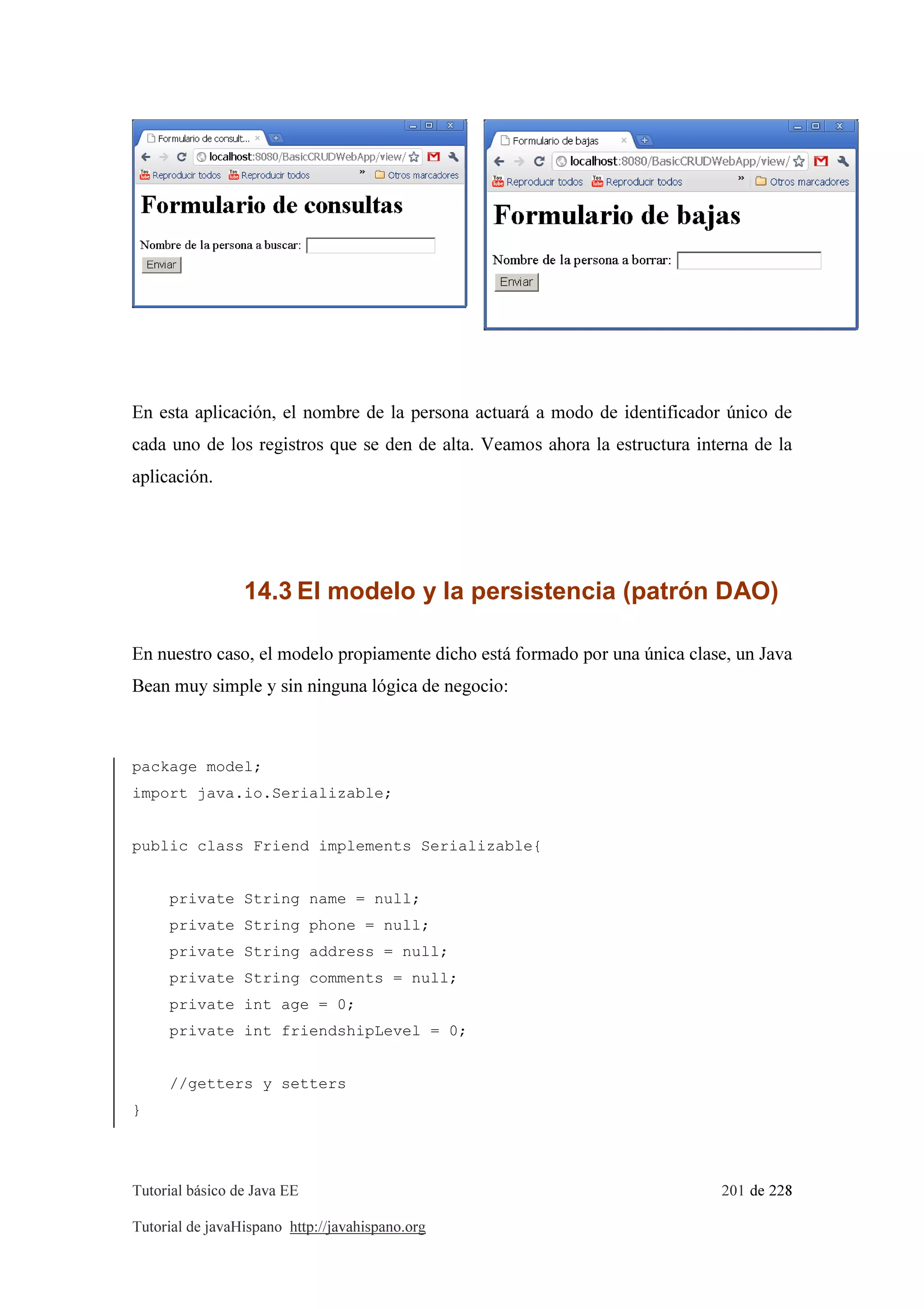 Tutorial básico de Java EE 201 de 228
Tutorial de javaHispano http://javahispano.org
En esta aplicación, el nombre de la persona actuará a modo de identificador único de
cada uno de los registros que se den de alta. Veamos ahora la estructura interna de la
aplicación.
14.3 El modelo y la persistencia (patrón DAO)
En nuestro caso, el modelo propiamente dicho está formado por una única clase, un Java
Bean muy simple y sin ninguna lógica de negocio:
package model;
import java.io.Serializable;
public class Friend implements Serializable{
private String name = null;
private String phone = null;
private String address = null;
private String comments = null;
private int age = 0;
private int friendshipLevel = 0;
//getters y setters
}
 