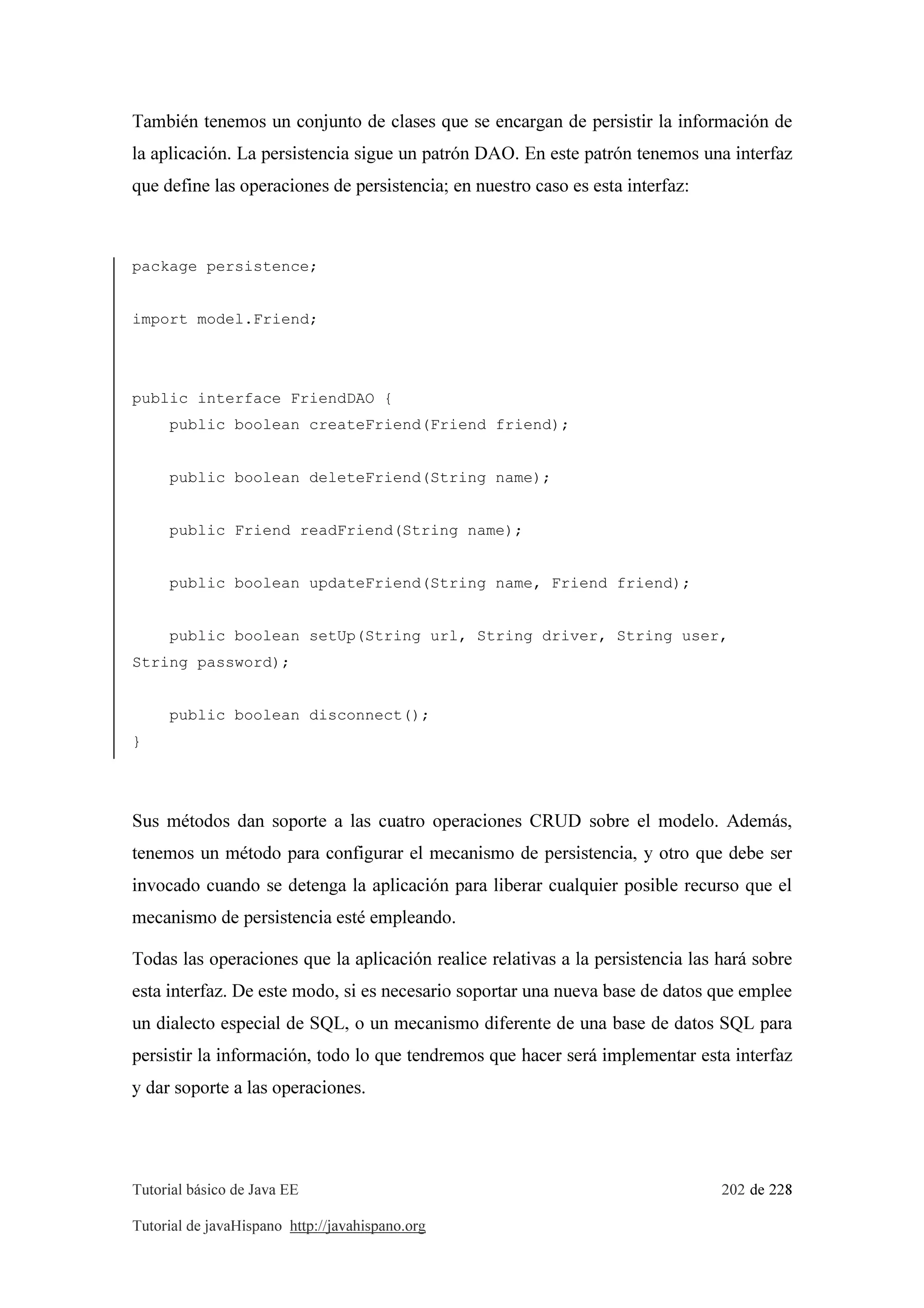 Tutorial básico de Java EE 202 de 228
Tutorial de javaHispano http://javahispano.org
También tenemos un conjunto de clases que se encargan de persistir la información de
la aplicación. La persistencia sigue un patrón DAO. En este patrón tenemos una interfaz
que define las operaciones de persistencia; en nuestro caso es esta interfaz:
package persistence;
import model.Friend;
public interface FriendDAO {
public boolean createFriend(Friend friend);
public boolean deleteFriend(String name);
public Friend readFriend(String name);
public boolean updateFriend(String name, Friend friend);
public boolean setUp(String url, String driver, String user,
String password);
public boolean disconnect();
}
Sus métodos dan soporte a las cuatro operaciones CRUD sobre el modelo. Además,
tenemos un método para configurar el mecanismo de persistencia, y otro que debe ser
invocado cuando se detenga la aplicación para liberar cualquier posible recurso que el
mecanismo de persistencia esté empleando.
Todas las operaciones que la aplicación realice relativas a la persistencia las hará sobre
esta interfaz. De este modo, si es necesario soportar una nueva base de datos que emplee
un dialecto especial de SQL, o un mecanismo diferente de una base de datos SQL para
persistir la información, todo lo que tendremos que hacer será implementar esta interfaz
y dar soporte a las operaciones.
 