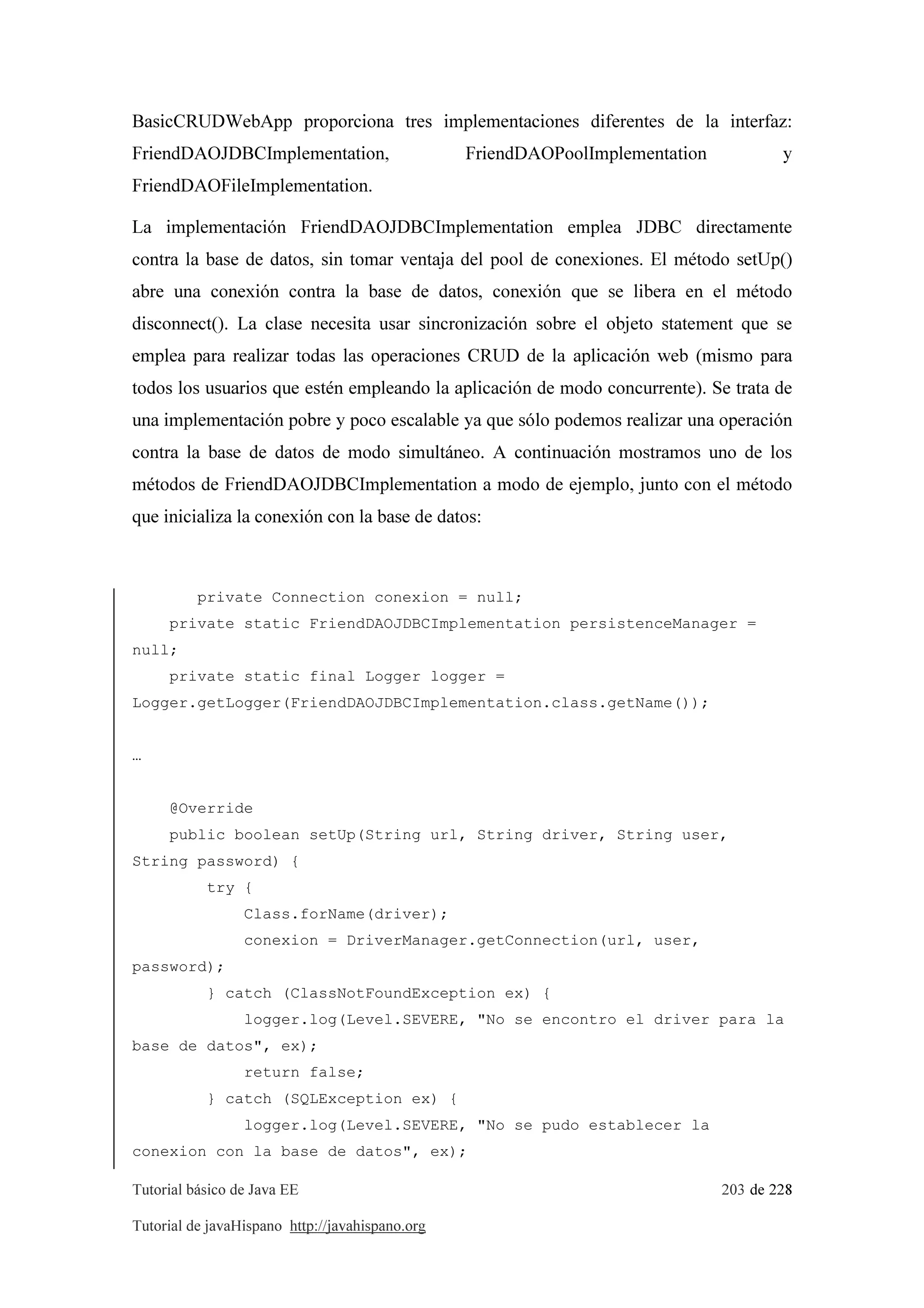 Tutorial básico de Java EE 203 de 228
Tutorial de javaHispano http://javahispano.org
BasicCRUDWebApp proporciona tres implementaciones diferentes de la interfaz:
FriendDAOJDBCImplementation, FriendDAOPoolImplementation y
FriendDAOFileImplementation.
La implementación FriendDAOJDBCImplementation emplea JDBC directamente
contra la base de datos, sin tomar ventaja del pool de conexiones. El método setUp()
abre una conexión contra la base de datos, conexión que se libera en el método
disconnect(). La clase necesita usar sincronización sobre el objeto statement que se
emplea para realizar todas las operaciones CRUD de la aplicación web (mismo para
todos los usuarios que estén empleando la aplicación de modo concurrente). Se trata de
una implementación pobre y poco escalable ya que sólo podemos realizar una operación
contra la base de datos de modo simultáneo. A continuación mostramos uno de los
métodos de FriendDAOJDBCImplementation a modo de ejemplo, junto con el método
que inicializa la conexión con la base de datos:
private Connection conexion = null;
private static FriendDAOJDBCImplementation persistenceManager =
null;
private static final Logger logger =
Logger.getLogger(FriendDAOJDBCImplementation.class.getName());
…
@Override
public boolean setUp(String url, String driver, String user,
String password) {
try {
Class.forName(driver);
conexion = DriverManager.getConnection(url, user,
password);
} catch (ClassNotFoundException ex) {
logger.log(Level.SEVERE, "No se encontro el driver para la
base de datos", ex);
return false;
} catch (SQLException ex) {
logger.log(Level.SEVERE, "No se pudo establecer la
conexion con la base de datos", ex);
 