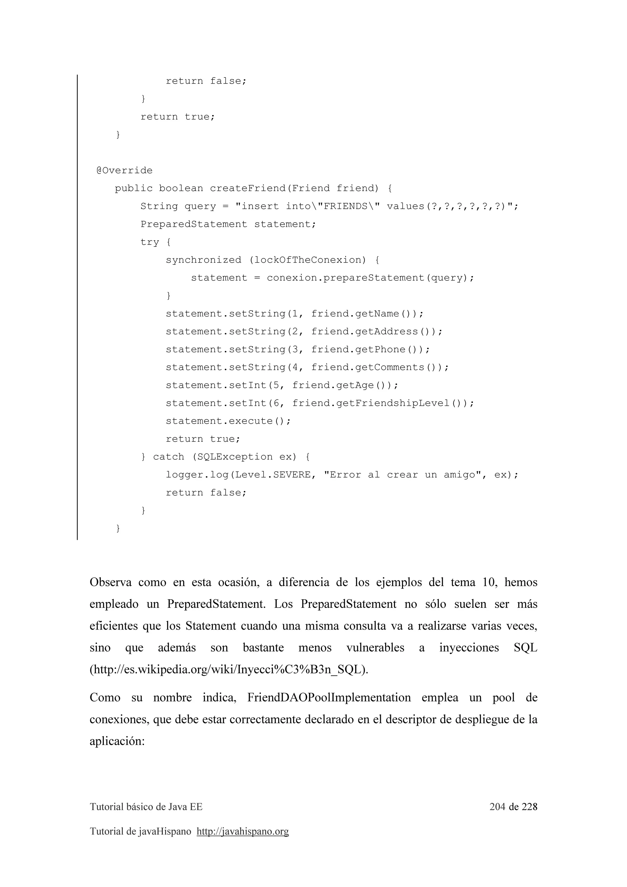 Tutorial básico de Java EE 204 de 228
Tutorial de javaHispano http://javahispano.org
return false;
}
return true;
}
@Override
public boolean createFriend(Friend friend) {
String query = "insert into"FRIENDS" values(?,?,?,?,?,?)";
PreparedStatement statement;
try {
synchronized (lockOfTheConexion) {
statement = conexion.prepareStatement(query);
}
statement.setString(1, friend.getName());
statement.setString(2, friend.getAddress());
statement.setString(3, friend.getPhone());
statement.setString(4, friend.getComments());
statement.setInt(5, friend.getAge());
statement.setInt(6, friend.getFriendshipLevel());
statement.execute();
return true;
} catch (SQLException ex) {
logger.log(Level.SEVERE, "Error al crear un amigo", ex);
return false;
}
}
Observa como en esta ocasión, a diferencia de los ejemplos del tema 10, hemos
empleado un PreparedStatement. Los PreparedStatement no sólo suelen ser más
eficientes que los Statement cuando una misma consulta va a realizarse varias veces,
sino que además son bastante menos vulnerables a inyecciones SQL
(http://es.wikipedia.org/wiki/Inyecci%C3%B3n_SQL).
Como su nombre indica, FriendDAOPoolImplementation emplea un pool de
conexiones, que debe estar correctamente declarado en el descriptor de despliegue de la
aplicación:
 