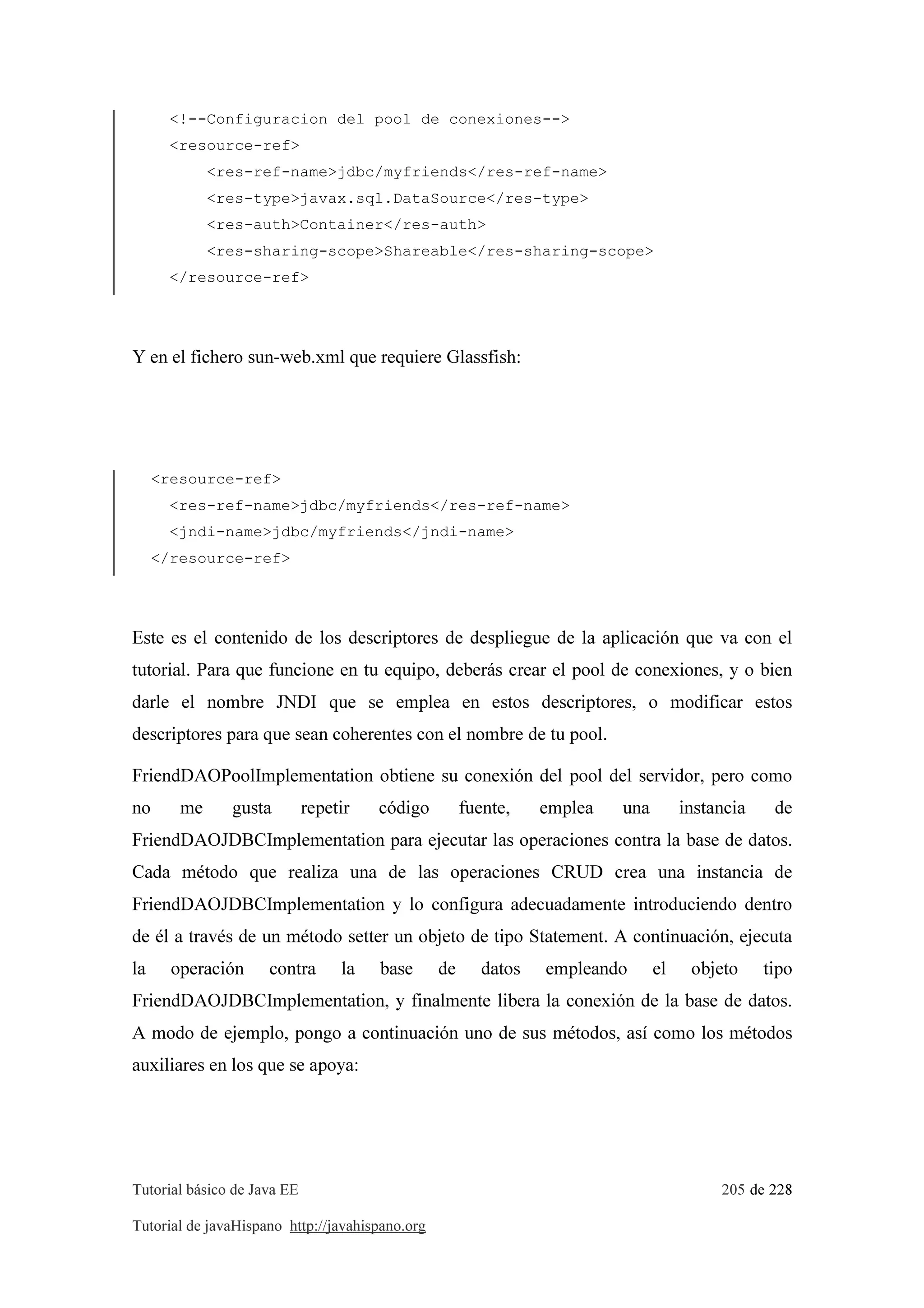 Tutorial básico de Java EE 205 de 228
Tutorial de javaHispano http://javahispano.org
<!--Configuracion del pool de conexiones-->
<resource-ref>
<res-ref-name>jdbc/myfriends</res-ref-name>
<res-type>javax.sql.DataSource</res-type>
<res-auth>Container</res-auth>
<res-sharing-scope>Shareable</res-sharing-scope>
</resource-ref>
Y en el fichero sun-web.xml que requiere Glassfish:
<resource-ref>
<res-ref-name>jdbc/myfriends</res-ref-name>
<jndi-name>jdbc/myfriends</jndi-name>
</resource-ref>
Este es el contenido de los descriptores de despliegue de la aplicación que va con el
tutorial. Para que funcione en tu equipo, deberás crear el pool de conexiones, y o bien
darle el nombre JNDI que se emplea en estos descriptores, o modificar estos
descriptores para que sean coherentes con el nombre de tu pool.
FriendDAOPoolImplementation obtiene su conexión del pool del servidor, pero como
no me gusta repetir código fuente, emplea una instancia de
FriendDAOJDBCImplementation para ejecutar las operaciones contra la base de datos.
Cada método que realiza una de las operaciones CRUD crea una instancia de
FriendDAOJDBCImplementation y lo configura adecuadamente introduciendo dentro
de él a través de un método setter un objeto de tipo Statement. A continuación, ejecuta
la operación contra la base de datos empleando el objeto tipo
FriendDAOJDBCImplementation, y finalmente libera la conexión de la base de datos.
A modo de ejemplo, pongo a continuación uno de sus métodos, así como los métodos
auxiliares en los que se apoya:
 