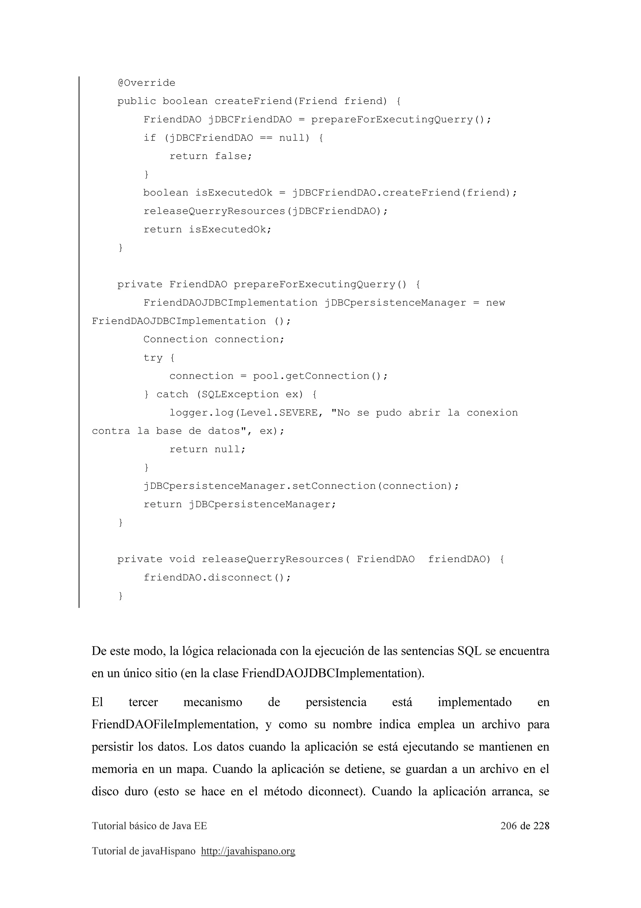 Tutorial básico de Java EE 206 de 228
Tutorial de javaHispano http://javahispano.org
@Override
public boolean createFriend(Friend friend) {
FriendDAO jDBCFriendDAO = prepareForExecutingQuerry();
if (jDBCFriendDAO == null) {
return false;
}
boolean isExecutedOk = jDBCFriendDAO.createFriend(friend);
releaseQuerryResources(jDBCFriendDAO);
return isExecutedOk;
}
private FriendDAO prepareForExecutingQuerry() {
FriendDAOJDBCImplementation jDBCpersistenceManager = new
FriendDAOJDBCImplementation ();
Connection connection;
try {
connection = pool.getConnection();
} catch (SQLException ex) {
logger.log(Level.SEVERE, "No se pudo abrir la conexion
contra la base de datos", ex);
return null;
}
jDBCpersistenceManager.setConnection(connection);
return jDBCpersistenceManager;
}
private void releaseQuerryResources( FriendDAO friendDAO) {
friendDAO.disconnect();
}
De este modo, la lógica relacionada con la ejecución de las sentencias SQL se encuentra
en un único sitio (en la clase FriendDAOJDBCImplementation).
El tercer mecanismo de persistencia está implementado en
FriendDAOFileImplementation, y como su nombre indica emplea un archivo para
persistir los datos. Los datos cuando la aplicación se está ejecutando se mantienen en
memoria en un mapa. Cuando la aplicación se detiene, se guardan a un archivo en el
disco duro (esto se hace en el método diconnect). Cuando la aplicación arranca, se
 