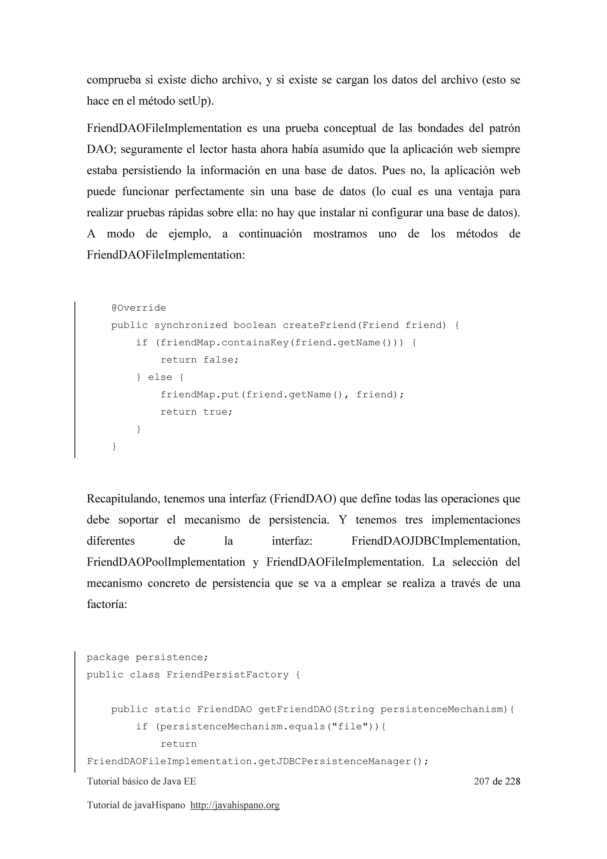 Tutorial básico de Java EE 207 de 228
Tutorial de javaHispano http://javahispano.org
comprueba si existe dicho archivo, y si existe se cargan los datos del archivo (esto se
hace en el método setUp).
FriendDAOFileImplementation es una prueba conceptual de las bondades del patrón
DAO; seguramente el lector hasta ahora había asumido que la aplicación web siempre
estaba persistiendo la información en una base de datos. Pues no, la aplicación web
puede funcionar perfectamente sin una base de datos (lo cual es una ventaja para
realizar pruebas rápidas sobre ella: no hay que instalar ni configurar una base de datos).
A modo de ejemplo, a continuación mostramos uno de los métodos de
FriendDAOFileImplementation:
@Override
public synchronized boolean createFriend(Friend friend) {
if (friendMap.containsKey(friend.getName())) {
return false;
} else {
friendMap.put(friend.getName(), friend);
return true;
}
}
Recapitulando, tenemos una interfaz (FriendDAO) que define todas las operaciones que
debe soportar el mecanismo de persistencia. Y tenemos tres implementaciones
diferentes de la interfaz: FriendDAOJDBCImplementation,
FriendDAOPoolImplementation y FriendDAOFileImplementation. La selección del
mecanismo concreto de persistencia que se va a emplear se realiza a través de una
factoría:
package persistence;
public class FriendPersistFactory {
public static FriendDAO getFriendDAO(String persistenceMechanism){
if (persistenceMechanism.equals("file")){
return
FriendDAOFileImplementation.getJDBCPersistenceManager();
 