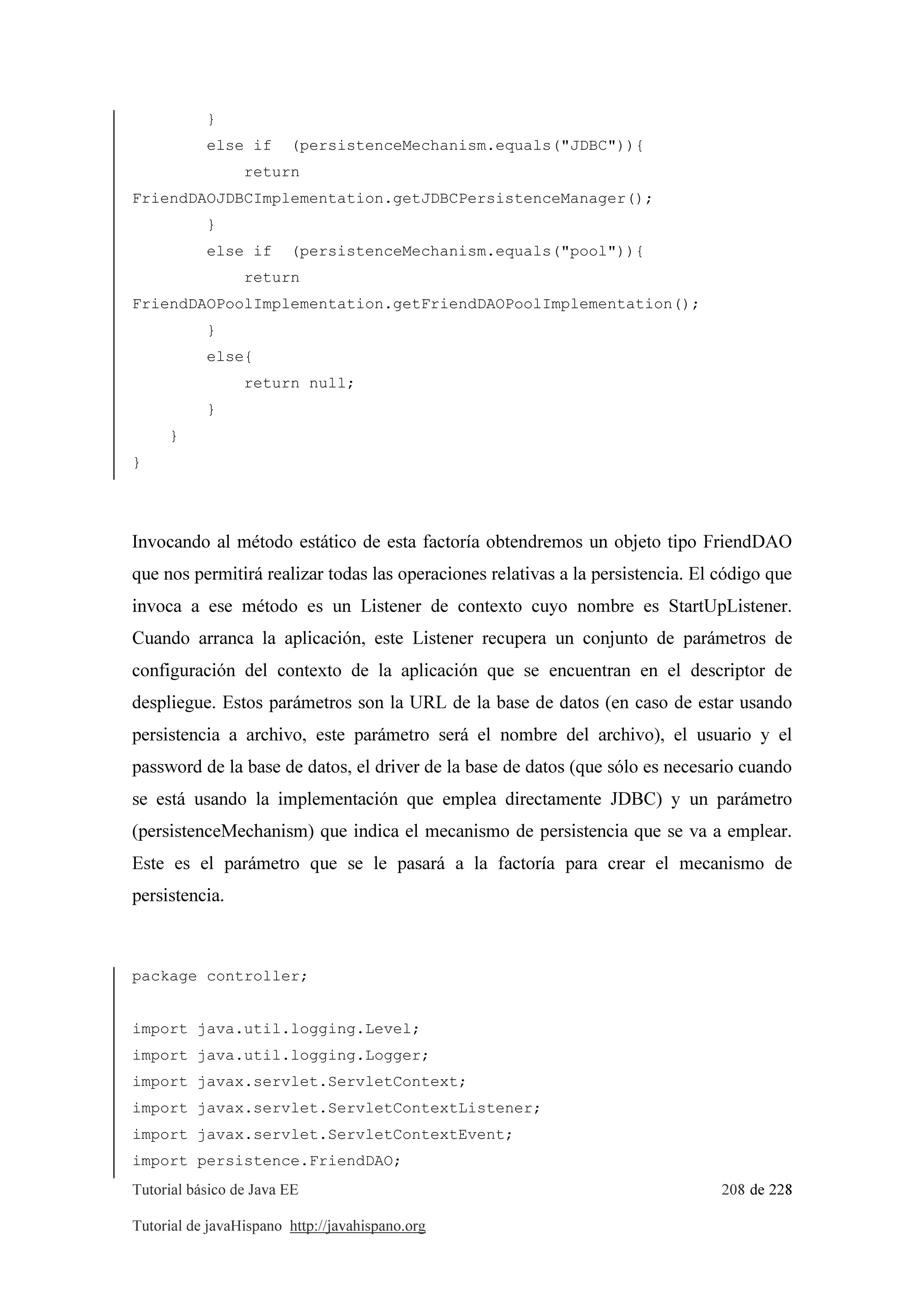 Tutorial básico de Java EE 208 de 228
Tutorial de javaHispano http://javahispano.org
}
else if (persistenceMechanism.equals("JDBC")){
return
FriendDAOJDBCImplementation.getJDBCPersistenceManager();
}
else if (persistenceMechanism.equals("pool")){
return
FriendDAOPoolImplementation.getFriendDAOPoolImplementation();
}
else{
return null;
}
}
}
Invocando al método estático de esta factoría obtendremos un objeto tipo FriendDAO
que nos permitirá realizar todas las operaciones relativas a la persistencia. El código que
invoca a ese método es un Listener de contexto cuyo nombre es StartUpListener.
Cuando arranca la aplicación, este Listener recupera un conjunto de parámetros de
configuración del contexto de la aplicación que se encuentran en el descriptor de
despliegue. Estos parámetros son la URL de la base de datos (en caso de estar usando
persistencia a archivo, este parámetro será el nombre del archivo), el usuario y el
password de la base de datos, el driver de la base de datos (que sólo es necesario cuando
se está usando la implementación que emplea directamente JDBC) y un parámetro
(persistenceMechanism) que indica el mecanismo de persistencia que se va a emplear.
Este es el parámetro que se le pasará a la factoría para crear el mecanismo de
persistencia.
package controller;
import java.util.logging.Level;
import java.util.logging.Logger;
import javax.servlet.ServletContext;
import javax.servlet.ServletContextListener;
import javax.servlet.ServletContextEvent;
import persistence.FriendDAO;
 