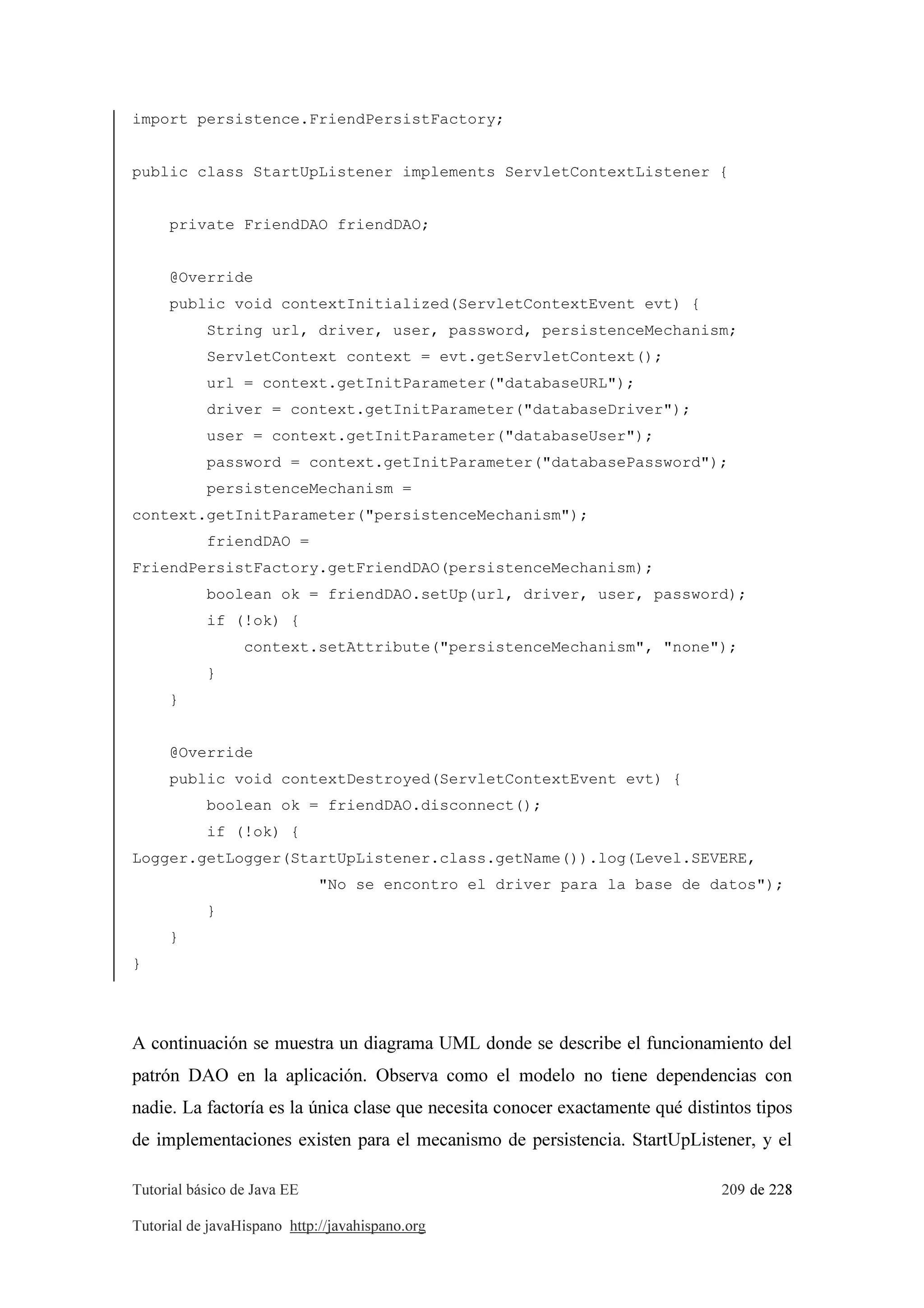 Tutorial básico de Java EE 209 de 228
Tutorial de javaHispano http://javahispano.org
import persistence.FriendPersistFactory;
public class StartUpListener implements ServletContextListener {
private FriendDAO friendDAO;
@Override
public void contextInitialized(ServletContextEvent evt) {
String url, driver, user, password, persistenceMechanism;
ServletContext context = evt.getServletContext();
url = context.getInitParameter("databaseURL");
driver = context.getInitParameter("databaseDriver");
user = context.getInitParameter("databaseUser");
password = context.getInitParameter("databasePassword");
persistenceMechanism =
context.getInitParameter("persistenceMechanism");
friendDAO =
FriendPersistFactory.getFriendDAO(persistenceMechanism);
boolean ok = friendDAO.setUp(url, driver, user, password);
if (!ok) {
context.setAttribute("persistenceMechanism", "none");
}
}
@Override
public void contextDestroyed(ServletContextEvent evt) {
boolean ok = friendDAO.disconnect();
if (!ok) {
Logger.getLogger(StartUpListener.class.getName()).log(Level.SEVERE,
"No se encontro el driver para la base de datos");
}
}
}
A continuación se muestra un diagrama UML donde se describe el funcionamiento del
patrón DAO en la aplicación. Observa como el modelo no tiene dependencias con
nadie. La factoría es la única clase que necesita conocer exactamente qué distintos tipos
de implementaciones existen para el mecanismo de persistencia. StartUpListener, y el
 