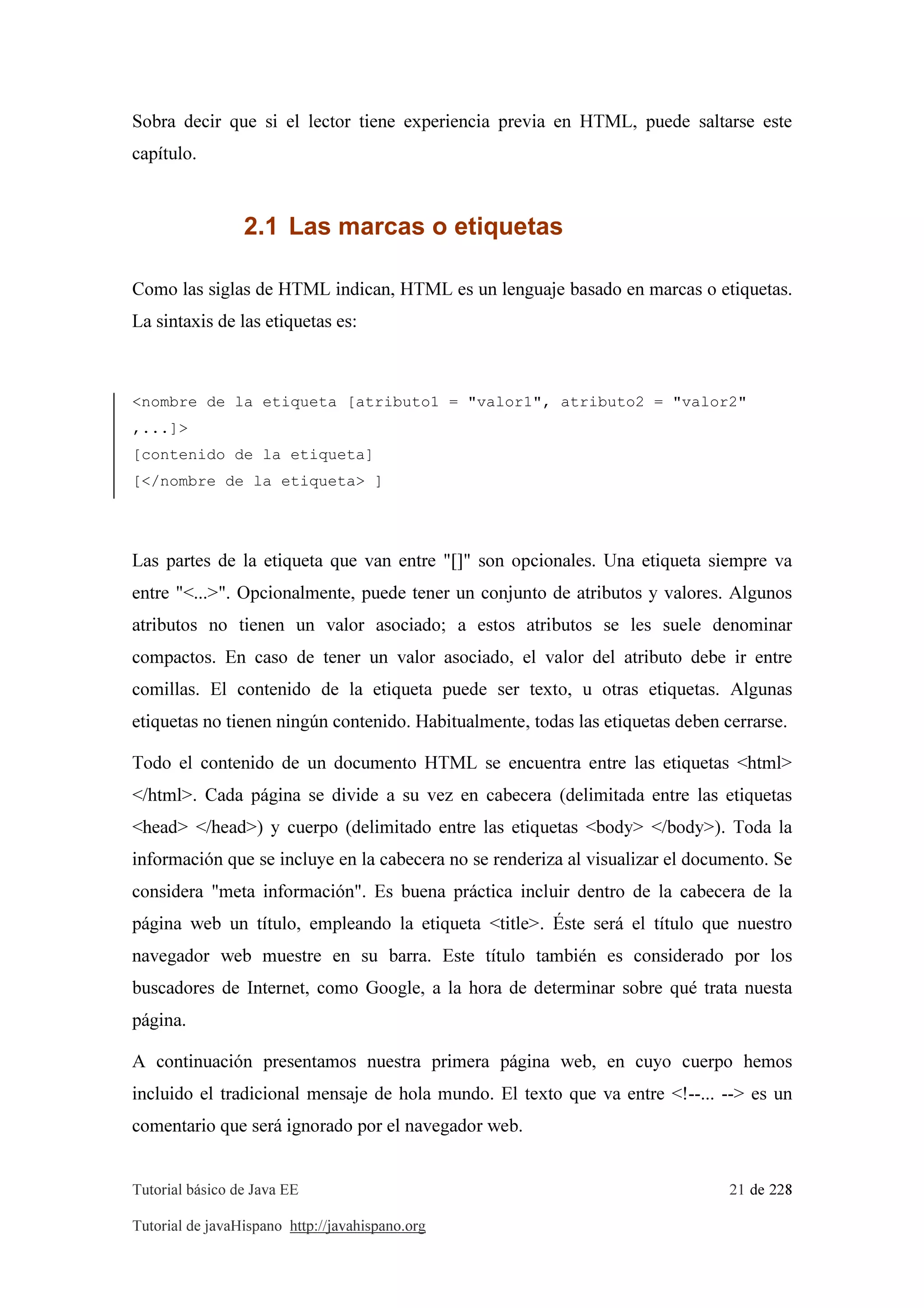 Tutorial básico de Java EE 21 de 228
Tutorial de javaHispano http://javahispano.org
Sobra decir que si el lector tiene experiencia previa en HTML, puede saltarse este
capítulo.
2.1 Las marcas o etiquetas
Como las siglas de HTML indican, HTML es un lenguaje basado en marcas o etiquetas.
La sintaxis de las etiquetas es:
<nombre de la etiqueta [atributo1 = "valor1", atributo2 = "valor2"
,...]>
[contenido de la etiqueta]
[</nombre de la etiqueta> ]
Las partes de la etiqueta que van entre "[]" son opcionales. Una etiqueta siempre va
entre "<...>". Opcionalmente, puede tener un conjunto de atributos y valores. Algunos
atributos no tienen un valor asociado; a estos atributos se les suele denominar
compactos. En caso de tener un valor asociado, el valor del atributo debe ir entre
comillas. El contenido de la etiqueta puede ser texto, u otras etiquetas. Algunas
etiquetas no tienen ningún contenido. Habitualmente, todas las etiquetas deben cerrarse.
Todo el contenido de un documento HTML se encuentra entre las etiquetas <html>
</html>. Cada página se divide a su vez en cabecera (delimitada entre las etiquetas
<head> </head>) y cuerpo (delimitado entre las etiquetas <body> </body>). Toda la
información que se incluye en la cabecera no se renderiza al visualizar el documento. Se
considera "meta información". Es buena práctica incluir dentro de la cabecera de la
página web un título, empleando la etiqueta <title>. Éste será el título que nuestro
navegador web muestre en su barra. Este título también es considerado por los
buscadores de Internet, como Google, a la hora de determinar sobre qué trata nuesta
página.
A continuación presentamos nuestra primera página web, en cuyo cuerpo hemos
incluido el tradicional mensaje de hola mundo. El texto que va entre <!--... --> es un
comentario que será ignorado por el navegador web.
 