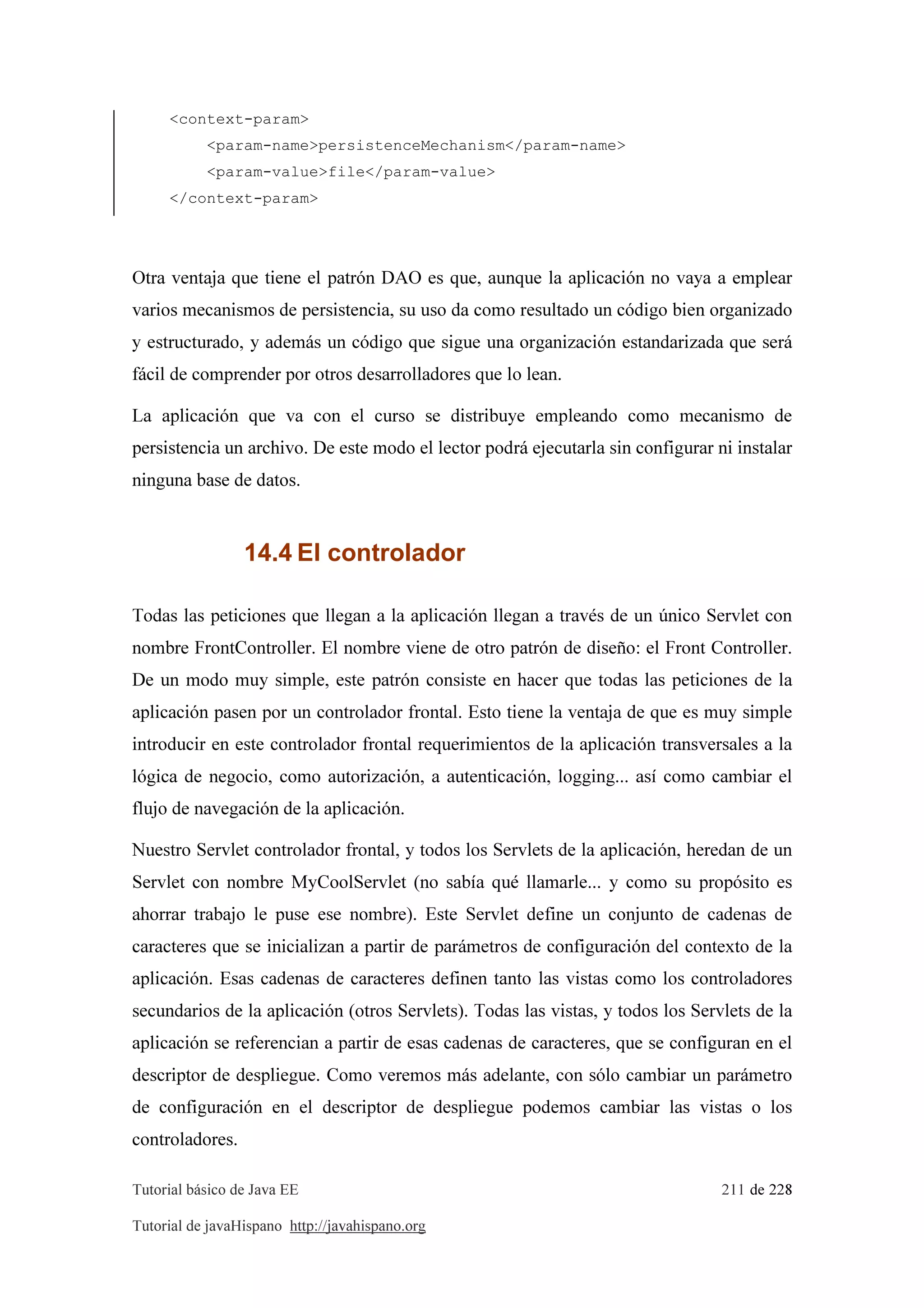 Tutorial básico de Java EE 211 de 228
Tutorial de javaHispano http://javahispano.org
<context-param>
<param-name>persistenceMechanism</param-name>
<param-value>file</param-value>
</context-param>
Otra ventaja que tiene el patrón DAO es que, aunque la aplicación no vaya a emplear
varios mecanismos de persistencia, su uso da como resultado un código bien organizado
y estructurado, y además un código que sigue una organización estandarizada que será
fácil de comprender por otros desarrolladores que lo lean.
La aplicación que va con el curso se distribuye empleando como mecanismo de
persistencia un archivo. De este modo el lector podrá ejecutarla sin configurar ni instalar
ninguna base de datos.
14.4 El controlador
Todas las peticiones que llegan a la aplicación llegan a través de un único Servlet con
nombre FrontController. El nombre viene de otro patrón de diseño: el Front Controller.
De un modo muy simple, este patrón consiste en hacer que todas las peticiones de la
aplicación pasen por un controlador frontal. Esto tiene la ventaja de que es muy simple
introducir en este controlador frontal requerimientos de la aplicación transversales a la
lógica de negocio, como autorización, a autenticación, logging... así como cambiar el
flujo de navegación de la aplicación.
Nuestro Servlet controlador frontal, y todos los Servlets de la aplicación, heredan de un
Servlet con nombre MyCoolServlet (no sabía qué llamarle... y como su propósito es
ahorrar trabajo le puse ese nombre). Este Servlet define un conjunto de cadenas de
caracteres que se inicializan a partir de parámetros de configuración del contexto de la
aplicación. Esas cadenas de caracteres definen tanto las vistas como los controladores
secundarios de la aplicación (otros Servlets). Todas las vistas, y todos los Servlets de la
aplicación se referencian a partir de esas cadenas de caracteres, que se configuran en el
descriptor de despliegue. Como veremos más adelante, con sólo cambiar un parámetro
de configuración en el descriptor de despliegue podemos cambiar las vistas o los
controladores.
 