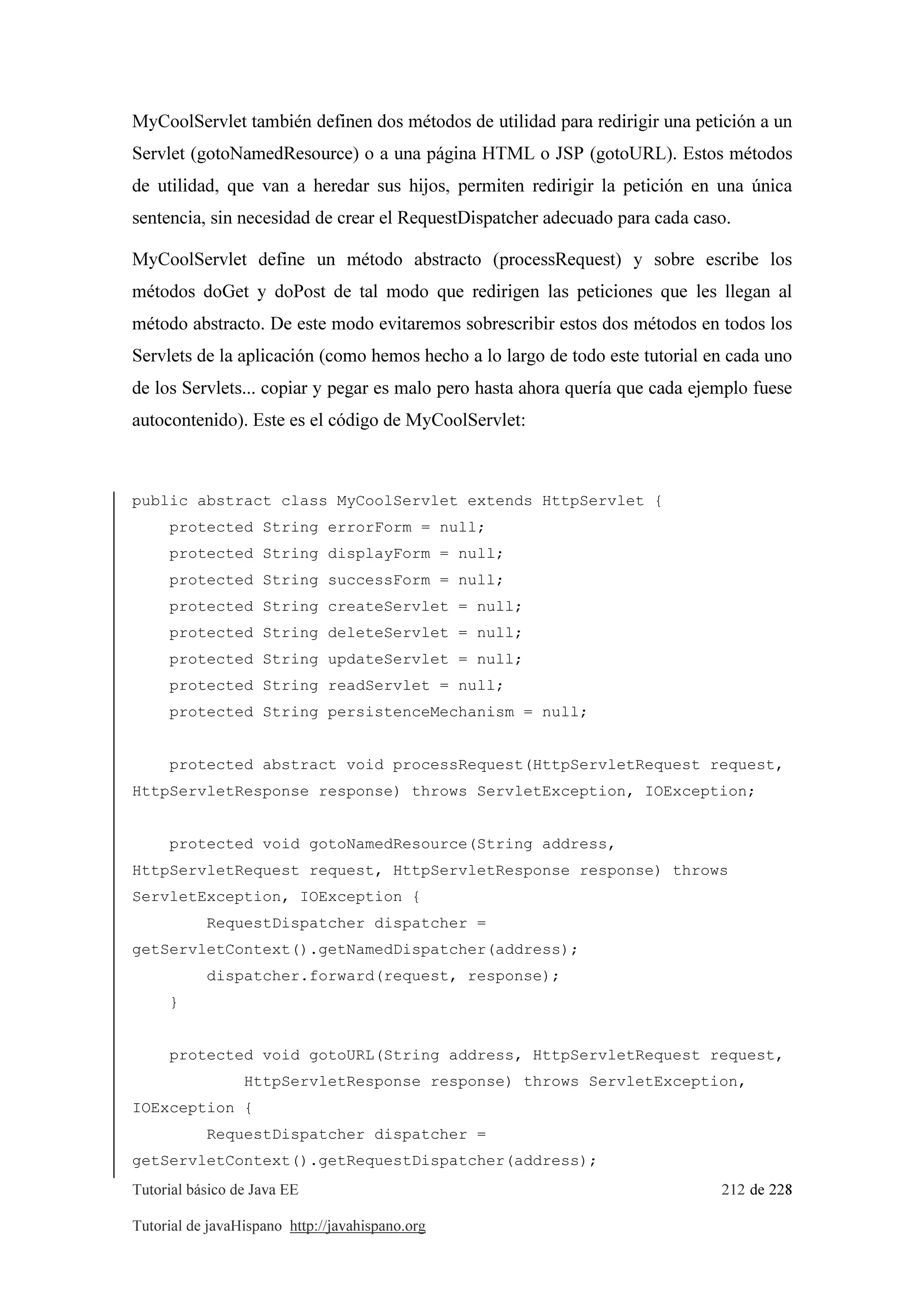 Tutorial básico de Java EE 212 de 228
Tutorial de javaHispano http://javahispano.org
MyCoolServlet también definen dos métodos de utilidad para redirigir una petición a un
Servlet (gotoNamedResource) o a una página HTML o JSP (gotoURL). Estos métodos
de utilidad, que van a heredar sus hijos, permiten redirigir la petición en una única
sentencia, sin necesidad de crear el RequestDispatcher adecuado para cada caso.
MyCoolServlet define un método abstracto (processRequest) y sobre escribe los
métodos doGet y doPost de tal modo que redirigen las peticiones que les llegan al
método abstracto. De este modo evitaremos sobrescribir estos dos métodos en todos los
Servlets de la aplicación (como hemos hecho a lo largo de todo este tutorial en cada uno
de los Servlets... copiar y pegar es malo pero hasta ahora quería que cada ejemplo fuese
autocontenido). Este es el código de MyCoolServlet:
public abstract class MyCoolServlet extends HttpServlet {
protected String errorForm = null;
protected String displayForm = null;
protected String successForm = null;
protected String createServlet = null;
protected String deleteServlet = null;
protected String updateServlet = null;
protected String readServlet = null;
protected String persistenceMechanism = null;
protected abstract void processRequest(HttpServletRequest request,
HttpServletResponse response) throws ServletException, IOException;
protected void gotoNamedResource(String address,
HttpServletRequest request, HttpServletResponse response) throws
ServletException, IOException {
RequestDispatcher dispatcher =
getServletContext().getNamedDispatcher(address);
dispatcher.forward(request, response);
}
protected void gotoURL(String address, HttpServletRequest request,
HttpServletResponse response) throws ServletException,
IOException {
RequestDispatcher dispatcher =
getServletContext().getRequestDispatcher(address);
 