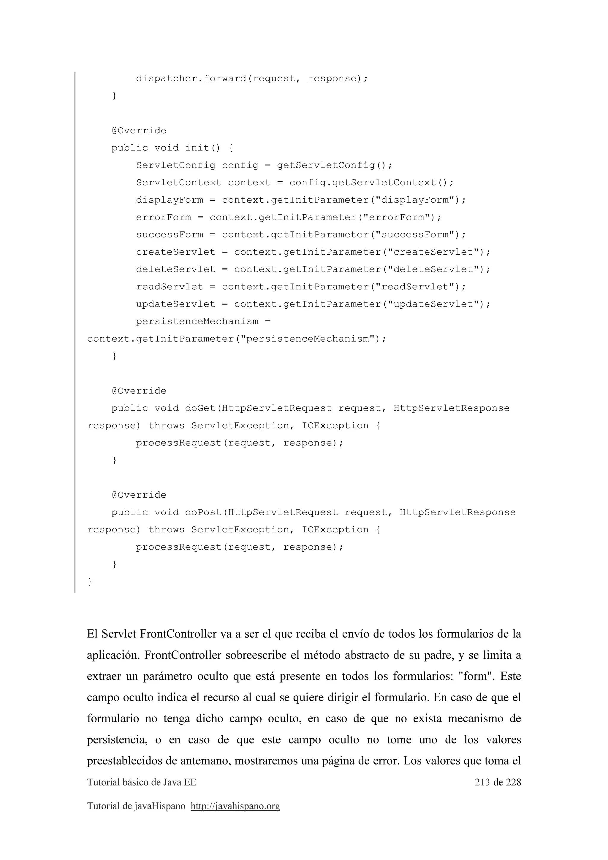 Tutorial básico de Java EE 213 de 228
Tutorial de javaHispano http://javahispano.org
dispatcher.forward(request, response);
}
@Override
public void init() {
ServletConfig config = getServletConfig();
ServletContext context = config.getServletContext();
displayForm = context.getInitParameter("displayForm");
errorForm = context.getInitParameter("errorForm");
successForm = context.getInitParameter("successForm");
createServlet = context.getInitParameter("createServlet");
deleteServlet = context.getInitParameter("deleteServlet");
readServlet = context.getInitParameter("readServlet");
updateServlet = context.getInitParameter("updateServlet");
persistenceMechanism =
context.getInitParameter("persistenceMechanism");
}
@Override
public void doGet(HttpServletRequest request, HttpServletResponse
response) throws ServletException, IOException {
processRequest(request, response);
}
@Override
public void doPost(HttpServletRequest request, HttpServletResponse
response) throws ServletException, IOException {
processRequest(request, response);
}
}
El Servlet FrontController va a ser el que reciba el envío de todos los formularios de la
aplicación. FrontController sobreescribe el método abstracto de su padre, y se limita a
extraer un parámetro oculto que está presente en todos los formularios: "form". Este
campo oculto indica el recurso al cual se quiere dirigir el formulario. En caso de que el
formulario no tenga dicho campo oculto, en caso de que no exista mecanismo de
persistencia, o en caso de que este campo oculto no tome uno de los valores
preestablecidos de antemano, mostraremos una página de error. Los valores que toma el
 