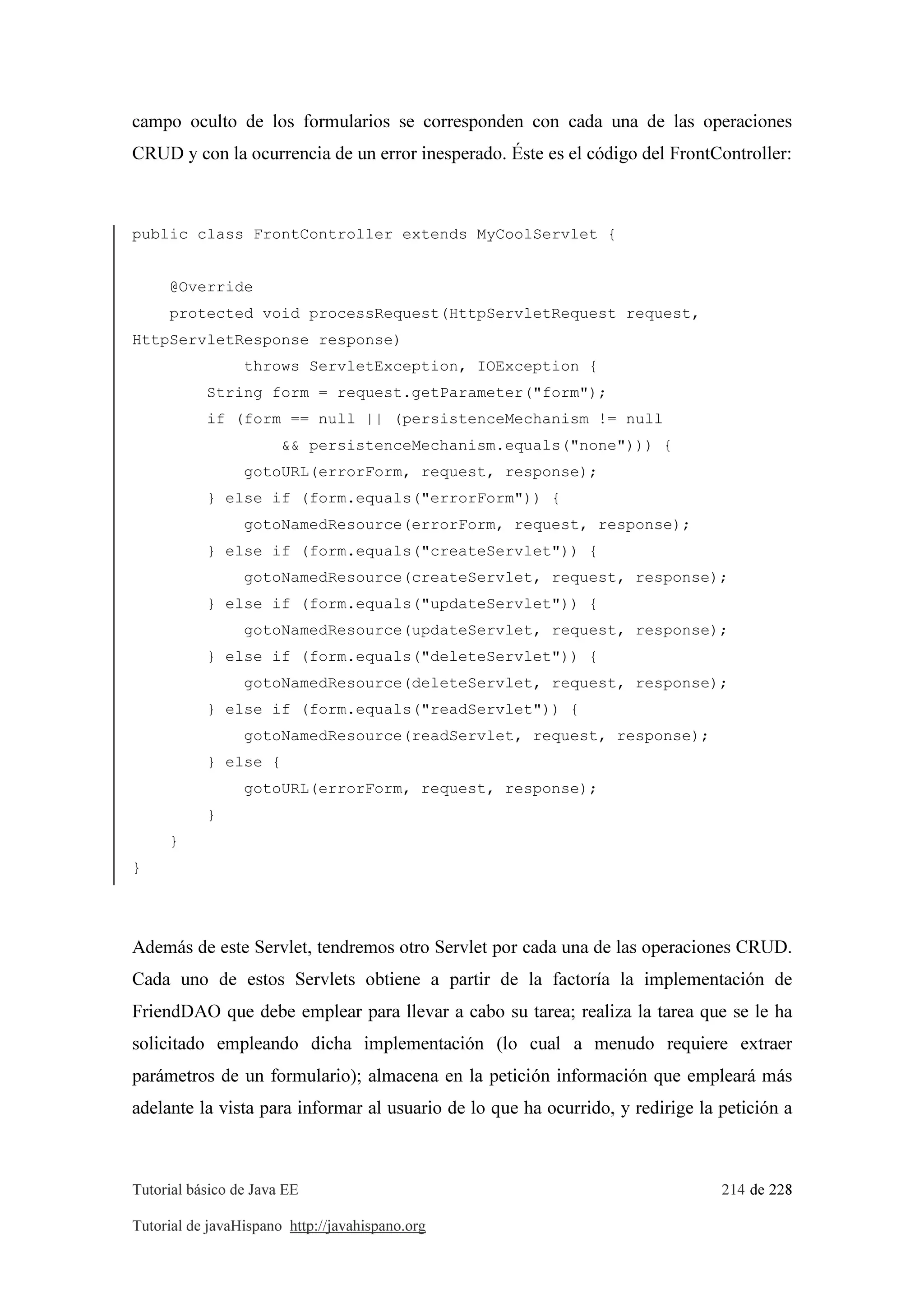 Tutorial básico de Java EE 214 de 228
Tutorial de javaHispano http://javahispano.org
campo oculto de los formularios se corresponden con cada una de las operaciones
CRUD y con la ocurrencia de un error inesperado. Éste es el código del FrontController:
public class FrontController extends MyCoolServlet {
@Override
protected void processRequest(HttpServletRequest request,
HttpServletResponse response)
throws ServletException, IOException {
String form = request.getParameter("form");
if (form == null || (persistenceMechanism != null
&& persistenceMechanism.equals("none"))) {
gotoURL(errorForm, request, response);
} else if (form.equals("errorForm")) {
gotoNamedResource(errorForm, request, response);
} else if (form.equals("createServlet")) {
gotoNamedResource(createServlet, request, response);
} else if (form.equals("updateServlet")) {
gotoNamedResource(updateServlet, request, response);
} else if (form.equals("deleteServlet")) {
gotoNamedResource(deleteServlet, request, response);
} else if (form.equals("readServlet")) {
gotoNamedResource(readServlet, request, response);
} else {
gotoURL(errorForm, request, response);
}
}
}
Además de este Servlet, tendremos otro Servlet por cada una de las operaciones CRUD.
Cada uno de estos Servlets obtiene a partir de la factoría la implementación de
FriendDAO que debe emplear para llevar a cabo su tarea; realiza la tarea que se le ha
solicitado empleando dicha implementación (lo cual a menudo requiere extraer
parámetros de un formulario); almacena en la petición información que empleará más
adelante la vista para informar al usuario de lo que ha ocurrido, y redirige la petición a
 