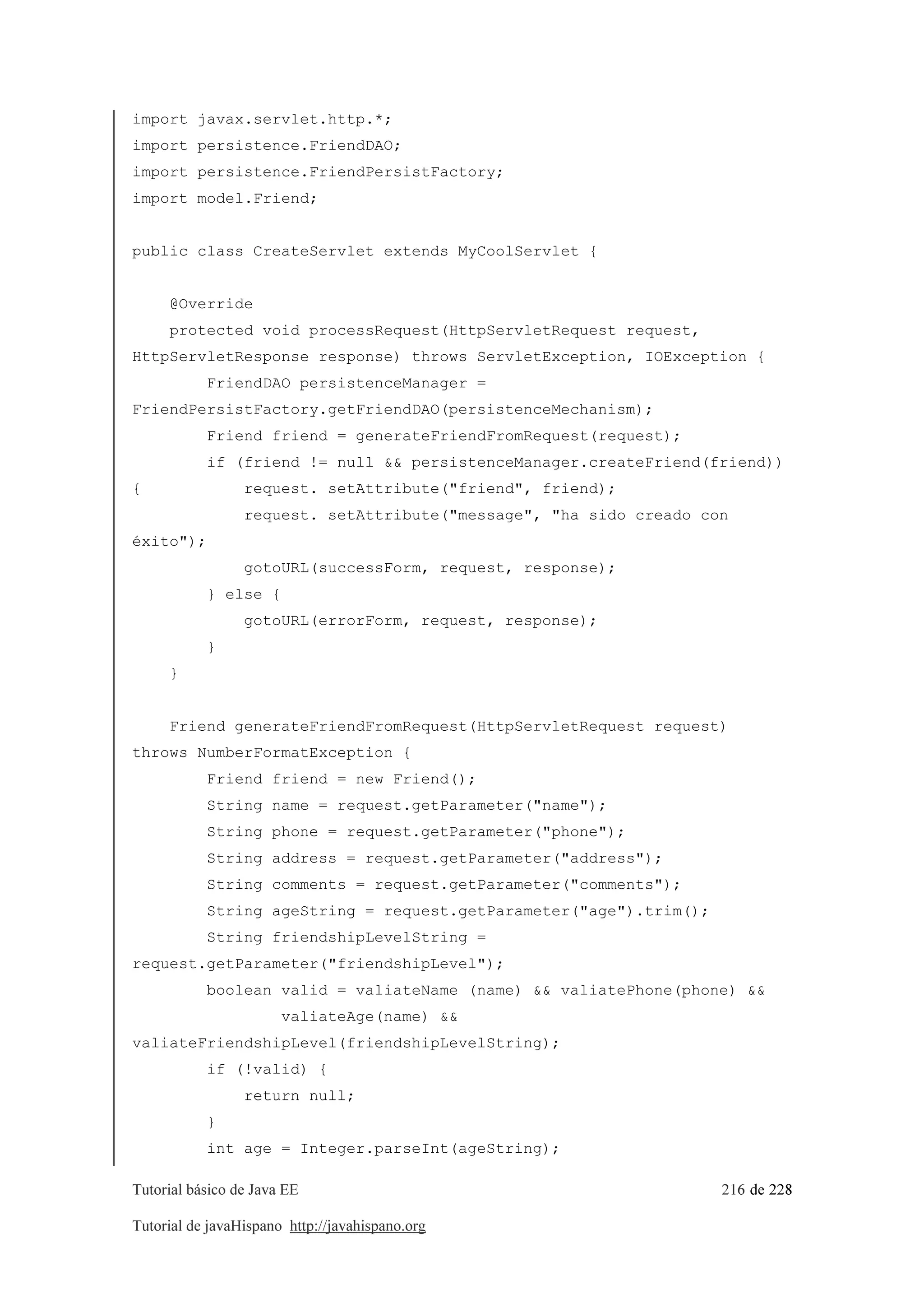 Tutorial básico de Java EE 216 de 228
Tutorial de javaHispano http://javahispano.org
import javax.servlet.http.*;
import persistence.FriendDAO;
import persistence.FriendPersistFactory;
import model.Friend;
public class CreateServlet extends MyCoolServlet {
@Override
protected void processRequest(HttpServletRequest request,
HttpServletResponse response) throws ServletException, IOException {
FriendDAO persistenceManager =
FriendPersistFactory.getFriendDAO(persistenceMechanism);
Friend friend = generateFriendFromRequest(request);
if (friend != null && persistenceManager.createFriend(friend))
{ request. setAttribute("friend", friend);
request. setAttribute("message", "ha sido creado con
éxito");
gotoURL(successForm, request, response);
} else {
gotoURL(errorForm, request, response);
}
}
Friend generateFriendFromRequest(HttpServletRequest request)
throws NumberFormatException {
Friend friend = new Friend();
String name = request.getParameter("name");
String phone = request.getParameter("phone");
String address = request.getParameter("address");
String comments = request.getParameter("comments");
String ageString = request.getParameter("age").trim();
String friendshipLevelString =
request.getParameter("friendshipLevel");
boolean valid = valiateName (name) && valiatePhone(phone) &&
valiateAge(name) &&
valiateFriendshipLevel(friendshipLevelString);
if (!valid) {
return null;
}
int age = Integer.parseInt(ageString);
 