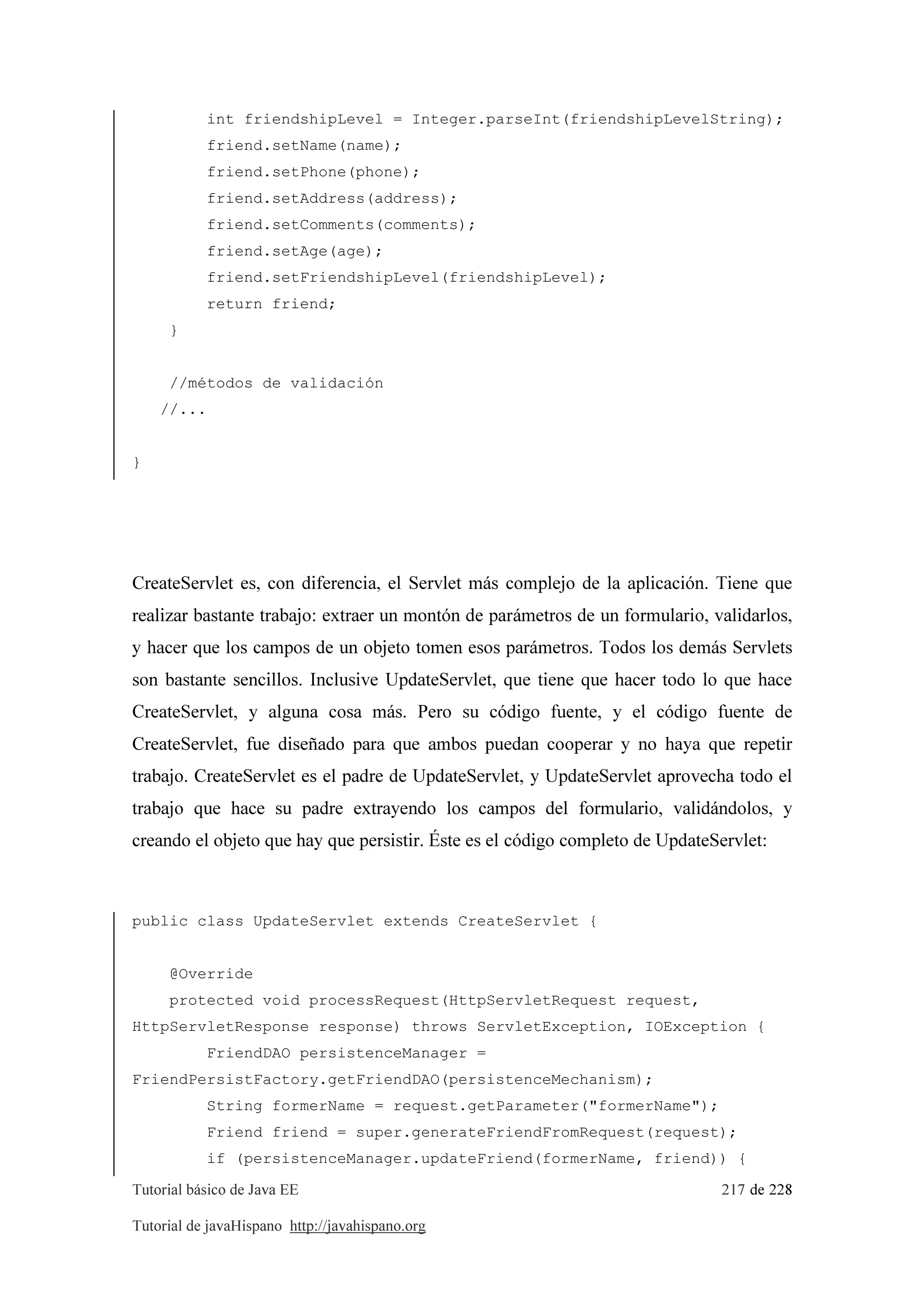 Tutorial básico de Java EE 217 de 228
Tutorial de javaHispano http://javahispano.org
int friendshipLevel = Integer.parseInt(friendshipLevelString);
friend.setName(name);
friend.setPhone(phone);
friend.setAddress(address);
friend.setComments(comments);
friend.setAge(age);
friend.setFriendshipLevel(friendshipLevel);
return friend;
}
//métodos de validación
//...
}
CreateServlet es, con diferencia, el Servlet más complejo de la aplicación. Tiene que
realizar bastante trabajo: extraer un montón de parámetros de un formulario, validarlos,
y hacer que los campos de un objeto tomen esos parámetros. Todos los demás Servlets
son bastante sencillos. Inclusive UpdateServlet, que tiene que hacer todo lo que hace
CreateServlet, y alguna cosa más. Pero su código fuente, y el código fuente de
CreateServlet, fue diseñado para que ambos puedan cooperar y no haya que repetir
trabajo. CreateServlet es el padre de UpdateServlet, y UpdateServlet aprovecha todo el
trabajo que hace su padre extrayendo los campos del formulario, validándolos, y
creando el objeto que hay que persistir. Éste es el código completo de UpdateServlet:
public class UpdateServlet extends CreateServlet {
@Override
protected void processRequest(HttpServletRequest request,
HttpServletResponse response) throws ServletException, IOException {
FriendDAO persistenceManager =
FriendPersistFactory.getFriendDAO(persistenceMechanism);
String formerName = request.getParameter("formerName");
Friend friend = super.generateFriendFromRequest(request);
if (persistenceManager.updateFriend(formerName, friend)) {
 