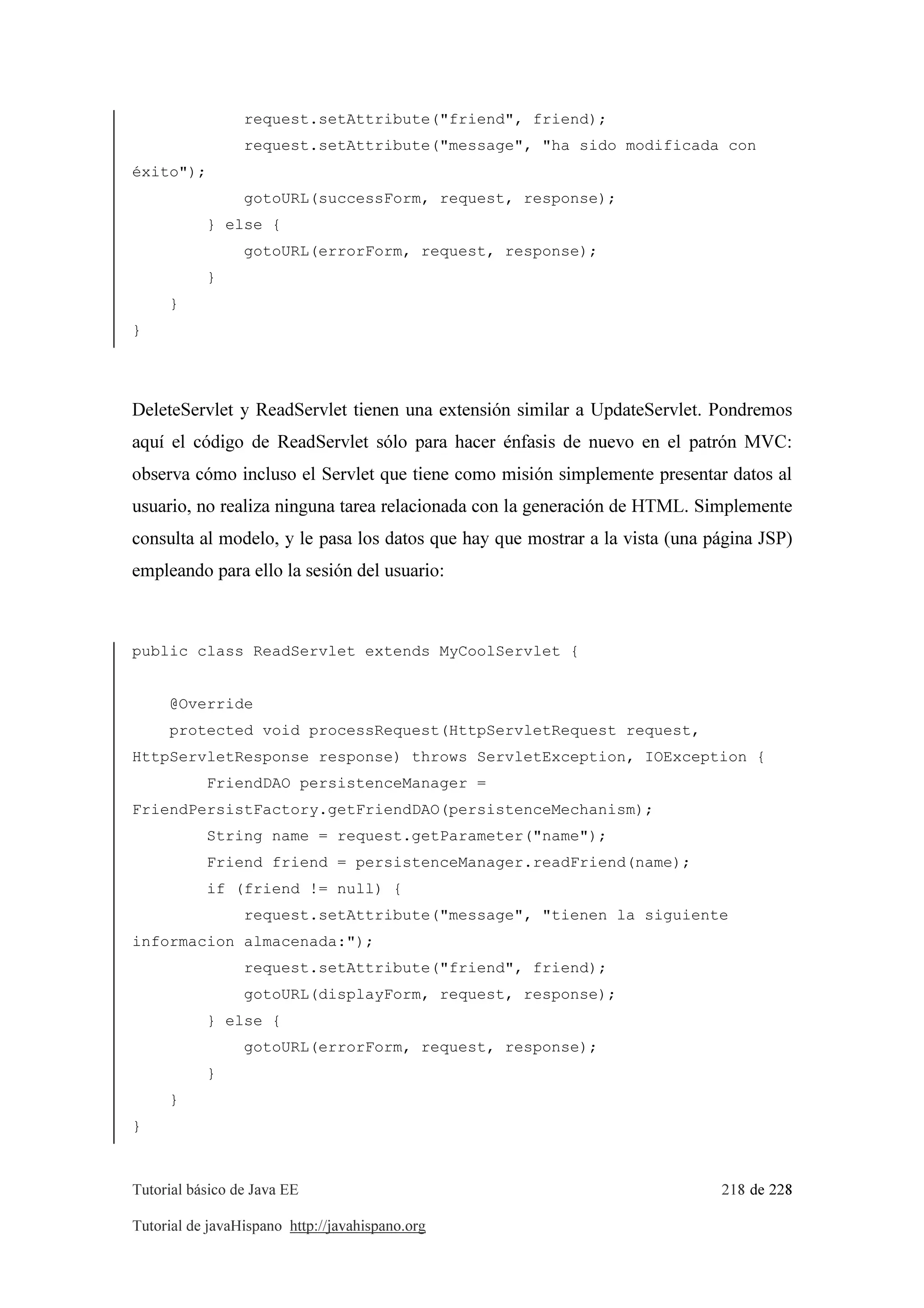 Tutorial básico de Java EE 218 de 228
Tutorial de javaHispano http://javahispano.org
request.setAttribute("friend", friend);
request.setAttribute("message", "ha sido modificada con
éxito");
gotoURL(successForm, request, response);
} else {
gotoURL(errorForm, request, response);
}
}
}
DeleteServlet y ReadServlet tienen una extensión similar a UpdateServlet. Pondremos
aquí el código de ReadServlet sólo para hacer énfasis de nuevo en el patrón MVC:
observa cómo incluso el Servlet que tiene como misión simplemente presentar datos al
usuario, no realiza ninguna tarea relacionada con la generación de HTML. Simplemente
consulta al modelo, y le pasa los datos que hay que mostrar a la vista (una página JSP)
empleando para ello la sesión del usuario:
public class ReadServlet extends MyCoolServlet {
@Override
protected void processRequest(HttpServletRequest request,
HttpServletResponse response) throws ServletException, IOException {
FriendDAO persistenceManager =
FriendPersistFactory.getFriendDAO(persistenceMechanism);
String name = request.getParameter("name");
Friend friend = persistenceManager.readFriend(name);
if (friend != null) {
request.setAttribute("message", "tienen la siguiente
informacion almacenada:");
request.setAttribute("friend", friend);
gotoURL(displayForm, request, response);
} else {
gotoURL(errorForm, request, response);
}
}
}
 