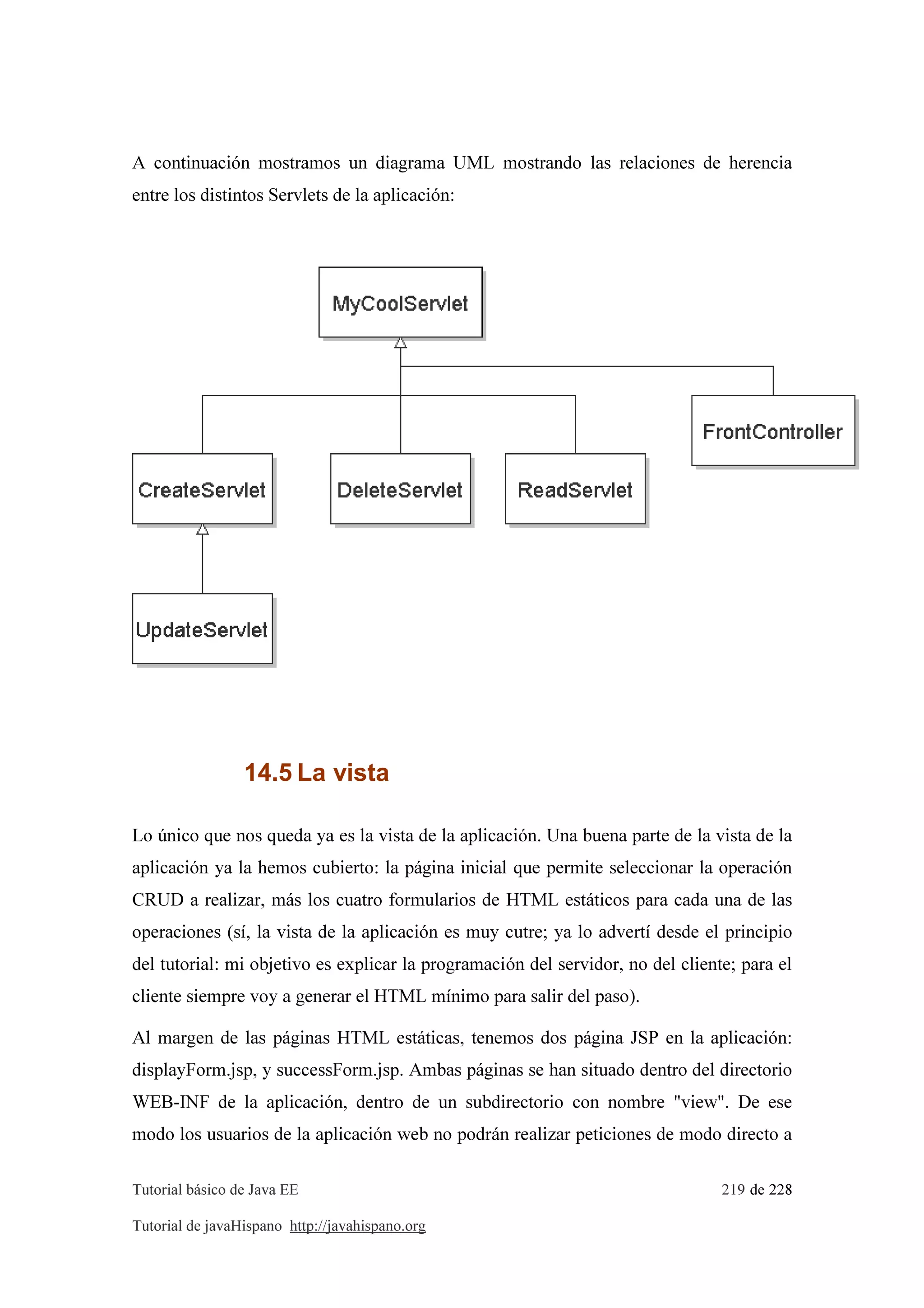 Tutorial básico de Java EE 219 de 228
Tutorial de javaHispano http://javahispano.org
A continuación mostramos un diagrama UML mostrando las relaciones de herencia
entre los distintos Servlets de la aplicación:
14.5 La vista
Lo único que nos queda ya es la vista de la aplicación. Una buena parte de la vista de la
aplicación ya la hemos cubierto: la página inicial que permite seleccionar la operación
CRUD a realizar, más los cuatro formularios de HTML estáticos para cada una de las
operaciones (sí, la vista de la aplicación es muy cutre; ya lo advertí desde el principio
del tutorial: mi objetivo es explicar la programación del servidor, no del cliente; para el
cliente siempre voy a generar el HTML mínimo para salir del paso).
Al margen de las páginas HTML estáticas, tenemos dos página JSP en la aplicación:
displayForm.jsp, y successForm.jsp. Ambas páginas se han situado dentro del directorio
WEB-INF de la aplicación, dentro de un subdirectorio con nombre "view". De ese
modo los usuarios de la aplicación web no podrán realizar peticiones de modo directo a
 