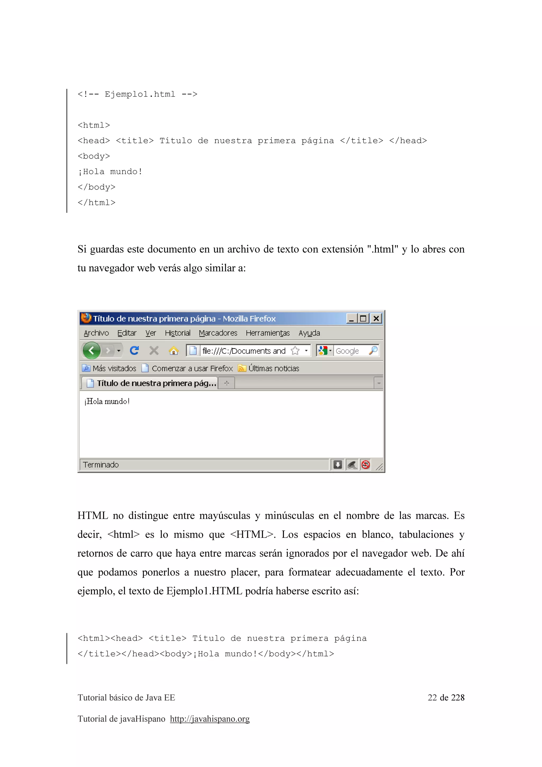 Tutorial básico de Java EE 22 de 228
Tutorial de javaHispano http://javahispano.org
<!-- Ejemplo1.html -->
<html>
<head> <title> Título de nuestra primera página </title> </head>
<body>
¡Hola mundo!
</body>
</html>
Si guardas este documento en un archivo de texto con extensión ".html" y lo abres con
tu navegador web verás algo similar a:
HTML no distingue entre mayúsculas y minúsculas en el nombre de las marcas. Es
decir, <html> es lo mismo que <HTML>. Los espacios en blanco, tabulaciones y
retornos de carro que haya entre marcas serán ignorados por el navegador web. De ahí
que podamos ponerlos a nuestro placer, para formatear adecuadamente el texto. Por
ejemplo, el texto de Ejemplo1.HTML podría haberse escrito así:
<html><head> <title> Título de nuestra primera página
</title></head><body>¡Hola mundo!</body></html>
 