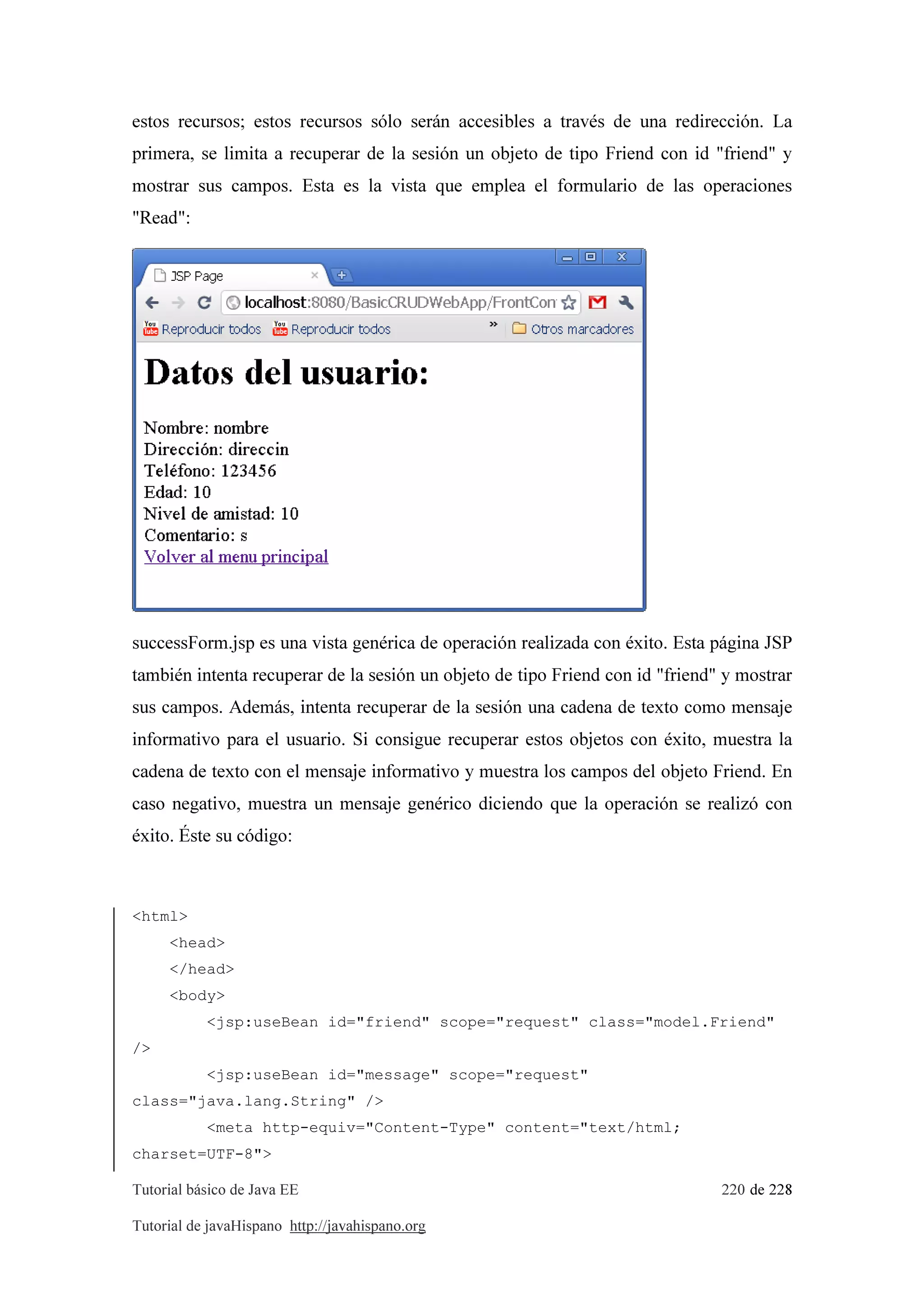 Tutorial básico de Java EE 220 de 228
Tutorial de javaHispano http://javahispano.org
estos recursos; estos recursos sólo serán accesibles a través de una redirección. La
primera, se limita a recuperar de la sesión un objeto de tipo Friend con id "friend" y
mostrar sus campos. Esta es la vista que emplea el formulario de las operaciones
"Read":
successForm.jsp es una vista genérica de operación realizada con éxito. Esta página JSP
también intenta recuperar de la sesión un objeto de tipo Friend con id "friend" y mostrar
sus campos. Además, intenta recuperar de la sesión una cadena de texto como mensaje
informativo para el usuario. Si consigue recuperar estos objetos con éxito, muestra la
cadena de texto con el mensaje informativo y muestra los campos del objeto Friend. En
caso negativo, muestra un mensaje genérico diciendo que la operación se realizó con
éxito. Éste su código:
<html>
<head>
</head>
<body>
<jsp:useBean id="friend" scope="request" class="model.Friend"
/>
<jsp:useBean id="message" scope="request"
class="java.lang.String" />
<meta http-equiv="Content-Type" content="text/html;
charset=UTF-8">
 