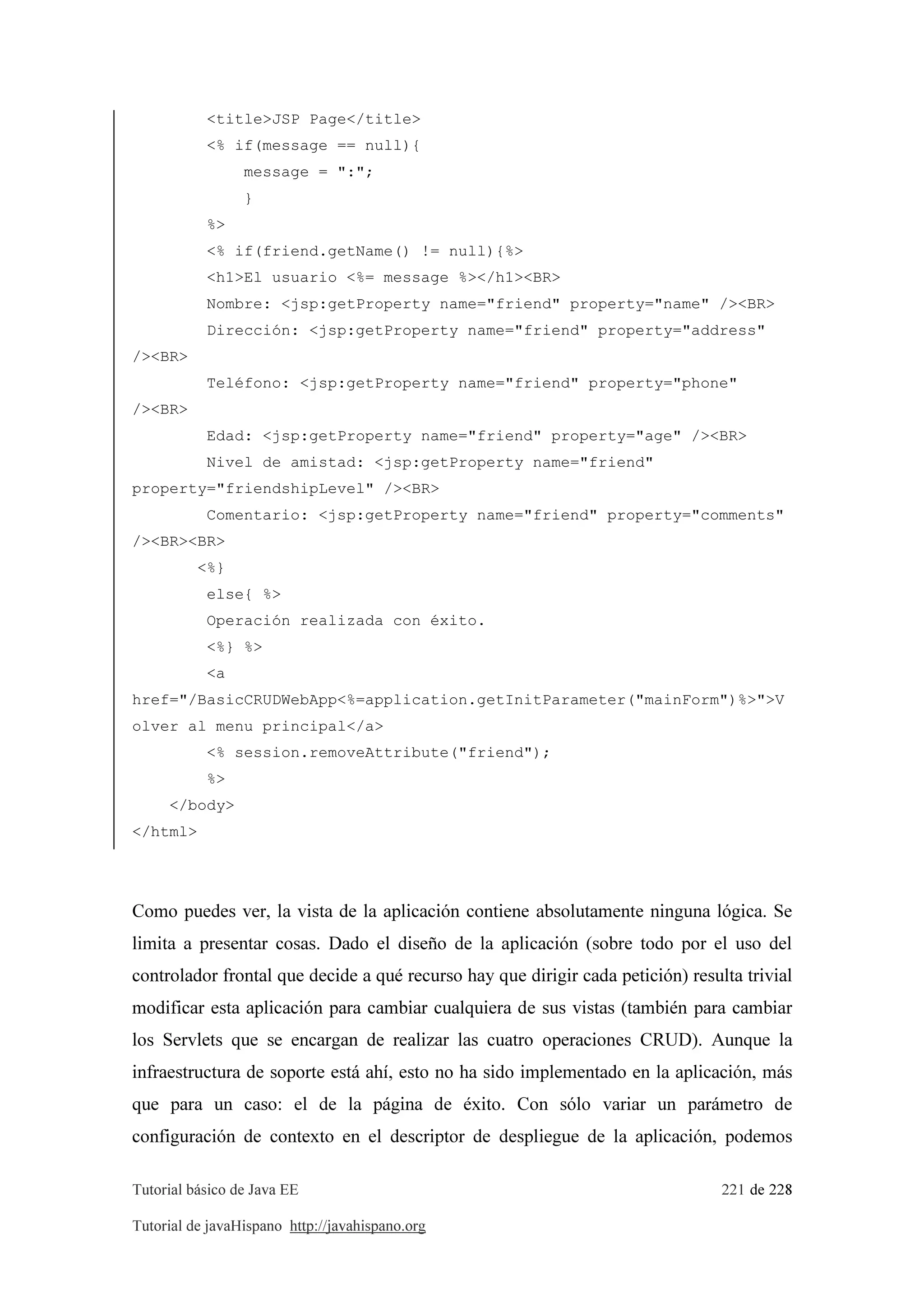 Tutorial básico de Java EE 221 de 228
Tutorial de javaHispano http://javahispano.org
<title>JSP Page</title>
<% if(message == null){
message = ":";
}
%>
<% if(friend.getName() != null){%>
<h1>El usuario <%= message %></h1><BR>
Nombre: <jsp:getProperty name="friend" property="name" /><BR>
Dirección: <jsp:getProperty name="friend" property="address"
/><BR>
Teléfono: <jsp:getProperty name="friend" property="phone"
/><BR>
Edad: <jsp:getProperty name="friend" property="age" /><BR>
Nivel de amistad: <jsp:getProperty name="friend"
property="friendshipLevel" /><BR>
Comentario: <jsp:getProperty name="friend" property="comments"
/><BR><BR>
<%}
else{ %>
Operación realizada con éxito.
<%} %>
<a
href="/BasicCRUDWebApp<%=application.getInitParameter("mainForm")%>">V
olver al menu principal</a>
<% session.removeAttribute("friend");
%>
</body>
</html>
Como puedes ver, la vista de la aplicación contiene absolutamente ninguna lógica. Se
limita a presentar cosas. Dado el diseño de la aplicación (sobre todo por el uso del
controlador frontal que decide a qué recurso hay que dirigir cada petición) resulta trivial
modificar esta aplicación para cambiar cualquiera de sus vistas (también para cambiar
los Servlets que se encargan de realizar las cuatro operaciones CRUD). Aunque la
infraestructura de soporte está ahí, esto no ha sido implementado en la aplicación, más
que para un caso: el de la página de éxito. Con sólo variar un parámetro de
configuración de contexto en el descriptor de despliegue de la aplicación, podemos
 
