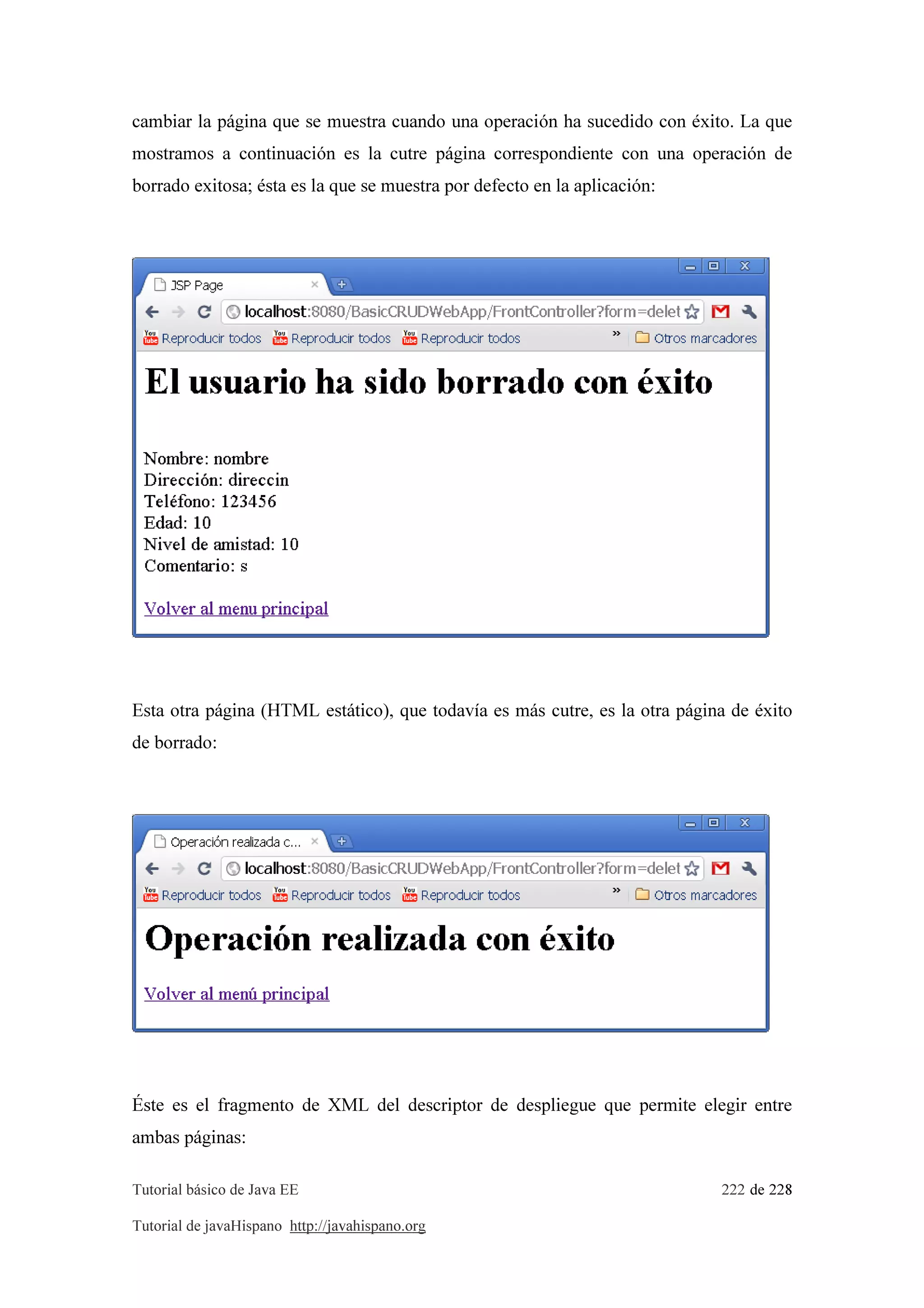 Tutorial básico de Java EE 222 de 228
Tutorial de javaHispano http://javahispano.org
cambiar la página que se muestra cuando una operación ha sucedido con éxito. La que
mostramos a continuación es la cutre página correspondiente con una operación de
borrado exitosa; ésta es la que se muestra por defecto en la aplicación:
Esta otra página (HTML estático), que todavía es más cutre, es la otra página de éxito
de borrado:
Éste es el fragmento de XML del descriptor de despliegue que permite elegir entre
ambas páginas:
 