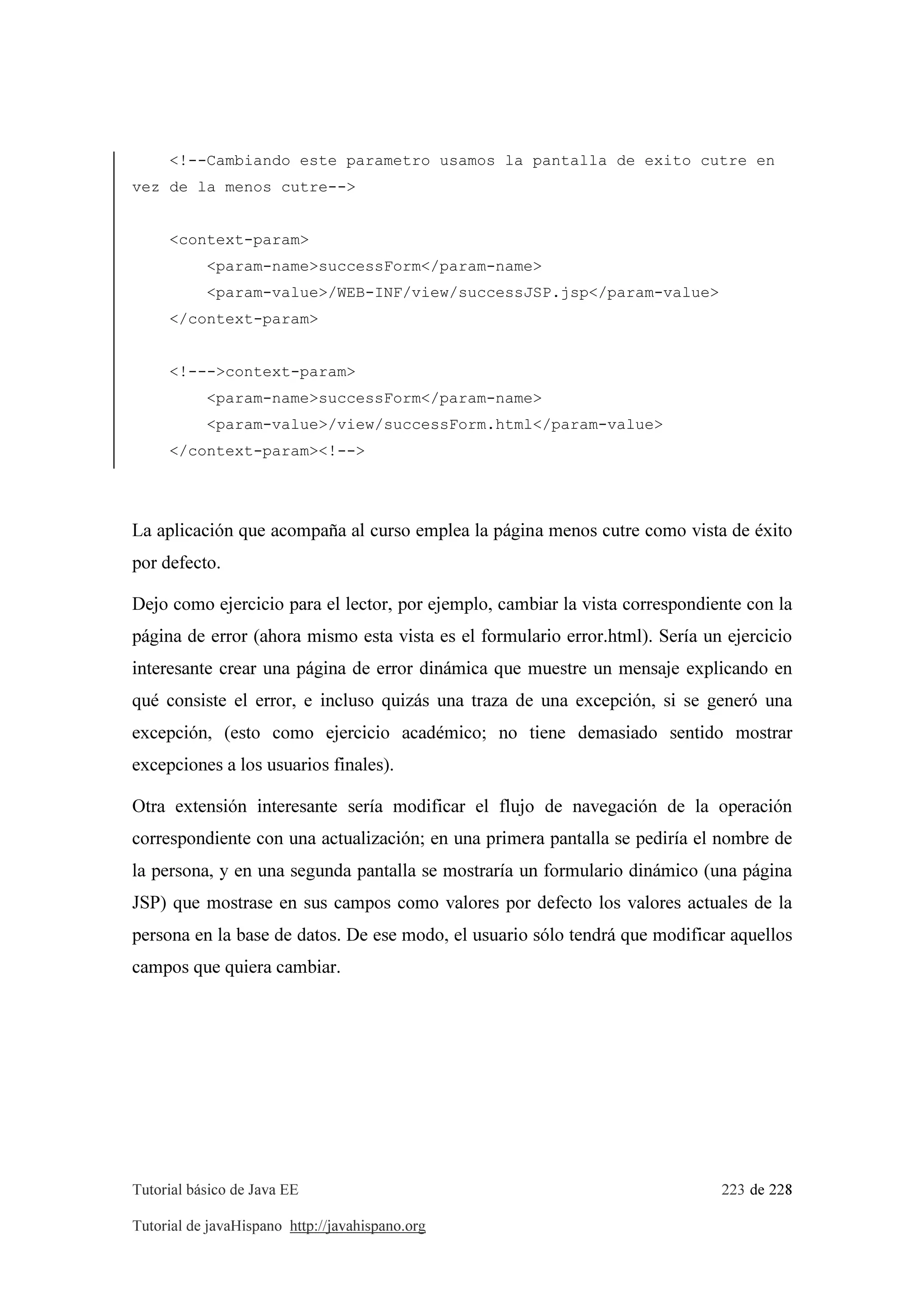 Tutorial básico de Java EE 223 de 228
Tutorial de javaHispano http://javahispano.org
<!--Cambiando este parametro usamos la pantalla de exito cutre en
vez de la menos cutre-->
<context-param>
<param-name>successForm</param-name>
<param-value>/WEB-INF/view/successJSP.jsp</param-value>
</context-param>
<!--->context-param>
<param-name>successForm</param-name>
<param-value>/view/successForm.html</param-value>
</context-param><!-->
La aplicación que acompaña al curso emplea la página menos cutre como vista de éxito
por defecto.
Dejo como ejercicio para el lector, por ejemplo, cambiar la vista correspondiente con la
página de error (ahora mismo esta vista es el formulario error.html). Sería un ejercicio
interesante crear una página de error dinámica que muestre un mensaje explicando en
qué consiste el error, e incluso quizás una traza de una excepción, si se generó una
excepción, (esto como ejercicio académico; no tiene demasiado sentido mostrar
excepciones a los usuarios finales).
Otra extensión interesante sería modificar el flujo de navegación de la operación
correspondiente con una actualización; en una primera pantalla se pediría el nombre de
la persona, y en una segunda pantalla se mostraría un formulario dinámico (una página
JSP) que mostrase en sus campos como valores por defecto los valores actuales de la
persona en la base de datos. De ese modo, el usuario sólo tendrá que modificar aquellos
campos que quiera cambiar.
 